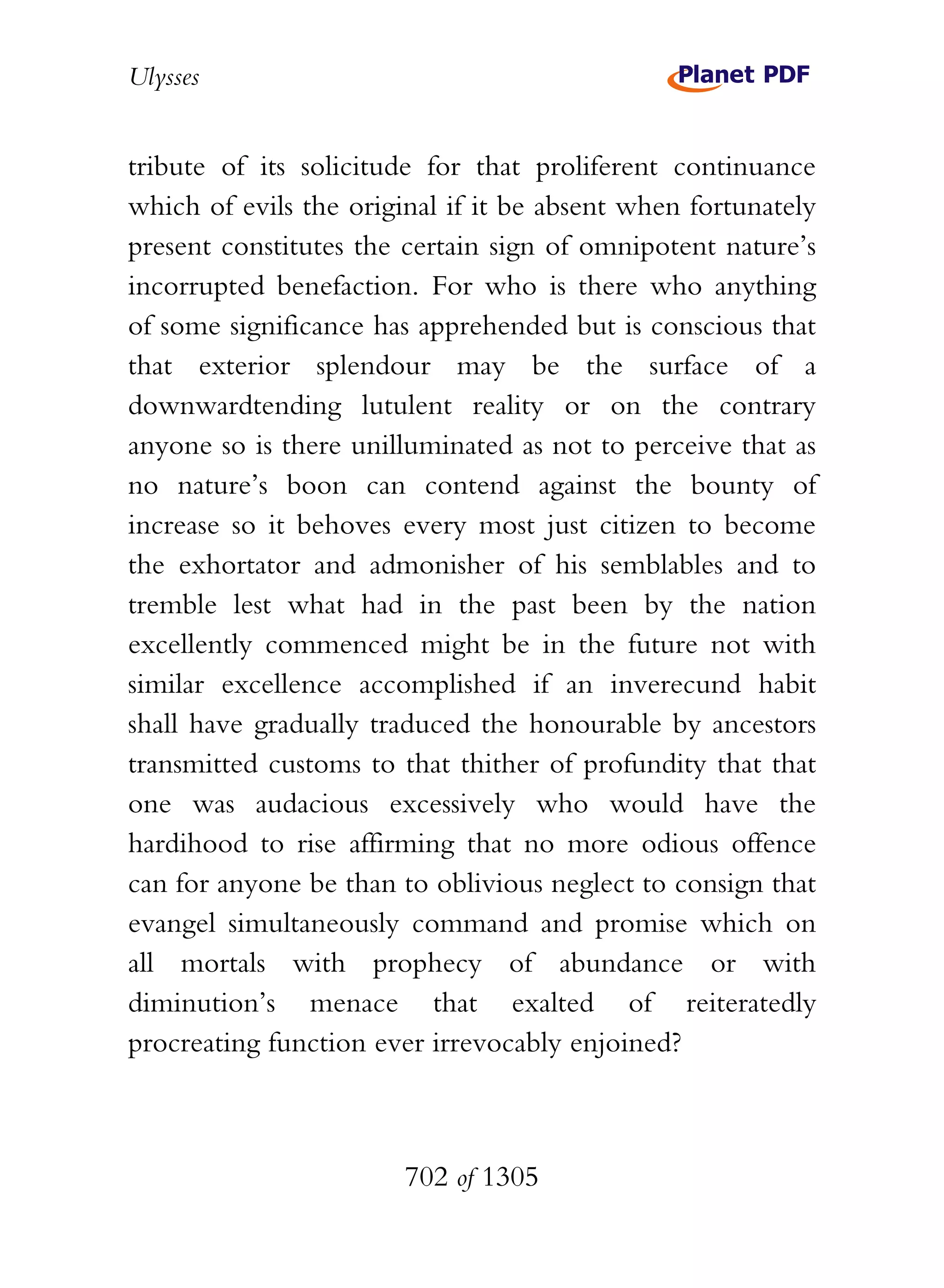 Ulysses


tribute of its solicitude for that proliferent continuance
which of evils the original if it be absent when fortunately
present constitutes the certain sign of omnipotent nature’s
incorrupted benefaction. For who is there who anything
of some significance has apprehended but is conscious that
that exterior splendour may be the surface of a
downwardtending lutulent reality or on the contrary
anyone so is there unilluminated as not to perceive that as
no nature’s boon can contend against the bounty of
increase so it behoves every most just citizen to become
the exhortator and admonisher of his semblables and to
tremble lest what had in the past been by the nation
excellently commenced might be in the future not with
similar excellence accomplished if an inverecund habit
shall have gradually traduced the honourable by ancestors
transmitted customs to that thither of profundity that that
one was audacious excessively who would have the
hardihood to rise affirming that no more odious offence
can for anyone be than to oblivious neglect to consign that
evangel simultaneously command and promise which on
all mortals with prophecy of abundance or with
diminution’s menace that exalted of reiteratedly
procreating function ever irrevocably enjoined?



                        702 of 1305
 