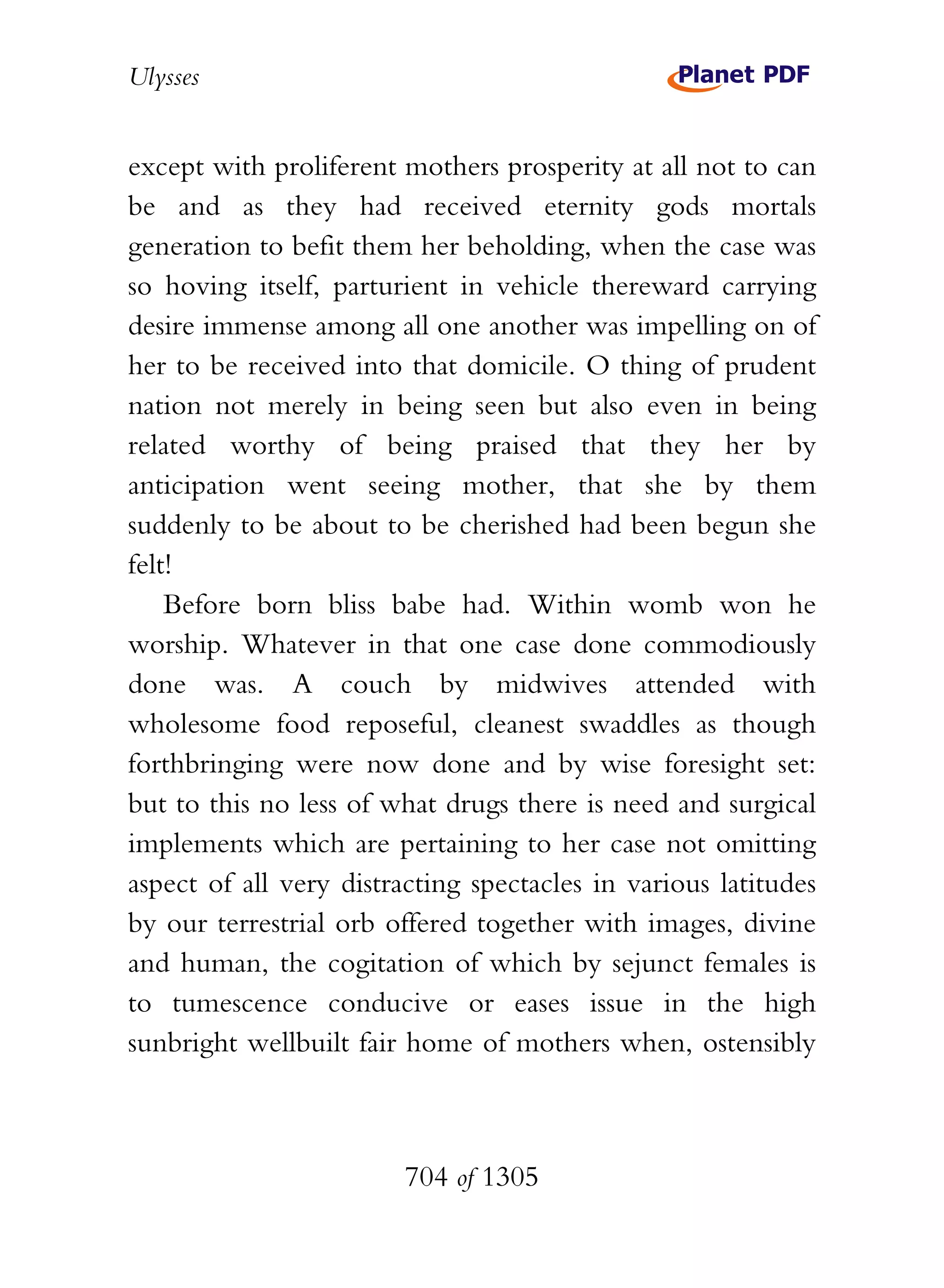 Ulysses


except with proliferent mothers prosperity at all not to can
be and as they had received eternity gods mortals
generation to befit them her beholding, when the case was
so hoving itself, parturient in vehicle thereward carrying
desire immense among all one another was impelling on of
her to be received into that domicile. O thing of prudent
nation not merely in being seen but also even in being
related worthy of being praised that they her by
anticipation went seeing mother, that she by them
suddenly to be about to be cherished had been begun she
felt!
    Before born bliss babe had. Within womb won he
worship. Whatever in that one case done commodiously
done was. A couch by midwives attended with
wholesome food reposeful, cleanest swaddles as though
forthbringing were now done and by wise foresight set:
but to this no less of what drugs there is need and surgical
implements which are pertaining to her case not omitting
aspect of all very distracting spectacles in various latitudes
by our terrestrial orb offered together with images, divine
and human, the cogitation of which by sejunct females is
to tumescence conducive or eases issue in the high
sunbright wellbuilt fair home of mothers when, ostensibly



                        704 of 1305
 