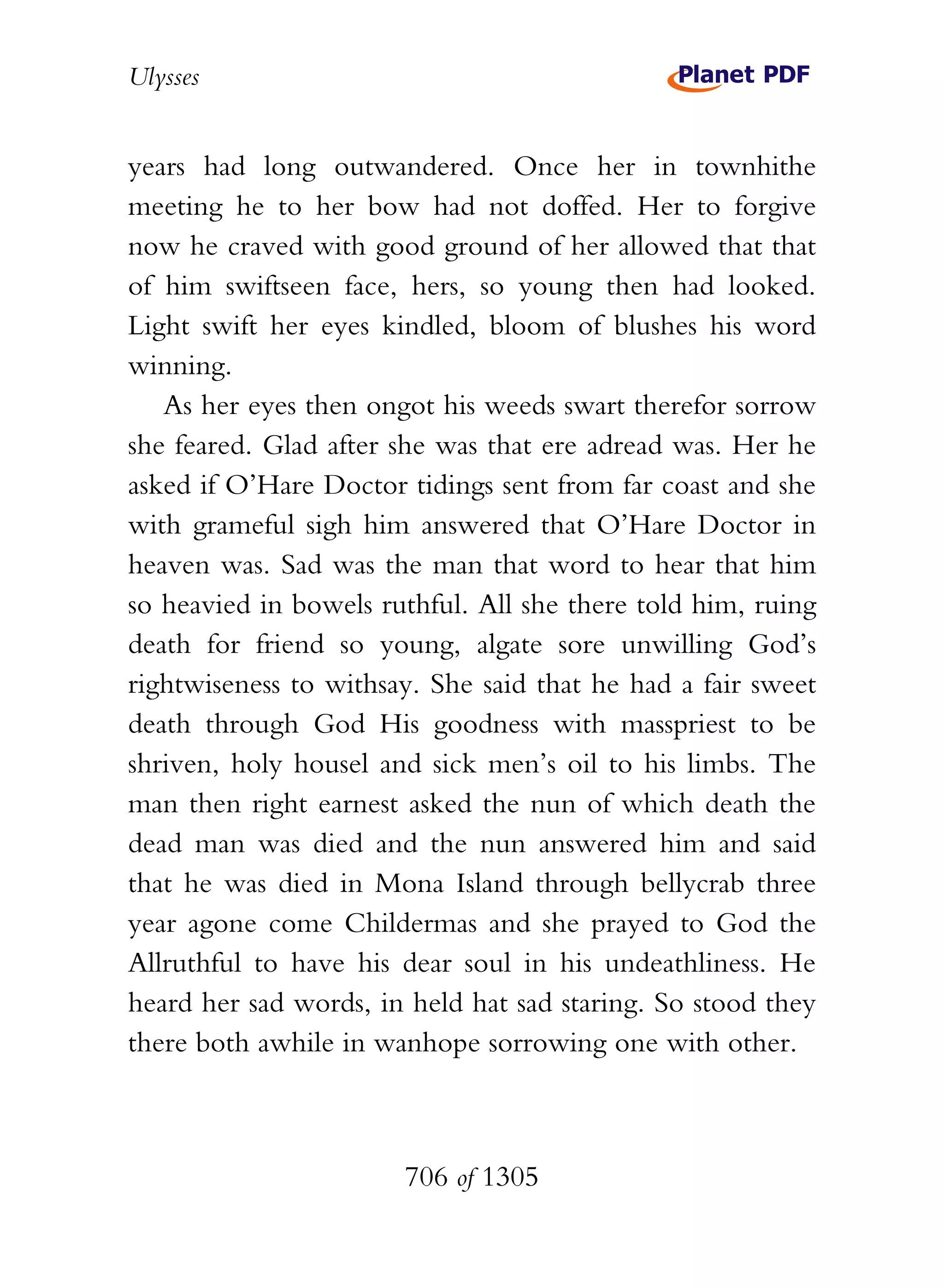 Ulysses


years had long outwandered. Once her in townhithe
meeting he to her bow had not doffed. Her to forgive
now he craved with good ground of her allowed that that
of him swiftseen face, hers, so young then had looked.
Light swift her eyes kindled, bloom of blushes his word
winning.
   As her eyes then ongot his weeds swart therefor sorrow
she feared. Glad after she was that ere adread was. Her he
asked if O’Hare Doctor tidings sent from far coast and she
with grameful sigh him answered that O’Hare Doctor in
heaven was. Sad was the man that word to hear that him
so heavied in bowels ruthful. All she there told him, ruing
death for friend so young, algate sore unwilling God’s
rightwiseness to withsay. She said that he had a fair sweet
death through God His goodness with masspriest to be
shriven, holy housel and sick men’s oil to his limbs. The
man then right earnest asked the nun of which death the
dead man was died and the nun answered him and said
that he was died in Mona Island through bellycrab three
year agone come Childermas and she prayed to God the
Allruthful to have his dear soul in his undeathliness. He
heard her sad words, in held hat sad staring. So stood they
there both awhile in wanhope sorrowing one with other.



                       706 of 1305
 