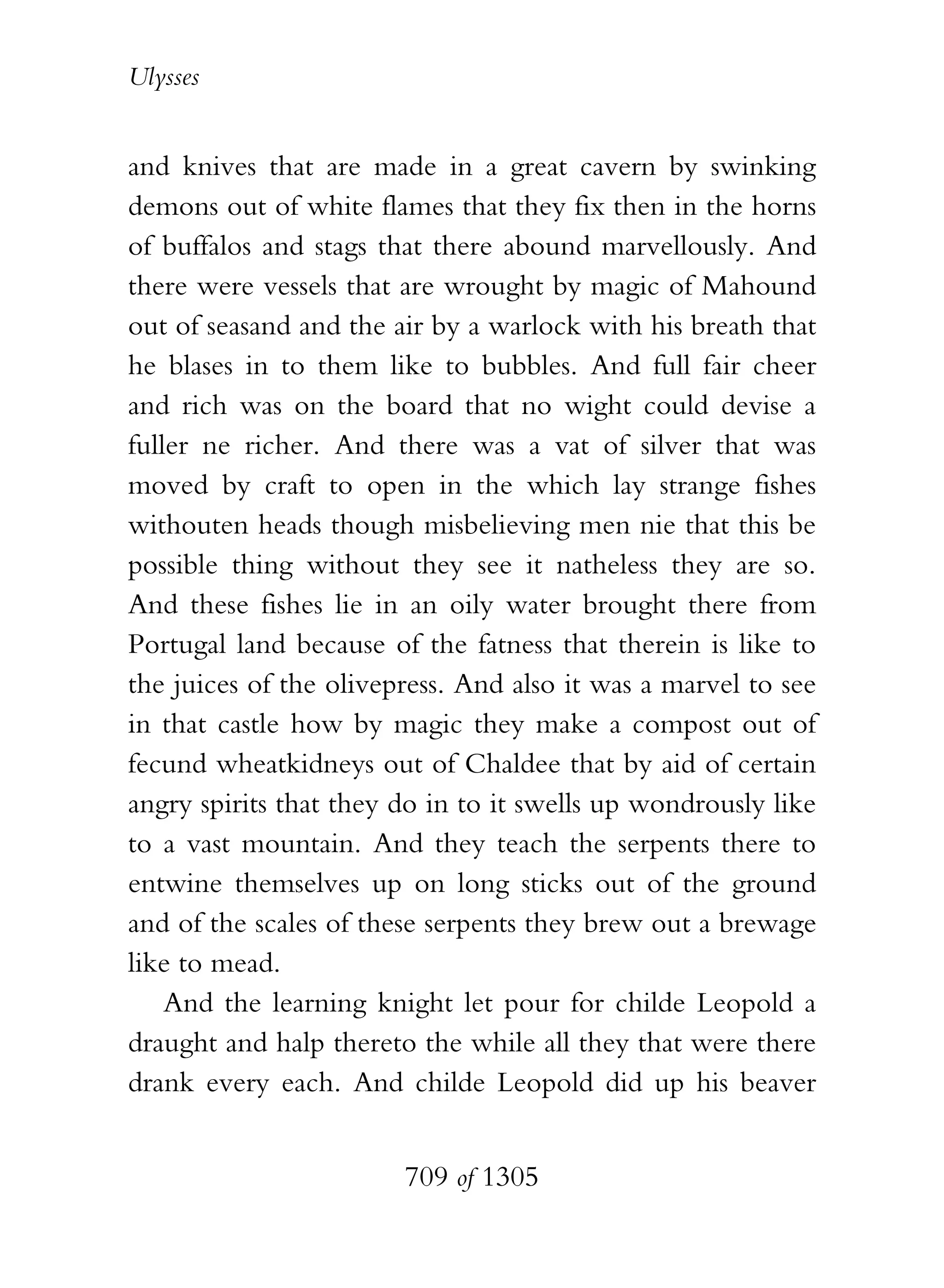 Ulysses


and knives that are made in a great cavern by swinking
demons out of white flames that they fix then in the horns
of buffalos and stags that there abound marvellously. And
there were vessels that are wrought by magic of Mahound
out of seasand and the air by a warlock with his breath that
he blases in to them like to bubbles. And full fair cheer
and rich was on the board that no wight could devise a
fuller ne richer. And there was a vat of silver that was
moved by craft to open in the which lay strange fishes
withouten heads though misbelieving men nie that this be
possible thing without they see it natheless they are so.
And these fishes lie in an oily water brought there from
Portugal land because of the fatness that therein is like to
the juices of the olivepress. And also it was a marvel to see
in that castle how by magic they make a compost out of
fecund wheatkidneys out of Chaldee that by aid of certain
angry spirits that they do in to it swells up wondrously like
to a vast mountain. And they teach the serpents there to
entwine themselves up on long sticks out of the ground
and of the scales of these serpents they brew out a brewage
like to mead.
    And the learning knight let pour for childe Leopold a
draught and halp thereto the while all they that were there
drank every each. And childe Leopold did up his beaver


                        709 of 1305
 