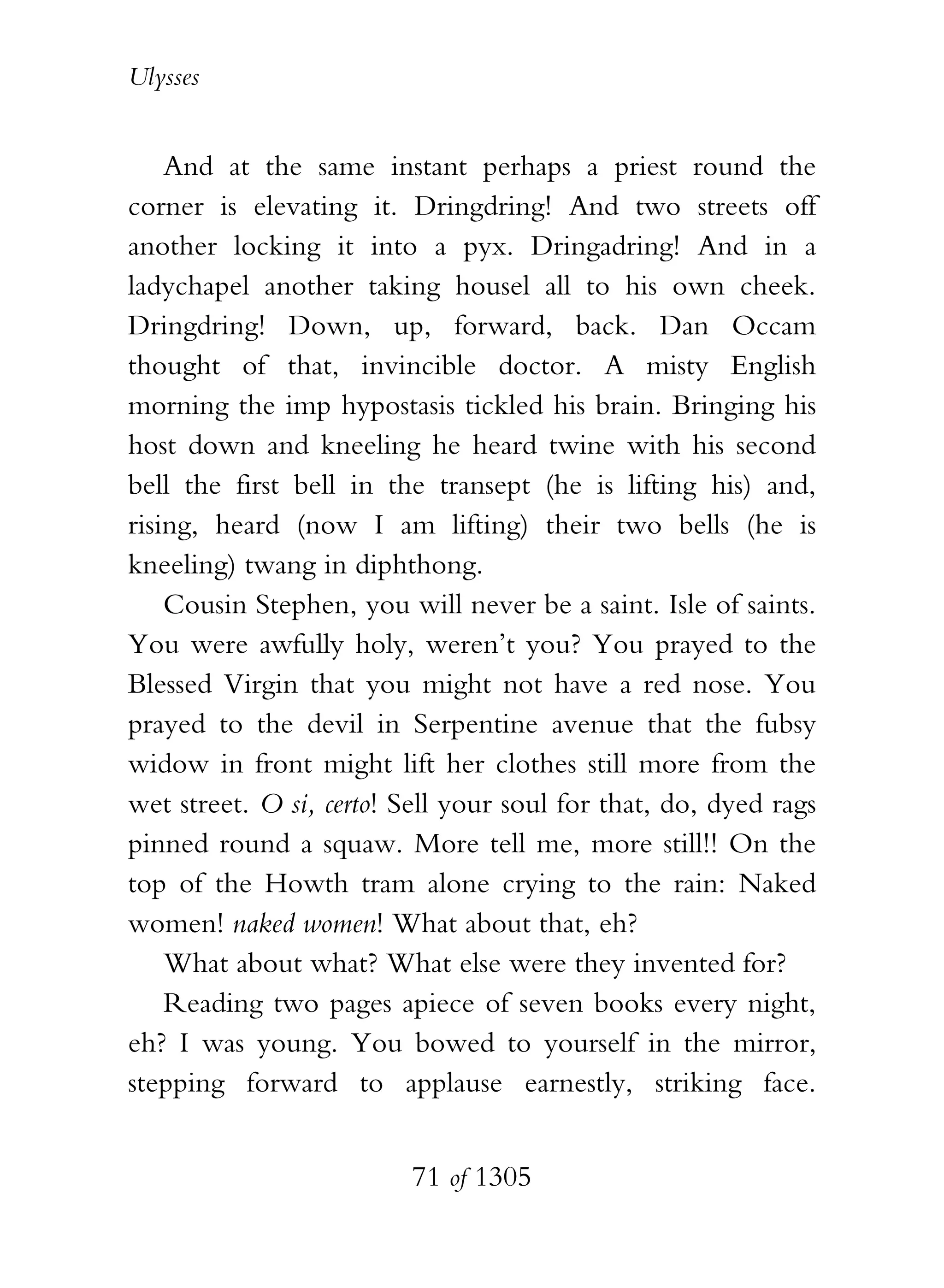 Ulysses


    And at the same instant perhaps a priest round the
corner is elevating it. Dringdring! And two streets off
another locking it into a pyx. Dringadring! And in a
ladychapel another taking housel all to his own cheek.
Dringdring! Down, up, forward, back. Dan Occam
thought of that, invincible doctor. A misty English
morning the imp hypostasis tickled his brain. Bringing his
host down and kneeling he heard twine with his second
bell the first bell in the transept (he is lifting his) and,
rising, heard (now I am lifting) their two bells (he is
kneeling) twang in diphthong.
    Cousin Stephen, you will never be a saint. Isle of saints.
You were awfully holy, weren’t you? You prayed to the
Blessed Virgin that you might not have a red nose. You
prayed to the devil in Serpentine avenue that the fubsy
widow in front might lift her clothes still more from the
wet street. O si, certo! Sell your soul for that, do, dyed rags
pinned round a squaw. More tell me, more still!! On the
top of the Howth tram alone crying to the rain: Naked
women! naked women! What about that, eh?
    What about what? What else were they invented for?
    Reading two pages apiece of seven books every night,
eh? I was young. You bowed to yourself in the mirror,
stepping forward to applause earnestly, striking face.


                          71 of 1305
 