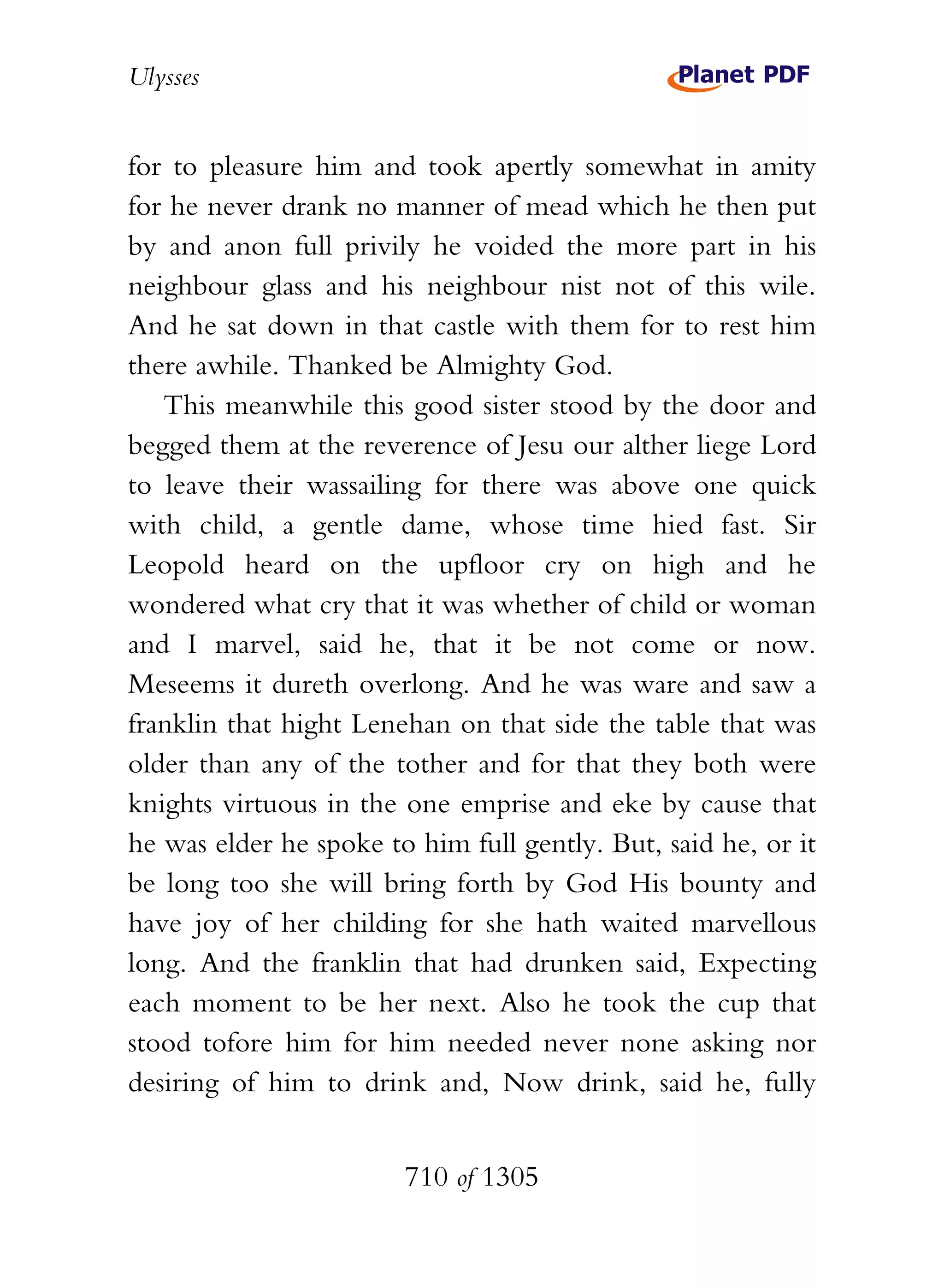 Ulysses


for to pleasure him and took apertly somewhat in amity
for he never drank no manner of mead which he then put
by and anon full privily he voided the more part in his
neighbour glass and his neighbour nist not of this wile.
And he sat down in that castle with them for to rest him
there awhile. Thanked be Almighty God.
   This meanwhile this good sister stood by the door and
begged them at the reverence of Jesu our alther liege Lord
to leave their wassailing for there was above one quick
with child, a gentle dame, whose time hied fast. Sir
Leopold heard on the upfloor cry on high and he
wondered what cry that it was whether of child or woman
and I marvel, said he, that it be not come or now.
Meseems it dureth overlong. And he was ware and saw a
franklin that hight Lenehan on that side the table that was
older than any of the tother and for that they both were
knights virtuous in the one emprise and eke by cause that
he was elder he spoke to him full gently. But, said he, or it
be long too she will bring forth by God His bounty and
have joy of her childing for she hath waited marvellous
long. And the franklin that had drunken said, Expecting
each moment to be her next. Also he took the cup that
stood tofore him for him needed never none asking nor
desiring of him to drink and, Now drink, said he, fully


                        710 of 1305
 