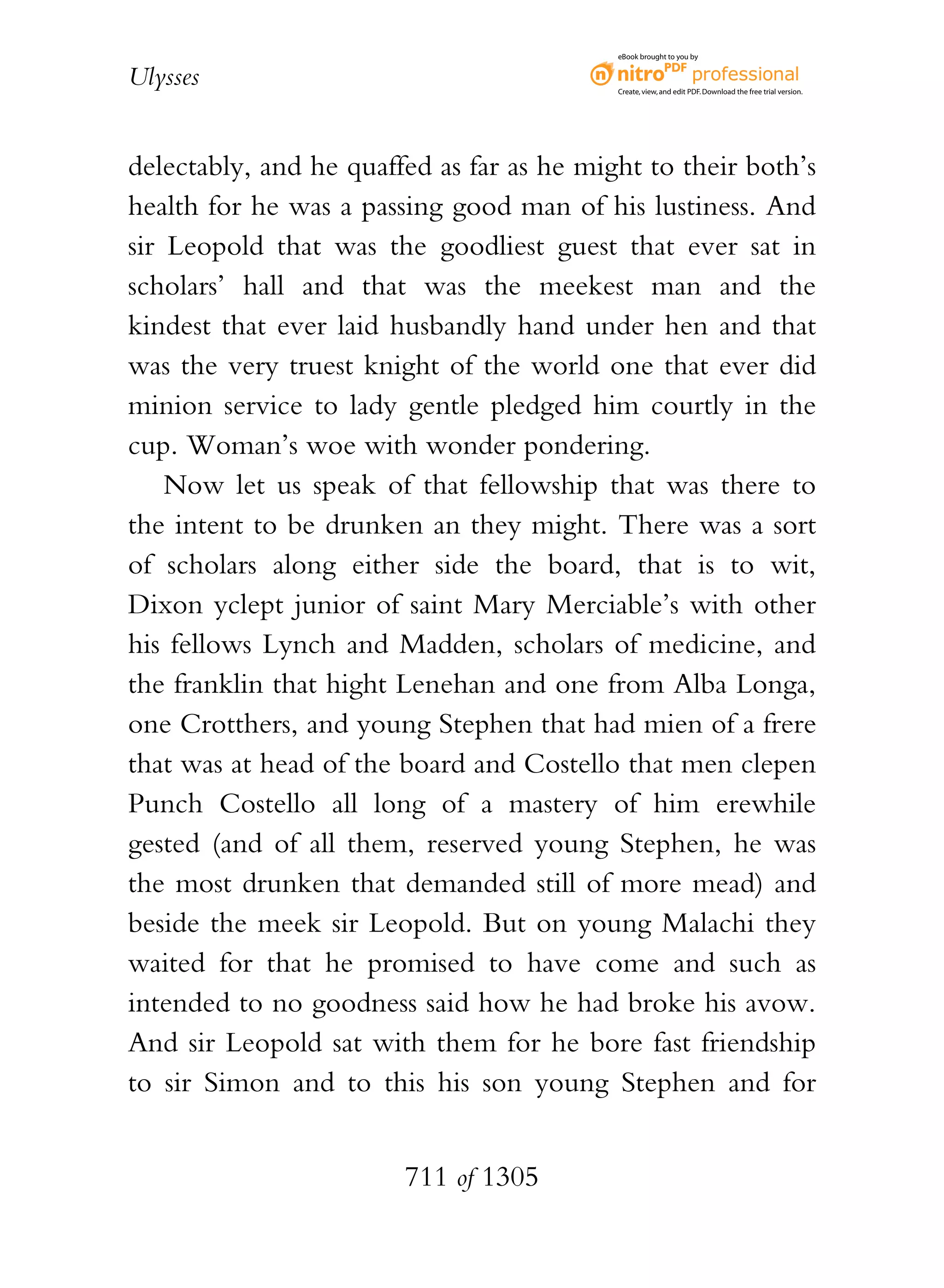eBook brought to you by


Ulysses                                    Create, view, and edit PDF. Download the free trial version.




delectably, and he quaffed as far as he might to their both’s
health for he was a passing good man of his lustiness. And
sir Leopold that was the goodliest guest that ever sat in
scholars’ hall and that was the meekest man and the
kindest that ever laid husbandly hand under hen and that
was the very truest knight of the world one that ever did
minion service to lady gentle pledged him courtly in the
cup. Woman’s woe with wonder pondering.
    Now let us speak of that fellowship that was there to
the intent to be drunken an they might. There was a sort
of scholars along either side the board, that is to wit,
Dixon yclept junior of saint Mary Merciable’s with other
his fellows Lynch and Madden, scholars of medicine, and
the franklin that hight Lenehan and one from Alba Longa,
one Crotthers, and young Stephen that had mien of a frere
that was at head of the board and Costello that men clepen
Punch Costello all long of a mastery of him erewhile
gested (and of all them, reserved young Stephen, he was
the most drunken that demanded still of more mead) and
beside the meek sir Leopold. But on young Malachi they
waited for that he promised to have come and such as
intended to no goodness said how he had broke his avow.
And sir Leopold sat with them for he bore fast friendship
to sir Simon and to this his son young Stephen and for


                        711 of 1305
 