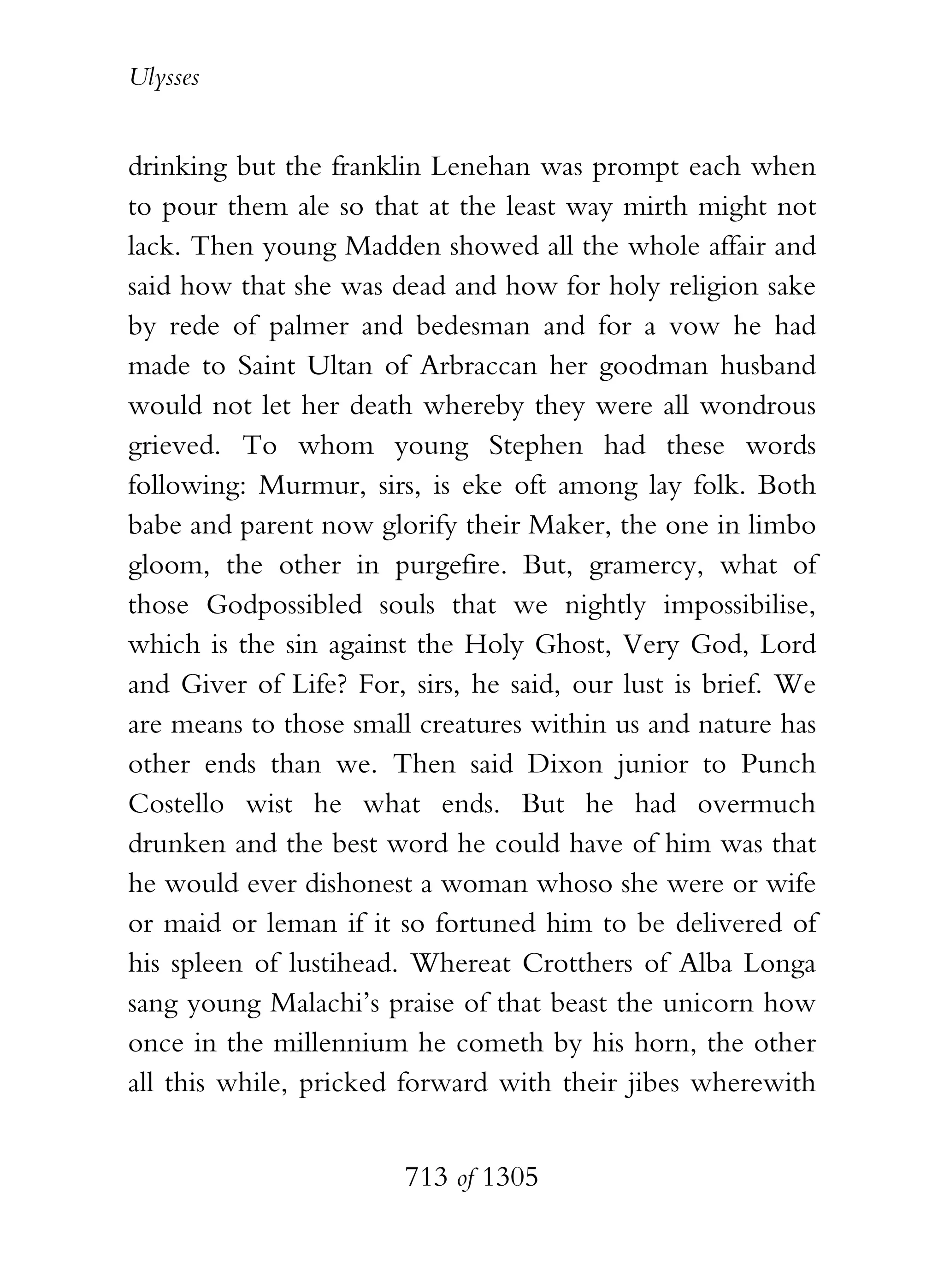 Ulysses


drinking but the franklin Lenehan was prompt each when
to pour them ale so that at the least way mirth might not
lack. Then young Madden showed all the whole affair and
said how that she was dead and how for holy religion sake
by rede of palmer and bedesman and for a vow he had
made to Saint Ultan of Arbraccan her goodman husband
would not let her death whereby they were all wondrous
grieved. To whom young Stephen had these words
following: Murmur, sirs, is eke oft among lay folk. Both
babe and parent now glorify their Maker, the one in limbo
gloom, the other in purgefire. But, gramercy, what of
those Godpossibled souls that we nightly impossibilise,
which is the sin against the Holy Ghost, Very God, Lord
and Giver of Life? For, sirs, he said, our lust is brief. We
are means to those small creatures within us and nature has
other ends than we. Then said Dixon junior to Punch
Costello wist he what ends. But he had overmuch
drunken and the best word he could have of him was that
he would ever dishonest a woman whoso she were or wife
or maid or leman if it so fortuned him to be delivered of
his spleen of lustihead. Whereat Crotthers of Alba Longa
sang young Malachi’s praise of that beast the unicorn how
once in the millennium he cometh by his horn, the other
all this while, pricked forward with their jibes wherewith


                        713 of 1305
 