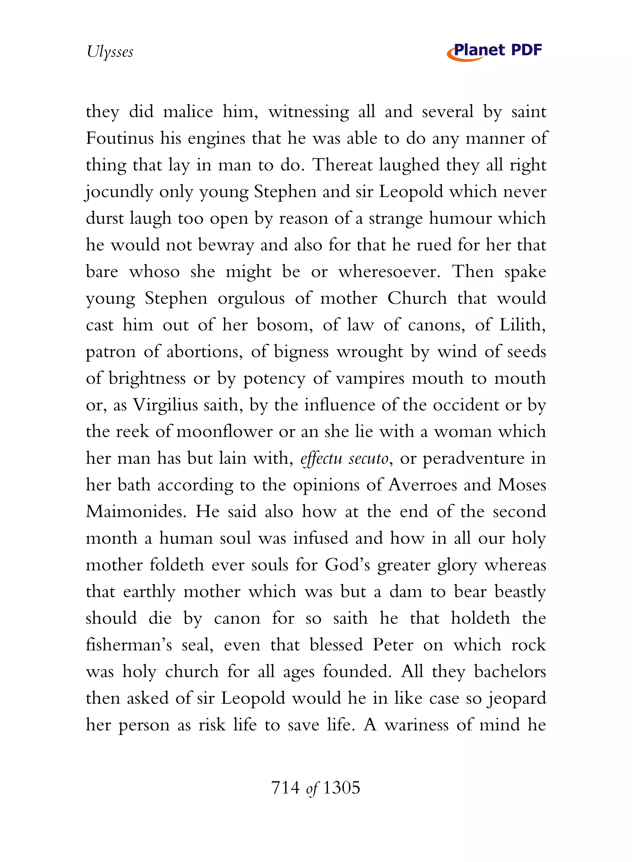 Ulysses


they did malice him, witnessing all and several by saint
Foutinus his engines that he was able to do any manner of
thing that lay in man to do. Thereat laughed they all right
jocundly only young Stephen and sir Leopold which never
durst laugh too open by reason of a strange humour which
he would not bewray and also for that he rued for her that
bare whoso she might be or wheresoever. Then spake
young Stephen orgulous of mother Church that would
cast him out of her bosom, of law of canons, of Lilith,
patron of abortions, of bigness wrought by wind of seeds
of brightness or by potency of vampires mouth to mouth
or, as Virgilius saith, by the influence of the occident or by
the reek of moonflower or an she lie with a woman which
her man has but lain with, effectu secuto, or peradventure in
her bath according to the opinions of Averroes and Moses
Maimonides. He said also how at the end of the second
month a human soul was infused and how in all our holy
mother foldeth ever souls for God’s greater glory whereas
that earthly mother which was but a dam to bear beastly
should die by canon for so saith he that holdeth the
fisherman’s seal, even that blessed Peter on which rock
was holy church for all ages founded. All they bachelors
then asked of sir Leopold would he in like case so jeopard
her person as risk life to save life. A wariness of mind he


                        714 of 1305
 