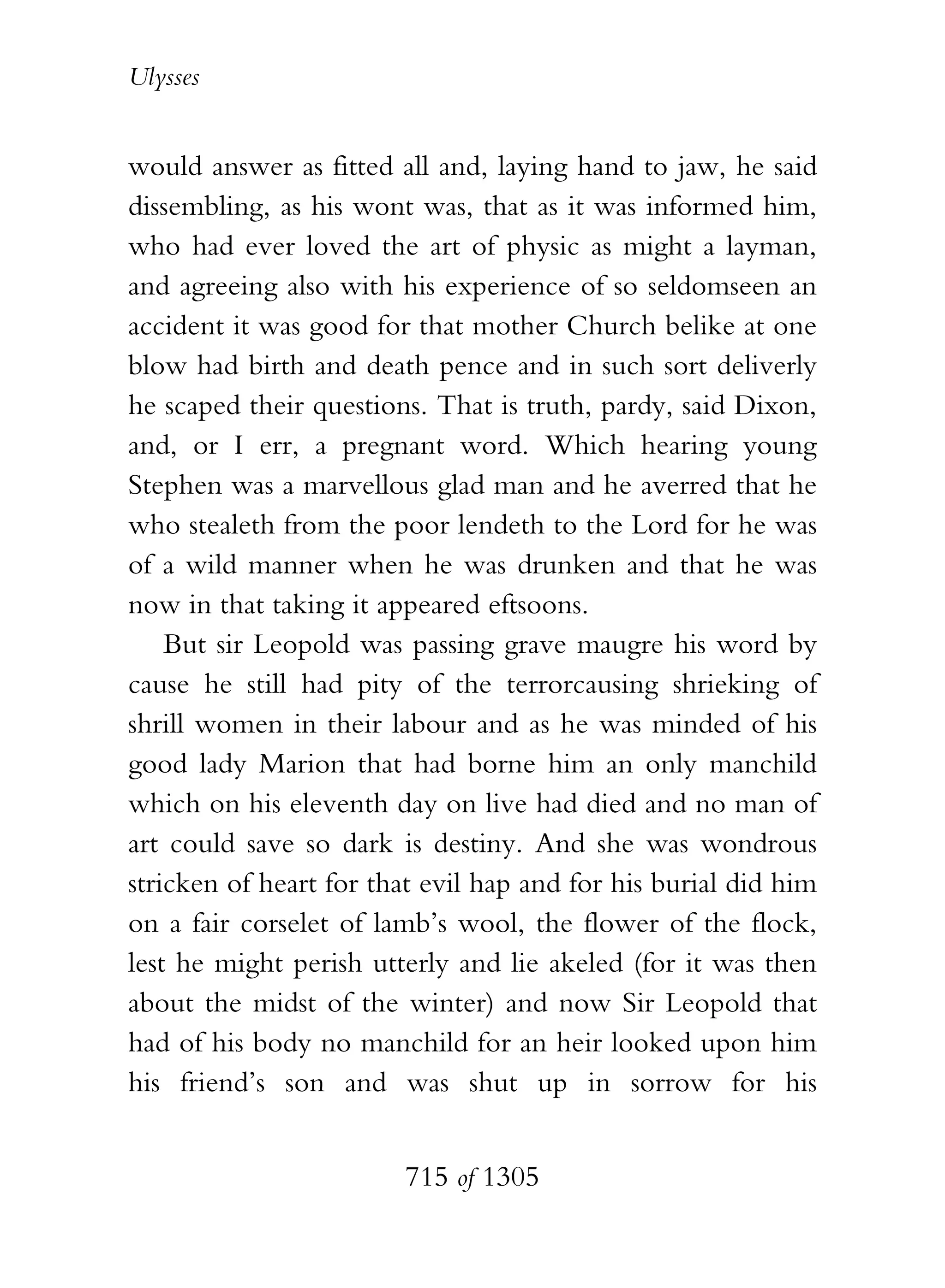 Ulysses


would answer as fitted all and, laying hand to jaw, he said
dissembling, as his wont was, that as it was informed him,
who had ever loved the art of physic as might a layman,
and agreeing also with his experience of so seldomseen an
accident it was good for that mother Church belike at one
blow had birth and death pence and in such sort deliverly
he scaped their questions. That is truth, pardy, said Dixon,
and, or I err, a pregnant word. Which hearing young
Stephen was a marvellous glad man and he averred that he
who stealeth from the poor lendeth to the Lord for he was
of a wild manner when he was drunken and that he was
now in that taking it appeared eftsoons.
    But sir Leopold was passing grave maugre his word by
cause he still had pity of the terrorcausing shrieking of
shrill women in their labour and as he was minded of his
good lady Marion that had borne him an only manchild
which on his eleventh day on live had died and no man of
art could save so dark is destiny. And she was wondrous
stricken of heart for that evil hap and for his burial did him
on a fair corselet of lamb’s wool, the flower of the flock,
lest he might perish utterly and lie akeled (for it was then
about the midst of the winter) and now Sir Leopold that
had of his body no manchild for an heir looked upon him
his friend’s son and was shut up in sorrow for his


                        715 of 1305
 