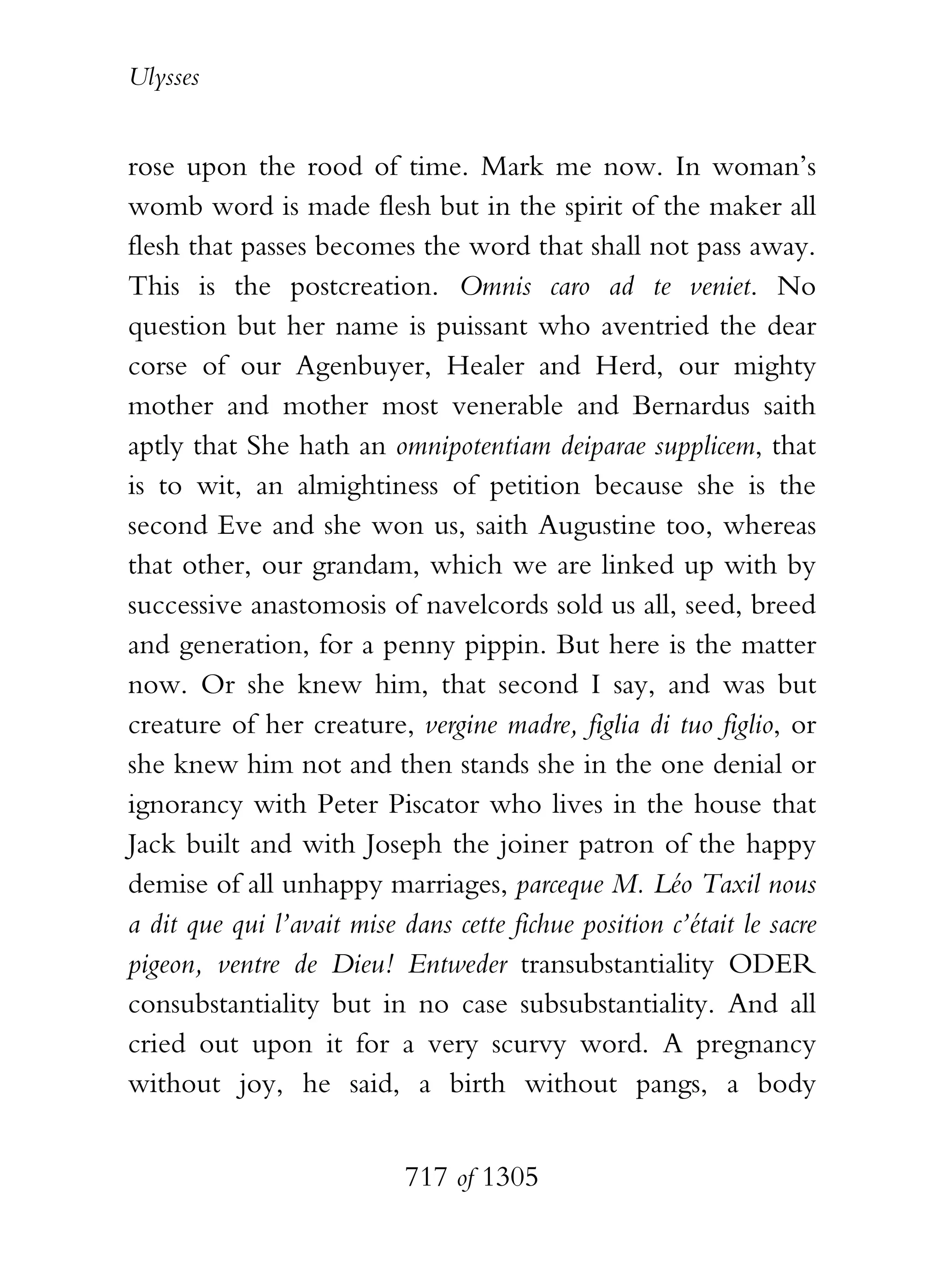 Ulysses


rose upon the rood of time. Mark me now. In woman’s
womb word is made flesh but in the spirit of the maker all
flesh that passes becomes the word that shall not pass away.
This is the postcreation. Omnis caro ad te veniet. No
question but her name is puissant who aventried the dear
corse of our Agenbuyer, Healer and Herd, our mighty
mother and mother most venerable and Bernardus saith
aptly that She hath an omnipotentiam deiparae supplicem, that
is to wit, an almightiness of petition because she is the
second Eve and she won us, saith Augustine too, whereas
that other, our grandam, which we are linked up with by
successive anastomosis of navelcords sold us all, seed, breed
and generation, for a penny pippin. But here is the matter
now. Or she knew him, that second I say, and was but
creature of her creature, vergine madre, figlia di tuo figlio, or
she knew him not and then stands she in the one denial or
ignorancy with Peter Piscator who lives in the house that
Jack built and with Joseph the joiner patron of the happy
demise of all unhappy marriages, parceque M. Léo Taxil nous
a dit que qui l’avait mise dans cette fichue position c’était le sacre
pigeon, ventre de Dieu! Entweder transubstantiality ODER
consubstantiality but in no case subsubstantiality. And all
cried out upon it for a very scurvy word. A pregnancy
without joy, he said, a birth without pangs, a body


                            717 of 1305
 