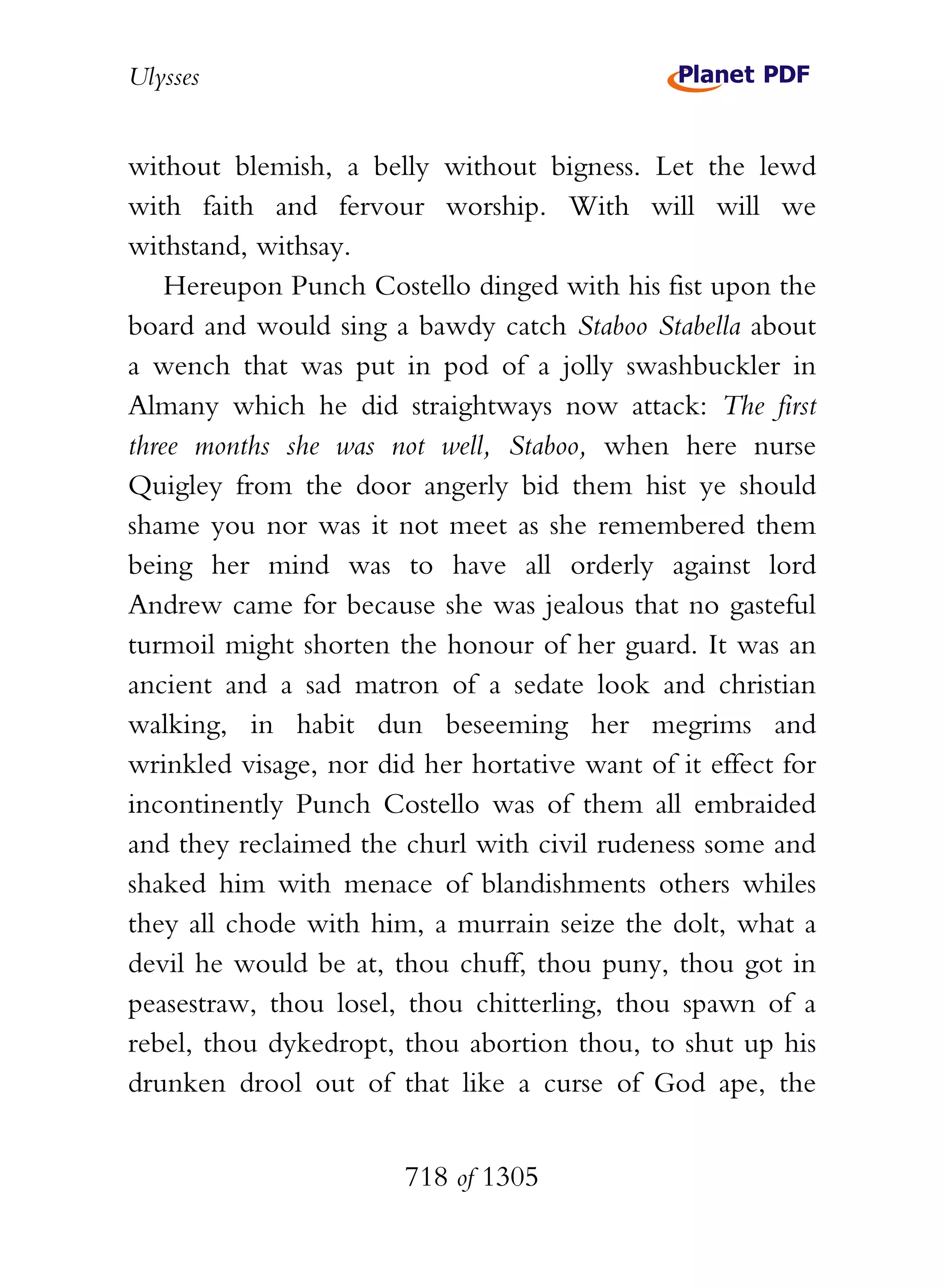 Ulysses


without blemish, a belly without bigness. Let the lewd
with faith and fervour worship. With will will we
withstand, withsay.
    Hereupon Punch Costello dinged with his fist upon the
board and would sing a bawdy catch Staboo Stabella about
a wench that was put in pod of a jolly swashbuckler in
Almany which he did straightways now attack: The first
three months she was not well, Staboo, when here nurse
Quigley from the door angerly bid them hist ye should
shame you nor was it not meet as she remembered them
being her mind was to have all orderly against lord
Andrew came for because she was jealous that no gasteful
turmoil might shorten the honour of her guard. It was an
ancient and a sad matron of a sedate look and christian
walking, in habit dun beseeming her megrims and
wrinkled visage, nor did her hortative want of it effect for
incontinently Punch Costello was of them all embraided
and they reclaimed the churl with civil rudeness some and
shaked him with menace of blandishments others whiles
they all chode with him, a murrain seize the dolt, what a
devil he would be at, thou chuff, thou puny, thou got in
peasestraw, thou losel, thou chitterling, thou spawn of a
rebel, thou dykedropt, thou abortion thou, to shut up his
drunken drool out of that like a curse of God ape, the


                        718 of 1305
 