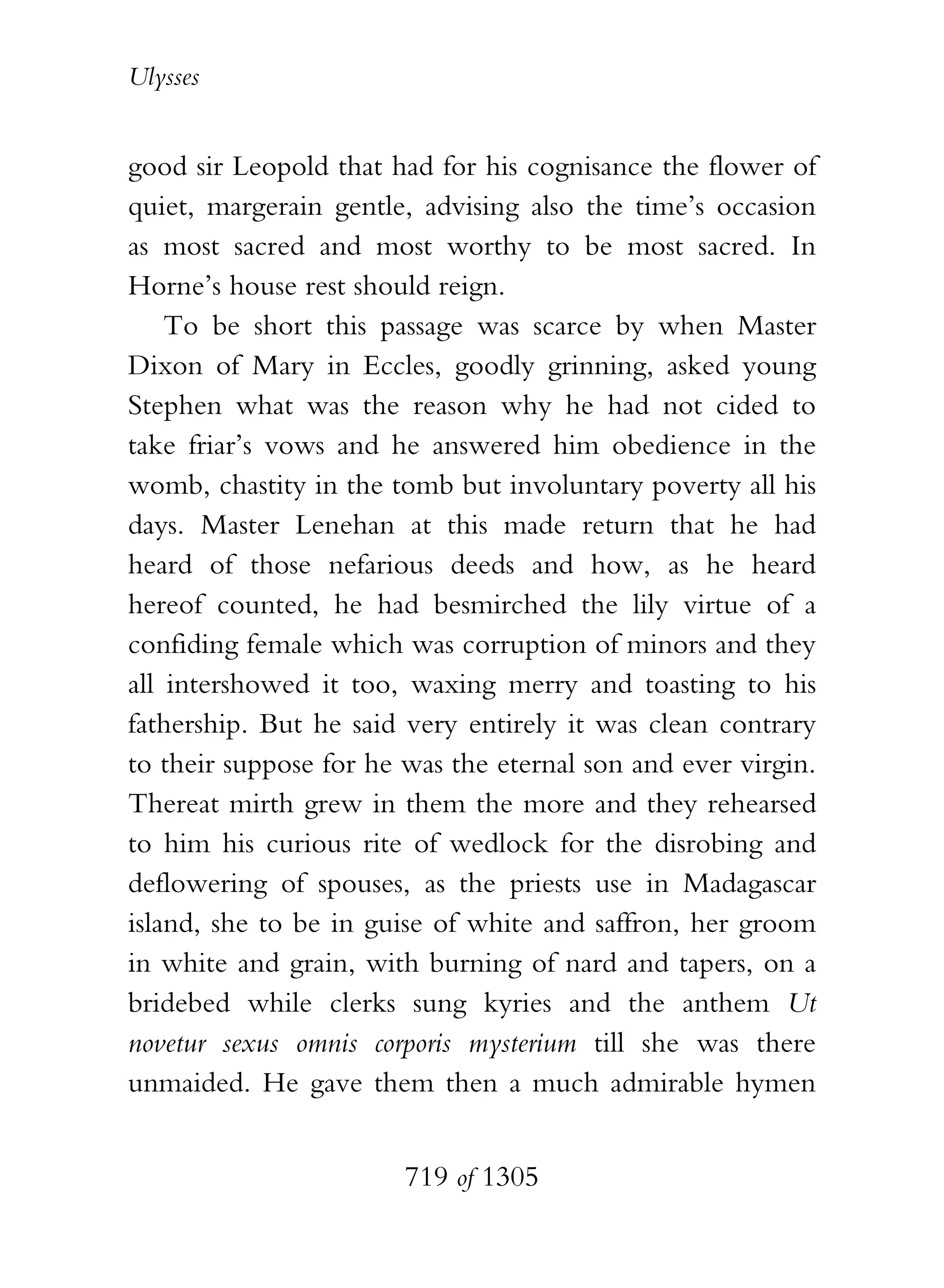 Ulysses


good sir Leopold that had for his cognisance the flower of
quiet, margerain gentle, advising also the time’s occasion
as most sacred and most worthy to be most sacred. In
Horne’s house rest should reign.
    To be short this passage was scarce by when Master
Dixon of Mary in Eccles, goodly grinning, asked young
Stephen what was the reason why he had not cided to
take friar’s vows and he answered him obedience in the
womb, chastity in the tomb but involuntary poverty all his
days. Master Lenehan at this made return that he had
heard of those nefarious deeds and how, as he heard
hereof counted, he had besmirched the lily virtue of a
confiding female which was corruption of minors and they
all intershowed it too, waxing merry and toasting to his
fathership. But he said very entirely it was clean contrary
to their suppose for he was the eternal son and ever virgin.
Thereat mirth grew in them the more and they rehearsed
to him his curious rite of wedlock for the disrobing and
deflowering of spouses, as the priests use in Madagascar
island, she to be in guise of white and saffron, her groom
in white and grain, with burning of nard and tapers, on a
bridebed while clerks sung kyries and the anthem Ut
novetur sexus omnis corporis mysterium till she was there
unmaided. He gave them then a much admirable hymen


                        719 of 1305
 