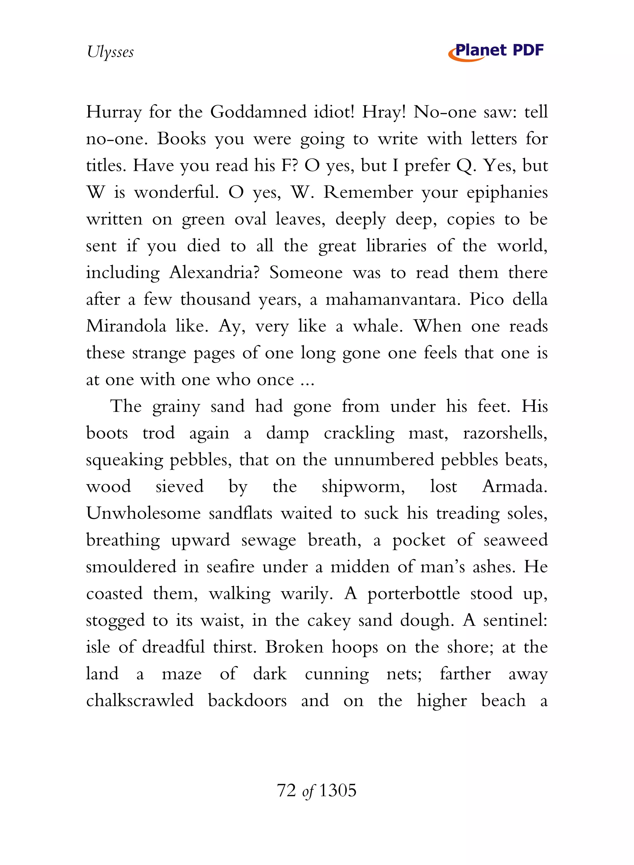 Ulysses


Hurray for the Goddamned idiot! Hray! No-one saw: tell
no-one. Books you were going to write with letters for
titles. Have you read his F? O yes, but I prefer Q. Yes, but
W is wonderful. O yes, W. Remember your epiphanies
written on green oval leaves, deeply deep, copies to be
sent if you died to all the great libraries of the world,
including Alexandria? Someone was to read them there
after a few thousand years, a mahamanvantara. Pico della
Mirandola like. Ay, very like a whale. When one reads
these strange pages of one long gone one feels that one is
at one with one who once ...
    The grainy sand had gone from under his feet. His
boots trod again a damp crackling mast, razorshells,
squeaking pebbles, that on the unnumbered pebbles beats,
wood sieved by the shipworm, lost Armada.
Unwholesome sandflats waited to suck his treading soles,
breathing upward sewage breath, a pocket of seaweed
smouldered in seafire under a midden of man’s ashes. He
coasted them, walking warily. A porterbottle stood up,
stogged to its waist, in the cakey sand dough. A sentinel:
isle of dreadful thirst. Broken hoops on the shore; at the
land a maze of dark cunning nets; farther away
chalkscrawled backdoors and on the higher beach a



                        72 of 1305
 