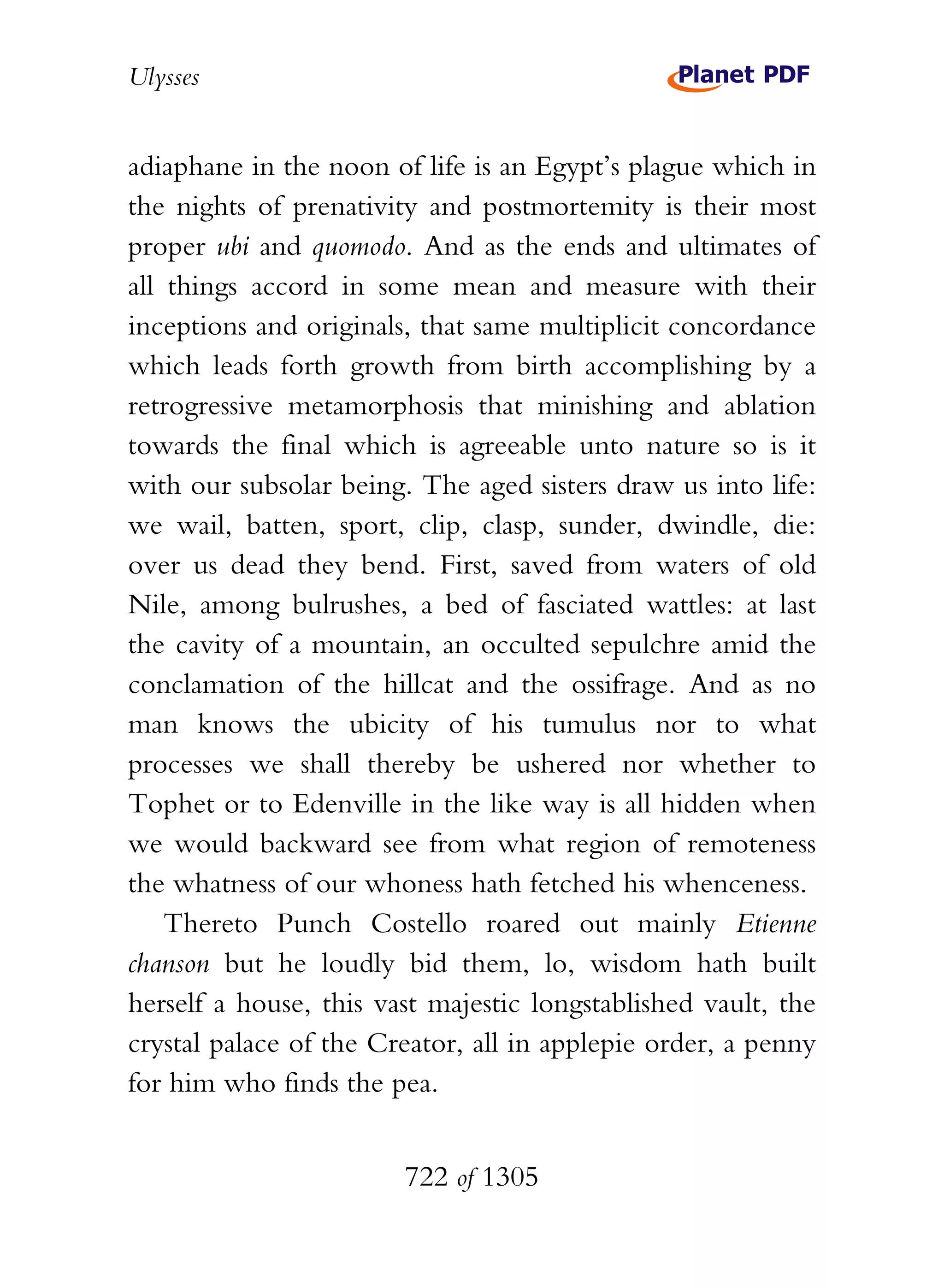Ulysses


adiaphane in the noon of life is an Egypt’s plague which in
the nights of prenativity and postmortemity is their most
proper ubi and quomodo. And as the ends and ultimates of
all things accord in some mean and measure with their
inceptions and originals, that same multiplicit concordance
which leads forth growth from birth accomplishing by a
retrogressive metamorphosis that minishing and ablation
towards the final which is agreeable unto nature so is it
with our subsolar being. The aged sisters draw us into life:
we wail, batten, sport, clip, clasp, sunder, dwindle, die:
over us dead they bend. First, saved from waters of old
Nile, among bulrushes, a bed of fasciated wattles: at last
the cavity of a mountain, an occulted sepulchre amid the
conclamation of the hillcat and the ossifrage. And as no
man knows the ubicity of his tumulus nor to what
processes we shall thereby be ushered nor whether to
Tophet or to Edenville in the like way is all hidden when
we would backward see from what region of remoteness
the whatness of our whoness hath fetched his whenceness.
    Thereto Punch Costello roared out mainly Etienne
chanson but he loudly bid them, lo, wisdom hath built
herself a house, this vast majestic longstablished vault, the
crystal palace of the Creator, all in applepie order, a penny
for him who finds the pea.


                        722 of 1305
 