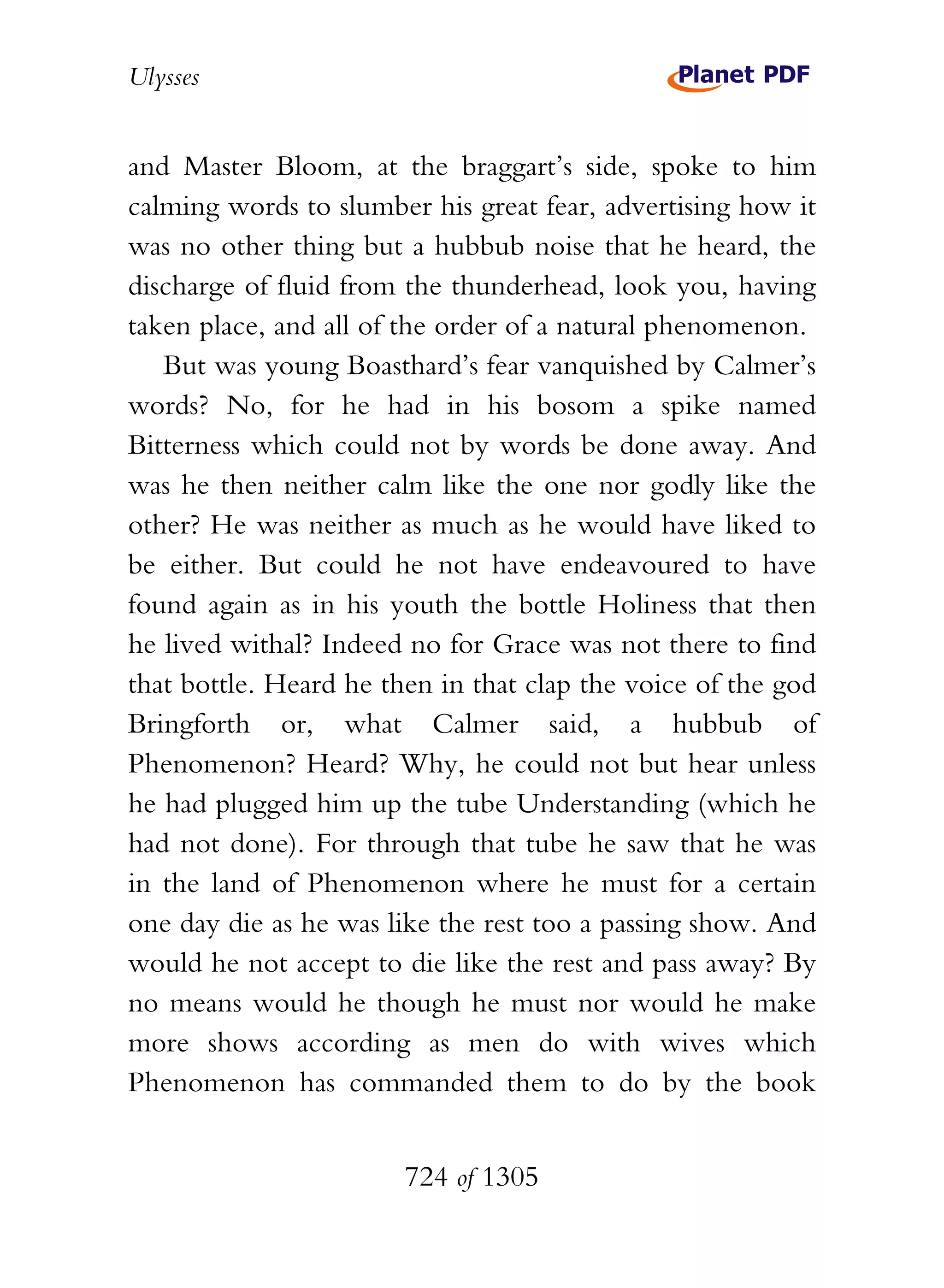 Ulysses


and Master Bloom, at the braggart’s side, spoke to him
calming words to slumber his great fear, advertising how it
was no other thing but a hubbub noise that he heard, the
discharge of fluid from the thunderhead, look you, having
taken place, and all of the order of a natural phenomenon.
   But was young Boasthard’s fear vanquished by Calmer’s
words? No, for he had in his bosom a spike named
Bitterness which could not by words be done away. And
was he then neither calm like the one nor godly like the
other? He was neither as much as he would have liked to
be either. But could he not have endeavoured to have
found again as in his youth the bottle Holiness that then
he lived withal? Indeed no for Grace was not there to find
that bottle. Heard he then in that clap the voice of the god
Bringforth or, what Calmer said, a hubbub of
Phenomenon? Heard? Why, he could not but hear unless
he had plugged him up the tube Understanding (which he
had not done). For through that tube he saw that he was
in the land of Phenomenon where he must for a certain
one day die as he was like the rest too a passing show. And
would he not accept to die like the rest and pass away? By
no means would he though he must nor would he make
more shows according as men do with wives which
Phenomenon has commanded them to do by the book


                        724 of 1305
 
