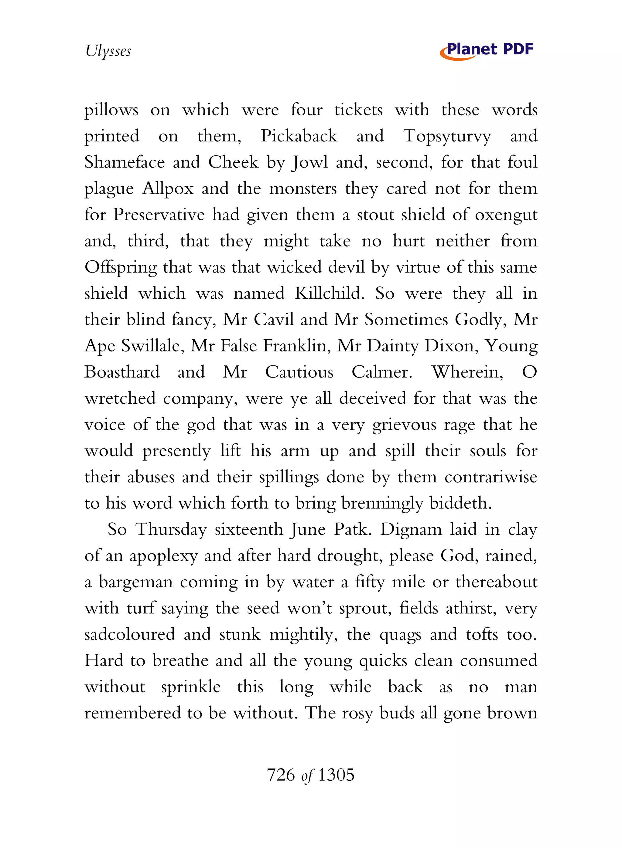 Ulysses


pillows on which were four tickets with these words
printed on them, Pickaback and Topsyturvy and
Shameface and Cheek by Jowl and, second, for that foul
plague Allpox and the monsters they cared not for them
for Preservative had given them a stout shield of oxengut
and, third, that they might take no hurt neither from
Offspring that was that wicked devil by virtue of this same
shield which was named Killchild. So were they all in
their blind fancy, Mr Cavil and Mr Sometimes Godly, Mr
Ape Swillale, Mr False Franklin, Mr Dainty Dixon, Young
Boasthard and Mr Cautious Calmer. Wherein, O
wretched company, were ye all deceived for that was the
voice of the god that was in a very grievous rage that he
would presently lift his arm up and spill their souls for
their abuses and their spillings done by them contrariwise
to his word which forth to bring brenningly biddeth.
    So Thursday sixteenth June Patk. Dignam laid in clay
of an apoplexy and after hard drought, please God, rained,
a bargeman coming in by water a fifty mile or thereabout
with turf saying the seed won’t sprout, fields athirst, very
sadcoloured and stunk mightily, the quags and tofts too.
Hard to breathe and all the young quicks clean consumed
without sprinkle this long while back as no man
remembered to be without. The rosy buds all gone brown


                        726 of 1305
 