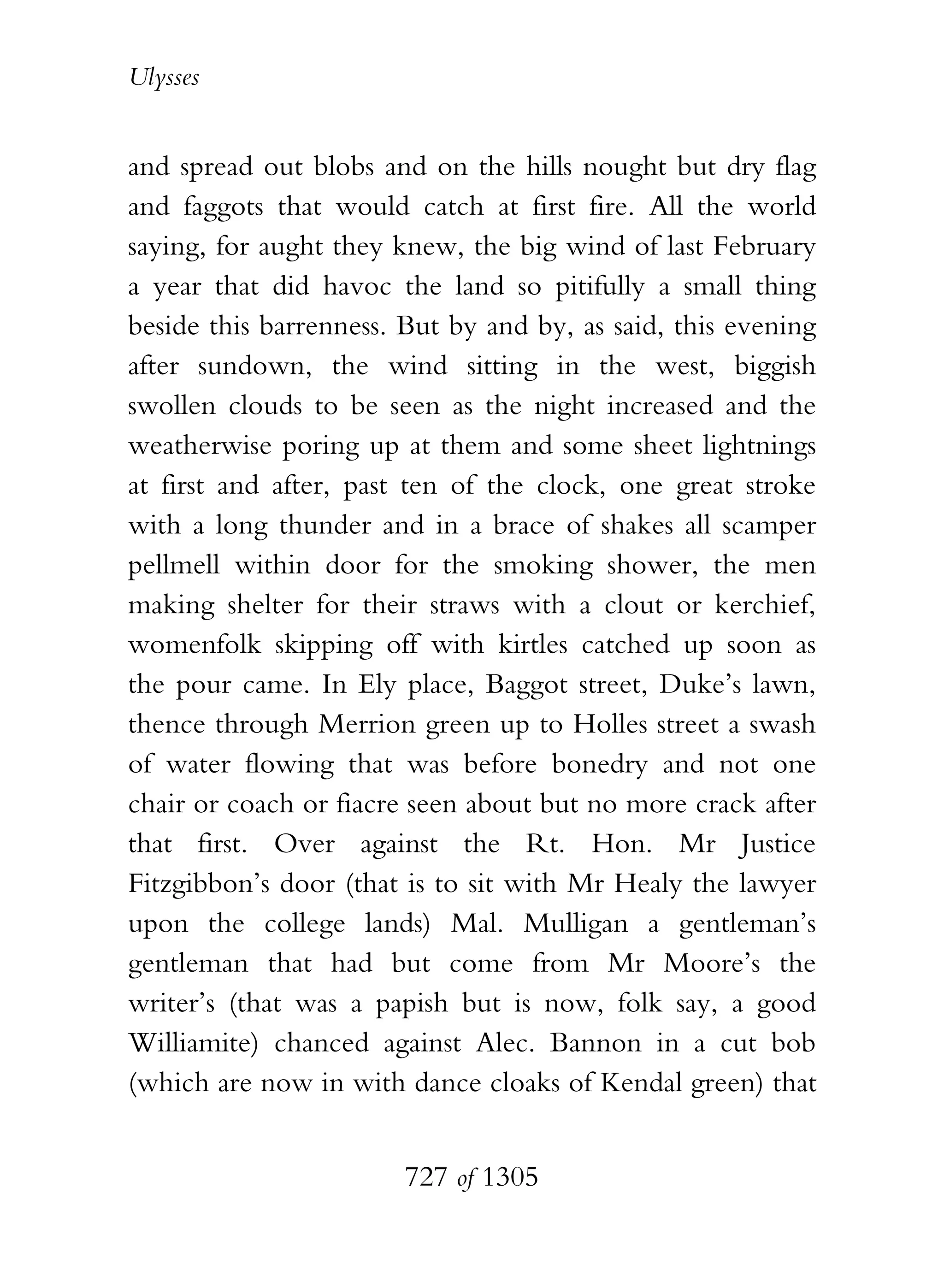 Ulysses


and spread out blobs and on the hills nought but dry flag
and faggots that would catch at first fire. All the world
saying, for aught they knew, the big wind of last February
a year that did havoc the land so pitifully a small thing
beside this barrenness. But by and by, as said, this evening
after sundown, the wind sitting in the west, biggish
swollen clouds to be seen as the night increased and the
weatherwise poring up at them and some sheet lightnings
at first and after, past ten of the clock, one great stroke
with a long thunder and in a brace of shakes all scamper
pellmell within door for the smoking shower, the men
making shelter for their straws with a clout or kerchief,
womenfolk skipping off with kirtles catched up soon as
the pour came. In Ely place, Baggot street, Duke’s lawn,
thence through Merrion green up to Holles street a swash
of water flowing that was before bonedry and not one
chair or coach or fiacre seen about but no more crack after
that first. Over against the Rt. Hon. Mr Justice
Fitzgibbon’s door (that is to sit with Mr Healy the lawyer
upon the college lands) Mal. Mulligan a gentleman’s
gentleman that had but come from Mr Moore’s the
writer’s (that was a papish but is now, folk say, a good
Williamite) chanced against Alec. Bannon in a cut bob
(which are now in with dance cloaks of Kendal green) that


                        727 of 1305
 
