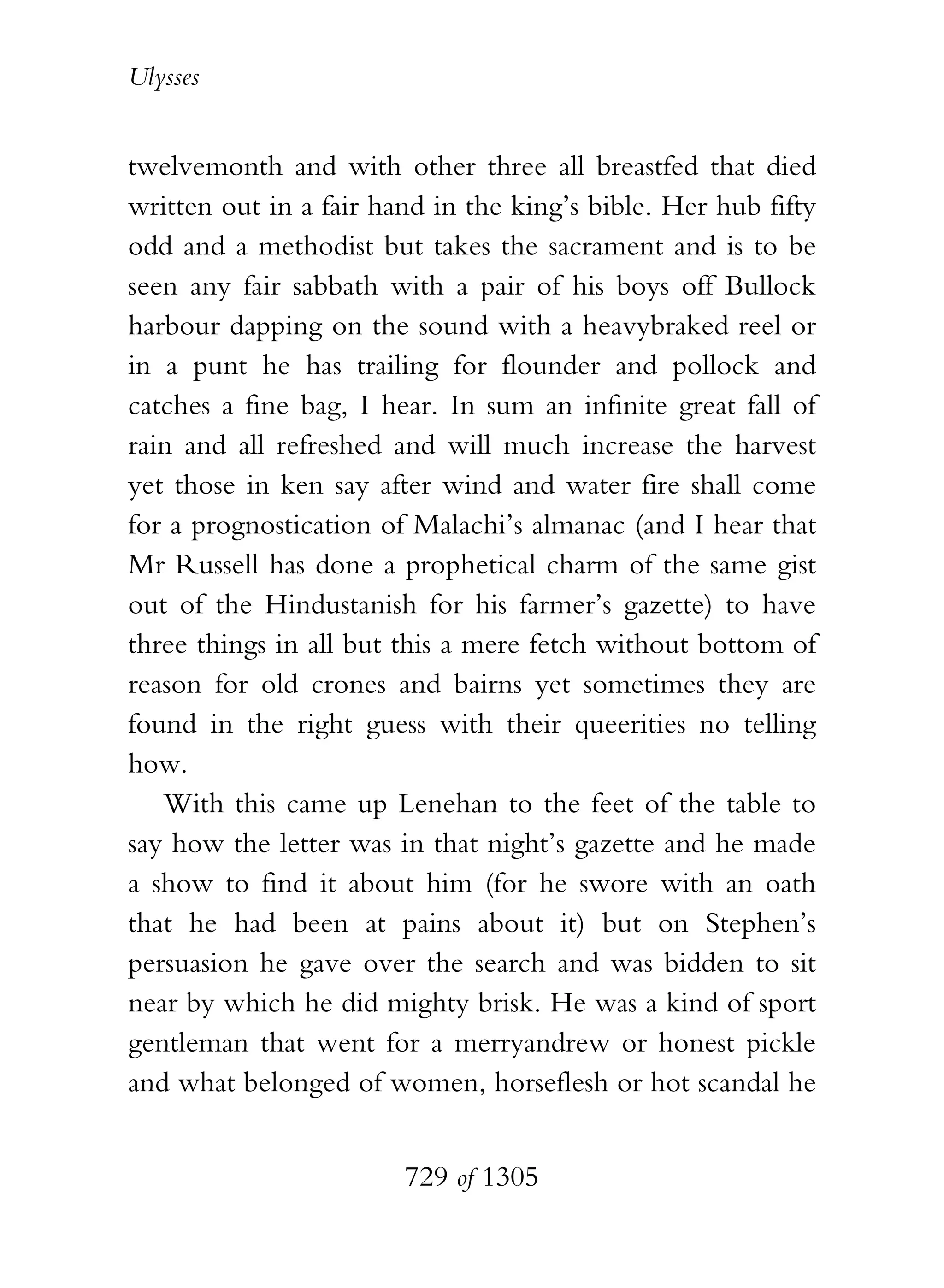 Ulysses


twelvemonth and with other three all breastfed that died
written out in a fair hand in the king’s bible. Her hub fifty
odd and a methodist but takes the sacrament and is to be
seen any fair sabbath with a pair of his boys off Bullock
harbour dapping on the sound with a heavybraked reel or
in a punt he has trailing for flounder and pollock and
catches a fine bag, I hear. In sum an infinite great fall of
rain and all refreshed and will much increase the harvest
yet those in ken say after wind and water fire shall come
for a prognostication of Malachi’s almanac (and I hear that
Mr Russell has done a prophetical charm of the same gist
out of the Hindustanish for his farmer’s gazette) to have
three things in all but this a mere fetch without bottom of
reason for old crones and bairns yet sometimes they are
found in the right guess with their queerities no telling
how.
   With this came up Lenehan to the feet of the table to
say how the letter was in that night’s gazette and he made
a show to find it about him (for he swore with an oath
that he had been at pains about it) but on Stephen’s
persuasion he gave over the search and was bidden to sit
near by which he did mighty brisk. He was a kind of sport
gentleman that went for a merryandrew or honest pickle
and what belonged of women, horseflesh or hot scandal he


                        729 of 1305
 