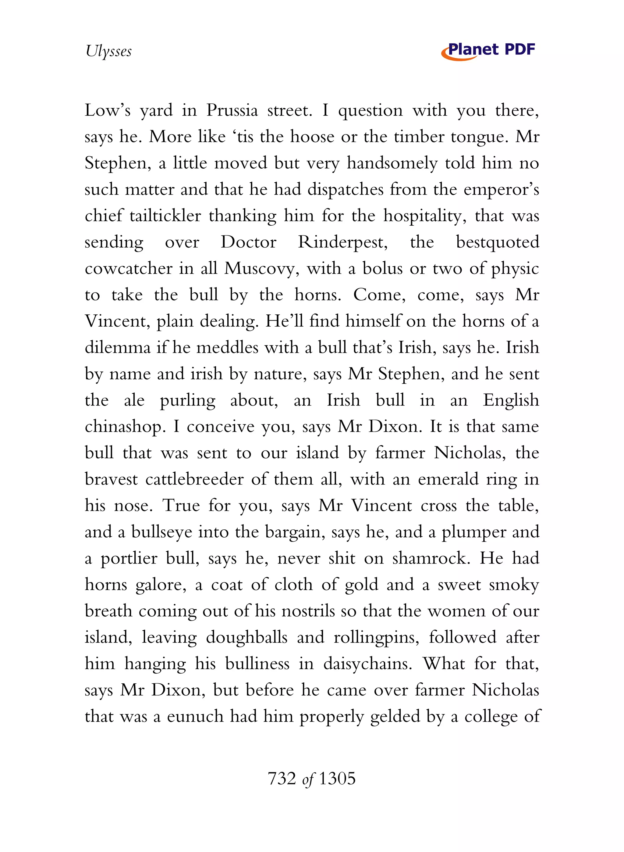Ulysses


Low’s yard in Prussia street. I question with you there,
says he. More like ‘tis the hoose or the timber tongue. Mr
Stephen, a little moved but very handsomely told him no
such matter and that he had dispatches from the emperor’s
chief tailtickler thanking him for the hospitality, that was
sending over Doctor Rinderpest, the bestquoted
cowcatcher in all Muscovy, with a bolus or two of physic
to take the bull by the horns. Come, come, says Mr
Vincent, plain dealing. He’ll find himself on the horns of a
dilemma if he meddles with a bull that’s Irish, says he. Irish
by name and irish by nature, says Mr Stephen, and he sent
the ale purling about, an Irish bull in an English
chinashop. I conceive you, says Mr Dixon. It is that same
bull that was sent to our island by farmer Nicholas, the
bravest cattlebreeder of them all, with an emerald ring in
his nose. True for you, says Mr Vincent cross the table,
and a bullseye into the bargain, says he, and a plumper and
a portlier bull, says he, never shit on shamrock. He had
horns galore, a coat of cloth of gold and a sweet smoky
breath coming out of his nostrils so that the women of our
island, leaving doughballs and rollingpins, followed after
him hanging his bulliness in daisychains. What for that,
says Mr Dixon, but before he came over farmer Nicholas
that was a eunuch had him properly gelded by a college of


                        732 of 1305
 
