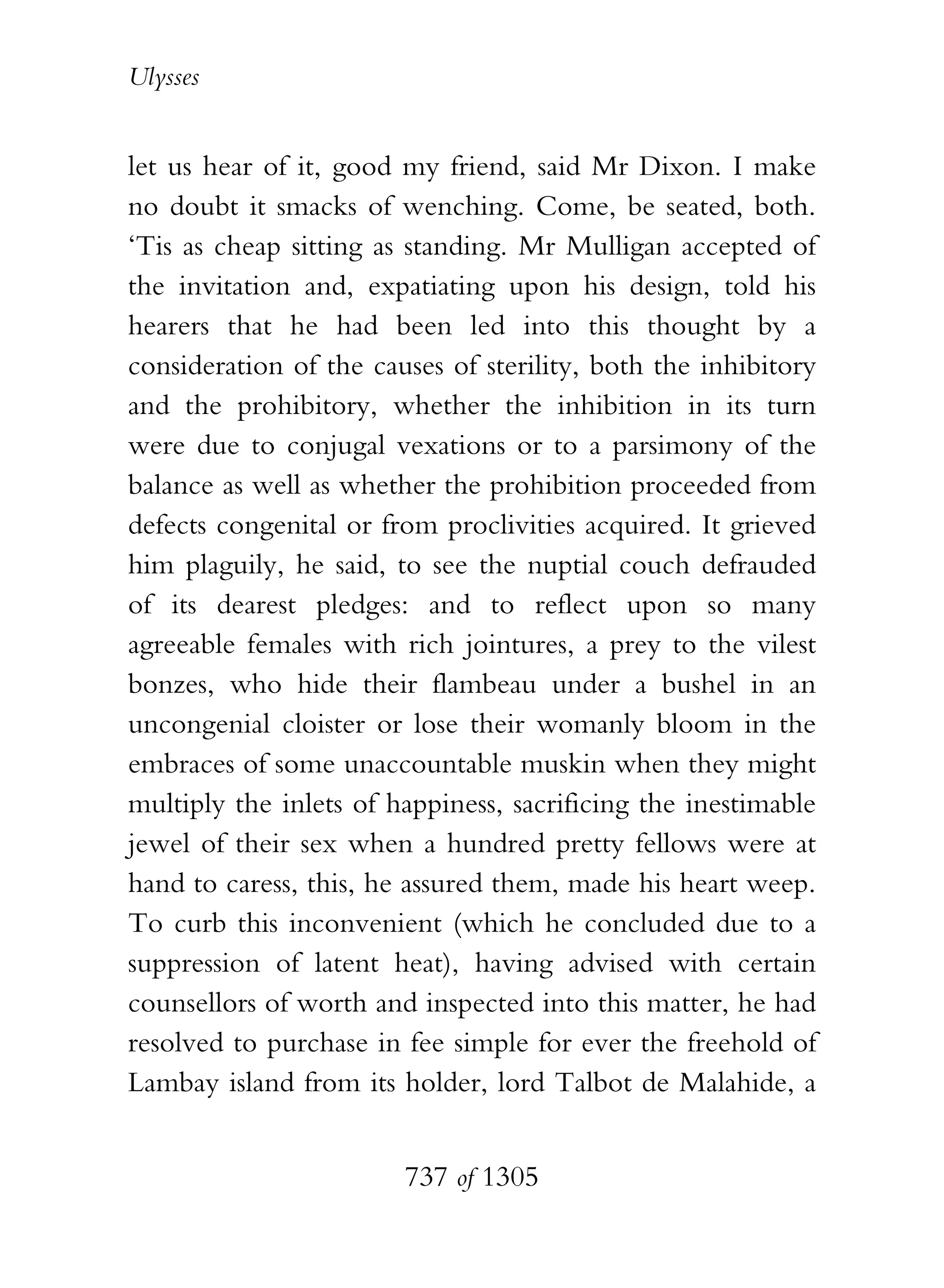 Ulysses


let us hear of it, good my friend, said Mr Dixon. I make
no doubt it smacks of wenching. Come, be seated, both.
‘Tis as cheap sitting as standing. Mr Mulligan accepted of
the invitation and, expatiating upon his design, told his
hearers that he had been led into this thought by a
consideration of the causes of sterility, both the inhibitory
and the prohibitory, whether the inhibition in its turn
were due to conjugal vexations or to a parsimony of the
balance as well as whether the prohibition proceeded from
defects congenital or from proclivities acquired. It grieved
him plaguily, he said, to see the nuptial couch defrauded
of its dearest pledges: and to reflect upon so many
agreeable females with rich jointures, a prey to the vilest
bonzes, who hide their flambeau under a bushel in an
uncongenial cloister or lose their womanly bloom in the
embraces of some unaccountable muskin when they might
multiply the inlets of happiness, sacrificing the inestimable
jewel of their sex when a hundred pretty fellows were at
hand to caress, this, he assured them, made his heart weep.
To curb this inconvenient (which he concluded due to a
suppression of latent heat), having advised with certain
counsellors of worth and inspected into this matter, he had
resolved to purchase in fee simple for ever the freehold of
Lambay island from its holder, lord Talbot de Malahide, a


                        737 of 1305
 