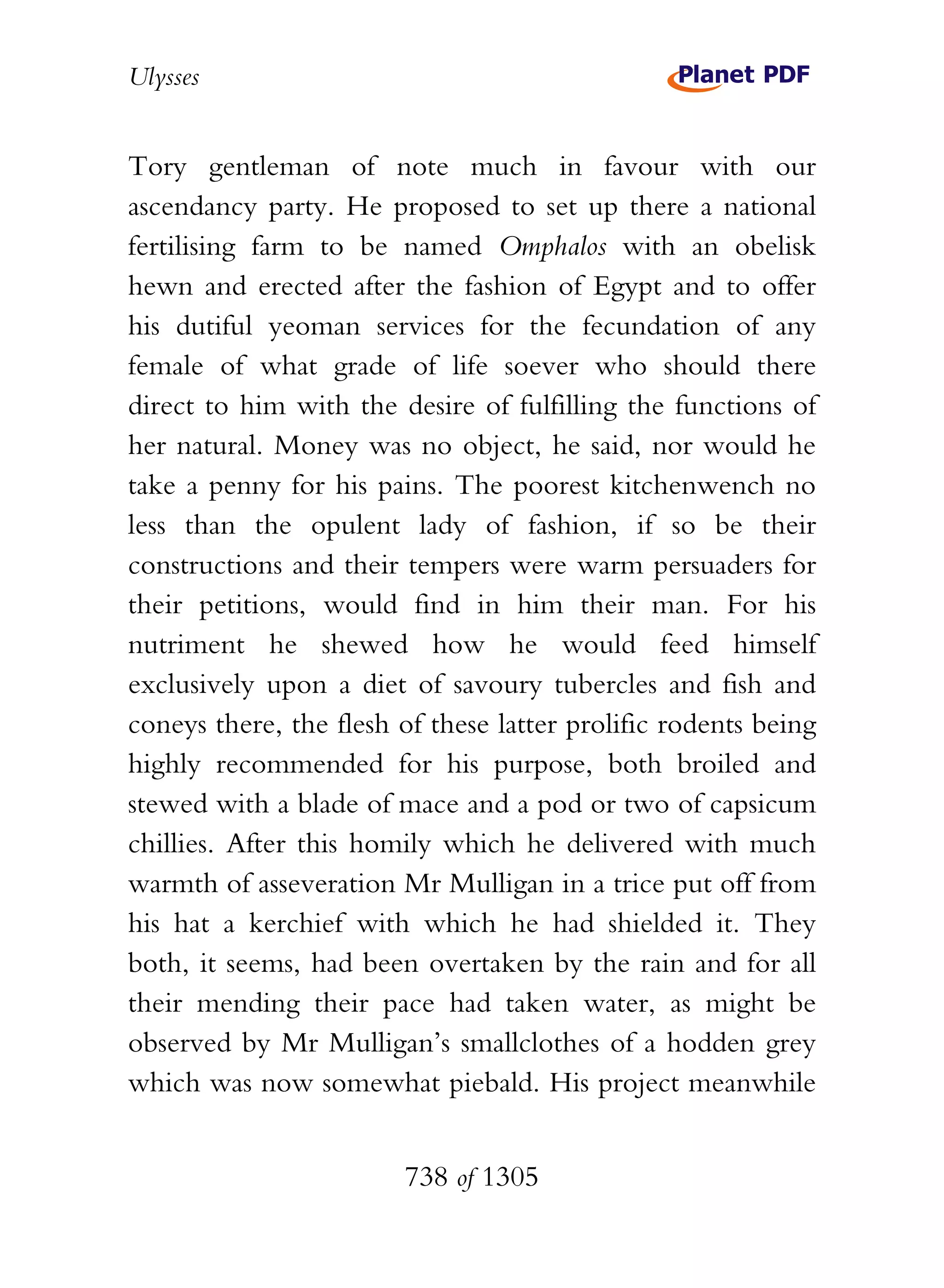 Ulysses


Tory gentleman of note much in favour with our
ascendancy party. He proposed to set up there a national
fertilising farm to be named Omphalos with an obelisk
hewn and erected after the fashion of Egypt and to offer
his dutiful yeoman services for the fecundation of any
female of what grade of life soever who should there
direct to him with the desire of fulfilling the functions of
her natural. Money was no object, he said, nor would he
take a penny for his pains. The poorest kitchenwench no
less than the opulent lady of fashion, if so be their
constructions and their tempers were warm persuaders for
their petitions, would find in him their man. For his
nutriment he shewed how he would feed himself
exclusively upon a diet of savoury tubercles and fish and
coneys there, the flesh of these latter prolific rodents being
highly recommended for his purpose, both broiled and
stewed with a blade of mace and a pod or two of capsicum
chillies. After this homily which he delivered with much
warmth of asseveration Mr Mulligan in a trice put off from
his hat a kerchief with which he had shielded it. They
both, it seems, had been overtaken by the rain and for all
their mending their pace had taken water, as might be
observed by Mr Mulligan’s smallclothes of a hodden grey
which was now somewhat piebald. His project meanwhile


                        738 of 1305
 