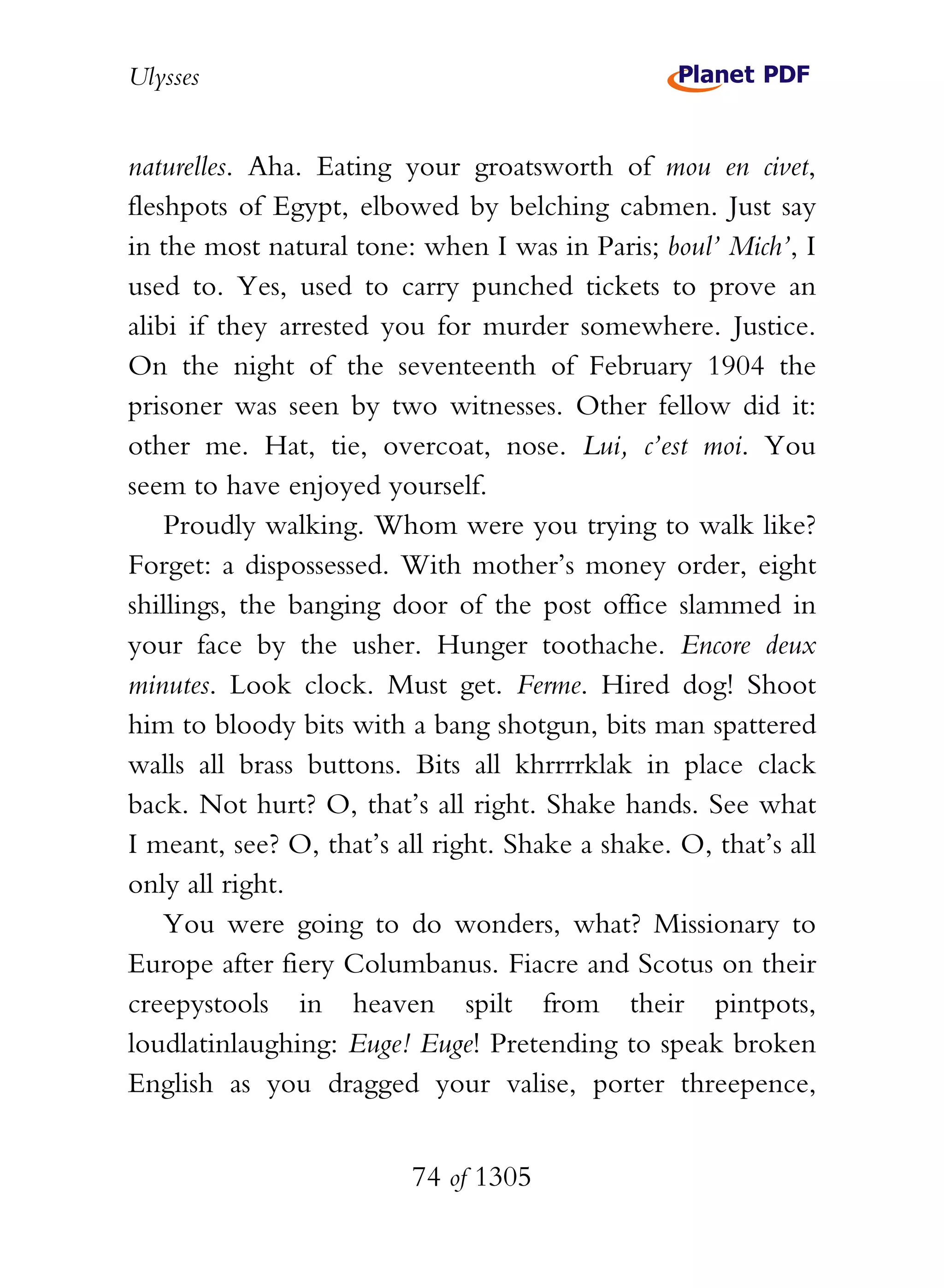 Ulysses


naturelles. Aha. Eating your groatsworth of mou en civet,
fleshpots of Egypt, elbowed by belching cabmen. Just say
in the most natural tone: when I was in Paris; boul’ Mich’, I
used to. Yes, used to carry punched tickets to prove an
alibi if they arrested you for murder somewhere. Justice.
On the night of the seventeenth of February 1904 the
prisoner was seen by two witnesses. Other fellow did it:
other me. Hat, tie, overcoat, nose. Lui, c’est moi. You
seem to have enjoyed yourself.
    Proudly walking. Whom were you trying to walk like?
Forget: a dispossessed. With mother’s money order, eight
shillings, the banging door of the post office slammed in
your face by the usher. Hunger toothache. Encore deux
minutes. Look clock. Must get. Ferme. Hired dog! Shoot
him to bloody bits with a bang shotgun, bits man spattered
walls all brass buttons. Bits all khrrrrklak in place clack
back. Not hurt? O, that’s all right. Shake hands. See what
I meant, see? O, that’s all right. Shake a shake. O, that’s all
only all right.
    You were going to do wonders, what? Missionary to
Europe after fiery Columbanus. Fiacre and Scotus on their
creepystools in heaven spilt from their pintpots,
loudlatinlaughing: Euge! Euge! Pretending to speak broken
English as you dragged your valise, porter threepence,


                          74 of 1305
 