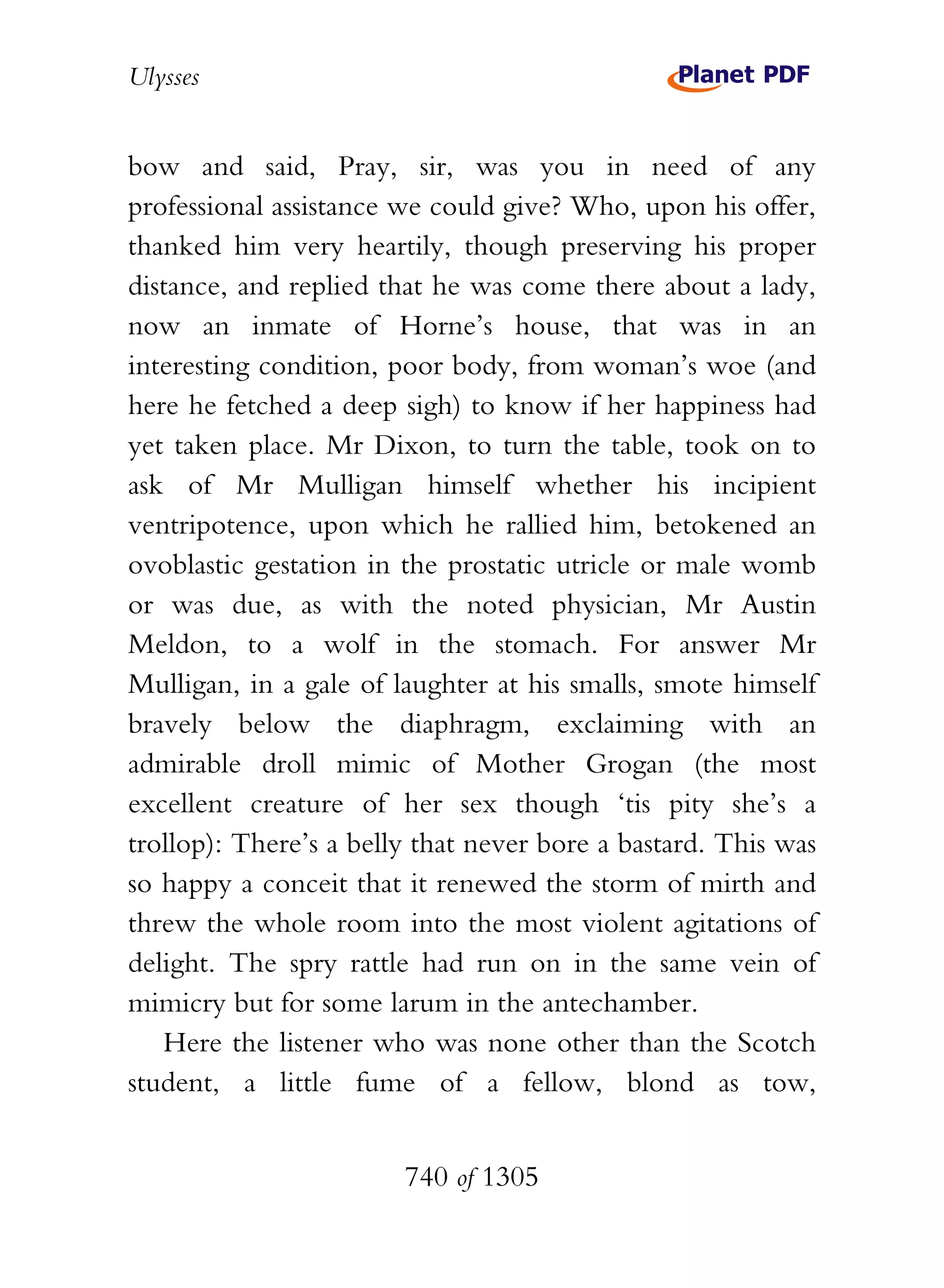 Ulysses


bow and said, Pray, sir, was you in need of any
professional assistance we could give? Who, upon his offer,
thanked him very heartily, though preserving his proper
distance, and replied that he was come there about a lady,
now an inmate of Horne’s house, that was in an
interesting condition, poor body, from woman’s woe (and
here he fetched a deep sigh) to know if her happiness had
yet taken place. Mr Dixon, to turn the table, took on to
ask of Mr Mulligan himself whether his incipient
ventripotence, upon which he rallied him, betokened an
ovoblastic gestation in the prostatic utricle or male womb
or was due, as with the noted physician, Mr Austin
Meldon, to a wolf in the stomach. For answer Mr
Mulligan, in a gale of laughter at his smalls, smote himself
bravely below the diaphragm, exclaiming with an
admirable droll mimic of Mother Grogan (the most
excellent creature of her sex though ‘tis pity she’s a
trollop): There’s a belly that never bore a bastard. This was
so happy a conceit that it renewed the storm of mirth and
threw the whole room into the most violent agitations of
delight. The spry rattle had run on in the same vein of
mimicry but for some larum in the antechamber.
   Here the listener who was none other than the Scotch
student, a little fume of a fellow, blond as tow,


                        740 of 1305
 