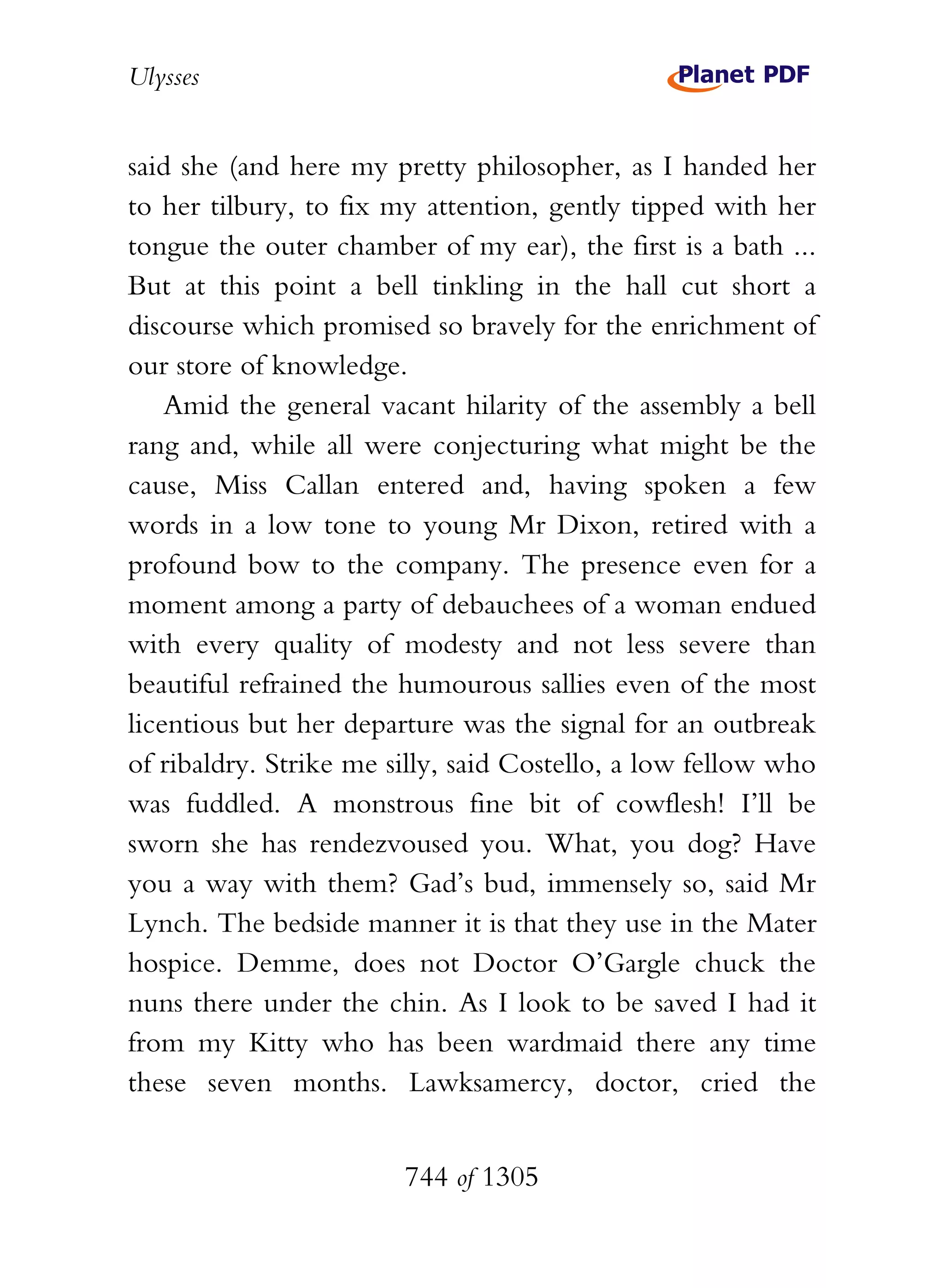 Ulysses


said she (and here my pretty philosopher, as I handed her
to her tilbury, to fix my attention, gently tipped with her
tongue the outer chamber of my ear), the first is a bath ...
But at this point a bell tinkling in the hall cut short a
discourse which promised so bravely for the enrichment of
our store of knowledge.
    Amid the general vacant hilarity of the assembly a bell
rang and, while all were conjecturing what might be the
cause, Miss Callan entered and, having spoken a few
words in a low tone to young Mr Dixon, retired with a
profound bow to the company. The presence even for a
moment among a party of debauchees of a woman endued
with every quality of modesty and not less severe than
beautiful refrained the humourous sallies even of the most
licentious but her departure was the signal for an outbreak
of ribaldry. Strike me silly, said Costello, a low fellow who
was fuddled. A monstrous fine bit of cowflesh! I’ll be
sworn she has rendezvoused you. What, you dog? Have
you a way with them? Gad’s bud, immensely so, said Mr
Lynch. The bedside manner it is that they use in the Mater
hospice. Demme, does not Doctor O’Gargle chuck the
nuns there under the chin. As I look to be saved I had it
from my Kitty who has been wardmaid there any time
these seven months. Lawksamercy, doctor, cried the


                        744 of 1305
 