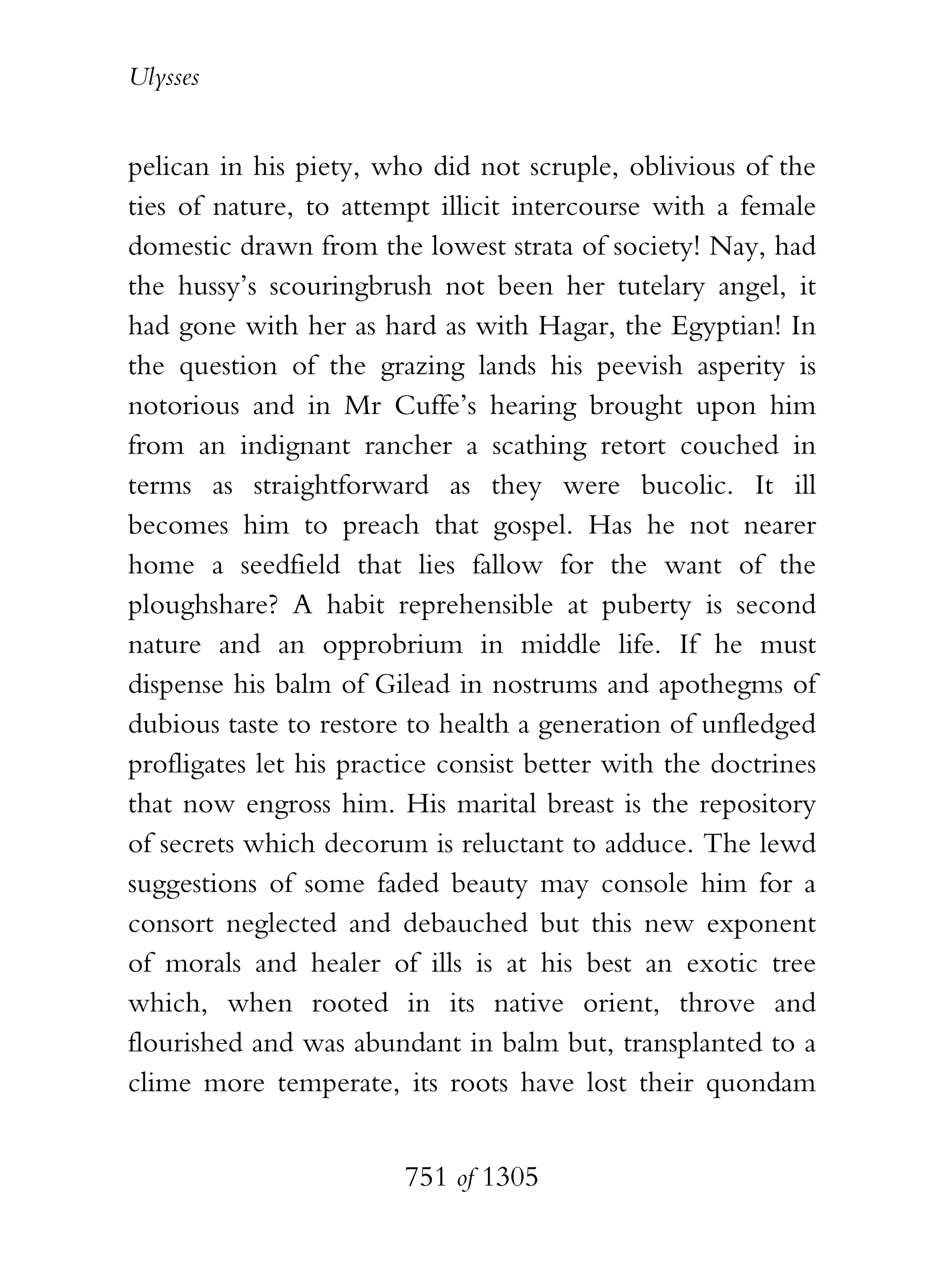 Ulysses


pelican in his piety, who did not scruple, oblivious of the
ties of nature, to attempt illicit intercourse with a female
domestic drawn from the lowest strata of society! Nay, had
the hussy’s scouringbrush not been her tutelary angel, it
had gone with her as hard as with Hagar, the Egyptian! In
the question of the grazing lands his peevish asperity is
notorious and in Mr Cuffe’s hearing brought upon him
from an indignant rancher a scathing retort couched in
terms as straightforward as they were bucolic. It ill
becomes him to preach that gospel. Has he not nearer
home a seedfield that lies fallow for the want of the
ploughshare? A habit reprehensible at puberty is second
nature and an opprobrium in middle life. If he must
dispense his balm of Gilead in nostrums and apothegms of
dubious taste to restore to health a generation of unfledged
profligates let his practice consist better with the doctrines
that now engross him. His marital breast is the repository
of secrets which decorum is reluctant to adduce. The lewd
suggestions of some faded beauty may console him for a
consort neglected and debauched but this new exponent
of morals and healer of ills is at his best an exotic tree
which, when rooted in its native orient, throve and
flourished and was abundant in balm but, transplanted to a
clime more temperate, its roots have lost their quondam


                        751 of 1305
 
