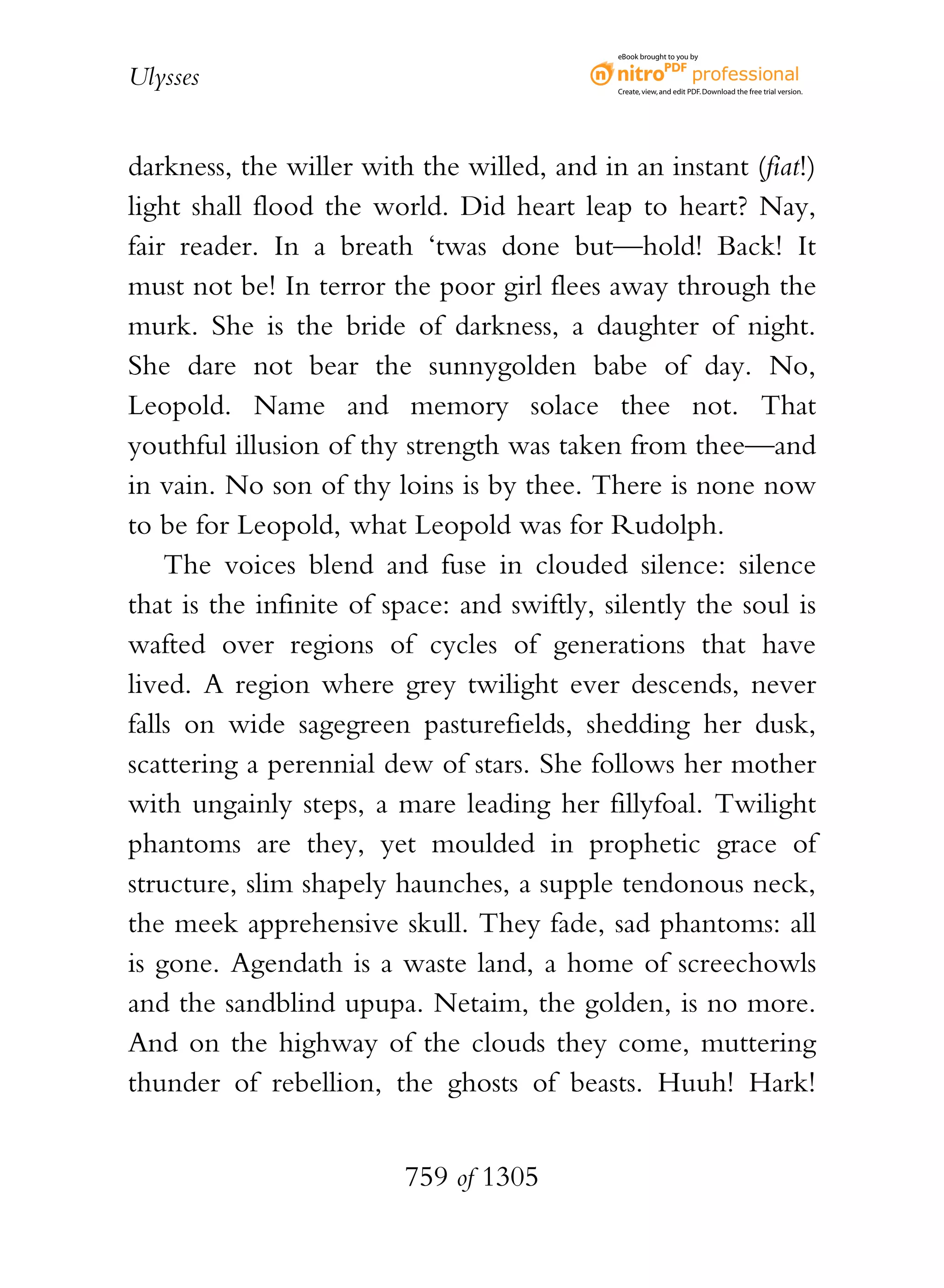 eBook brought to you by


Ulysses                                      Create, view, and edit PDF. Download the free trial version.




darkness, the willer with the willed, and in an instant (fiat!)
light shall flood the world. Did heart leap to heart? Nay,
fair reader. In a breath ‘twas done but—hold! Back! It
must not be! In terror the poor girl flees away through the
murk. She is the bride of darkness, a daughter of night.
She dare not bear the sunnygolden babe of day. No,
Leopold. Name and memory solace thee not. That
youthful illusion of thy strength was taken from thee—and
in vain. No son of thy loins is by thee. There is none now
to be for Leopold, what Leopold was for Rudolph.
    The voices blend and fuse in clouded silence: silence
that is the infinite of space: and swiftly, silently the soul is
wafted over regions of cycles of generations that have
lived. A region where grey twilight ever descends, never
falls on wide sagegreen pasturefields, shedding her dusk,
scattering a perennial dew of stars. She follows her mother
with ungainly steps, a mare leading her fillyfoal. Twilight
phantoms are they, yet moulded in prophetic grace of
structure, slim shapely haunches, a supple tendonous neck,
the meek apprehensive skull. They fade, sad phantoms: all
is gone. Agendath is a waste land, a home of screechowls
and the sandblind upupa. Netaim, the golden, is no more.
And on the highway of the clouds they come, muttering
thunder of rebellion, the ghosts of beasts. Huuh! Hark!


                         759 of 1305
 