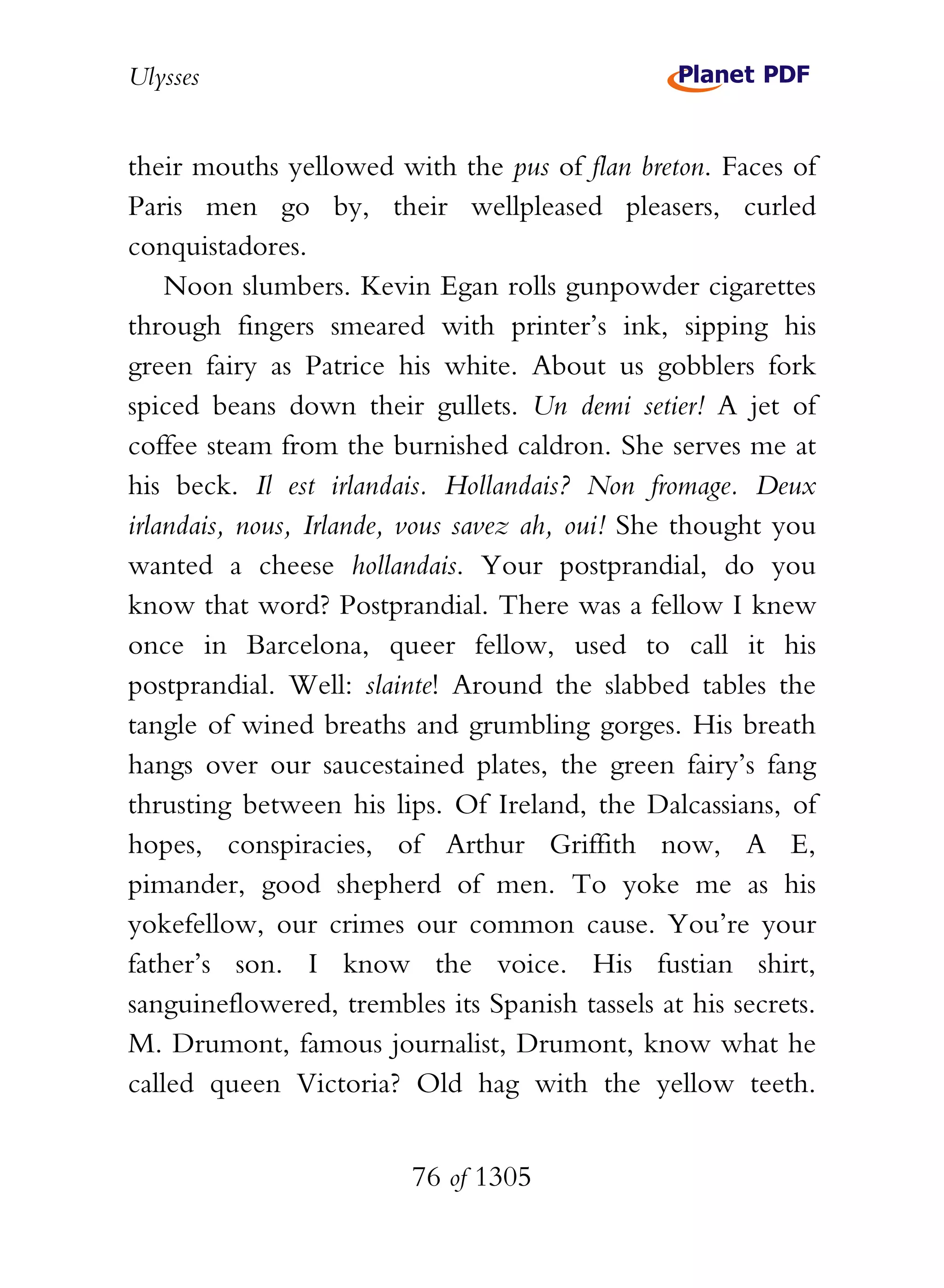 Ulysses


their mouths yellowed with the pus of flan breton. Faces of
Paris men go by, their wellpleased pleasers, curled
conquistadores.
    Noon slumbers. Kevin Egan rolls gunpowder cigarettes
through fingers smeared with printer’s ink, sipping his
green fairy as Patrice his white. About us gobblers fork
spiced beans down their gullets. Un demi setier! A jet of
coffee steam from the burnished caldron. She serves me at
his beck. Il est irlandais. Hollandais? Non fromage. Deux
irlandais, nous, Irlande, vous savez ah, oui! She thought you
wanted a cheese hollandais. Your postprandial, do you
know that word? Postprandial. There was a fellow I knew
once in Barcelona, queer fellow, used to call it his
postprandial. Well: slainte! Around the slabbed tables the
tangle of wined breaths and grumbling gorges. His breath
hangs over our saucestained plates, the green fairy’s fang
thrusting between his lips. Of Ireland, the Dalcassians, of
hopes, conspiracies, of Arthur Griffith now, A E,
pimander, good shepherd of men. To yoke me as his
yokefellow, our crimes our common cause. You’re your
father’s son. I know the voice. His fustian shirt,
sanguineflowered, trembles its Spanish tassels at his secrets.
M. Drumont, famous journalist, Drumont, know what he
called queen Victoria? Old hag with the yellow teeth.


                         76 of 1305
 