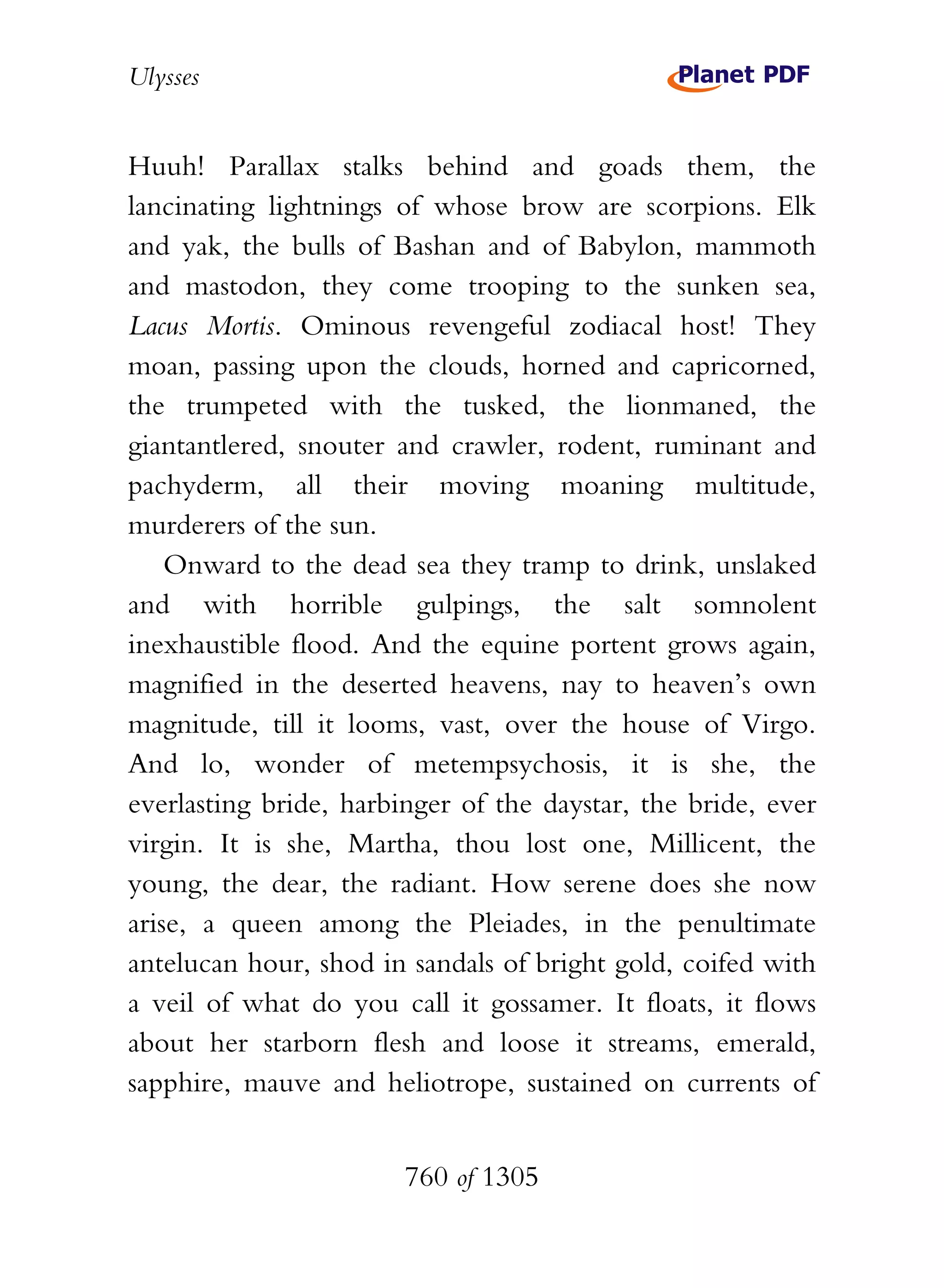 Ulysses


Huuh! Parallax stalks behind and goads them, the
lancinating lightnings of whose brow are scorpions. Elk
and yak, the bulls of Bashan and of Babylon, mammoth
and mastodon, they come trooping to the sunken sea,
Lacus Mortis. Ominous revengeful zodiacal host! They
moan, passing upon the clouds, horned and capricorned,
the trumpeted with the tusked, the lionmaned, the
giantantlered, snouter and crawler, rodent, ruminant and
pachyderm, all their moving moaning multitude,
murderers of the sun.
    Onward to the dead sea they tramp to drink, unslaked
and with horrible gulpings, the salt somnolent
inexhaustible flood. And the equine portent grows again,
magnified in the deserted heavens, nay to heaven’s own
magnitude, till it looms, vast, over the house of Virgo.
And lo, wonder of metempsychosis, it is she, the
everlasting bride, harbinger of the daystar, the bride, ever
virgin. It is she, Martha, thou lost one, Millicent, the
young, the dear, the radiant. How serene does she now
arise, a queen among the Pleiades, in the penultimate
antelucan hour, shod in sandals of bright gold, coifed with
a veil of what do you call it gossamer. It floats, it flows
about her starborn flesh and loose it streams, emerald,
sapphire, mauve and heliotrope, sustained on currents of


                        760 of 1305
 
