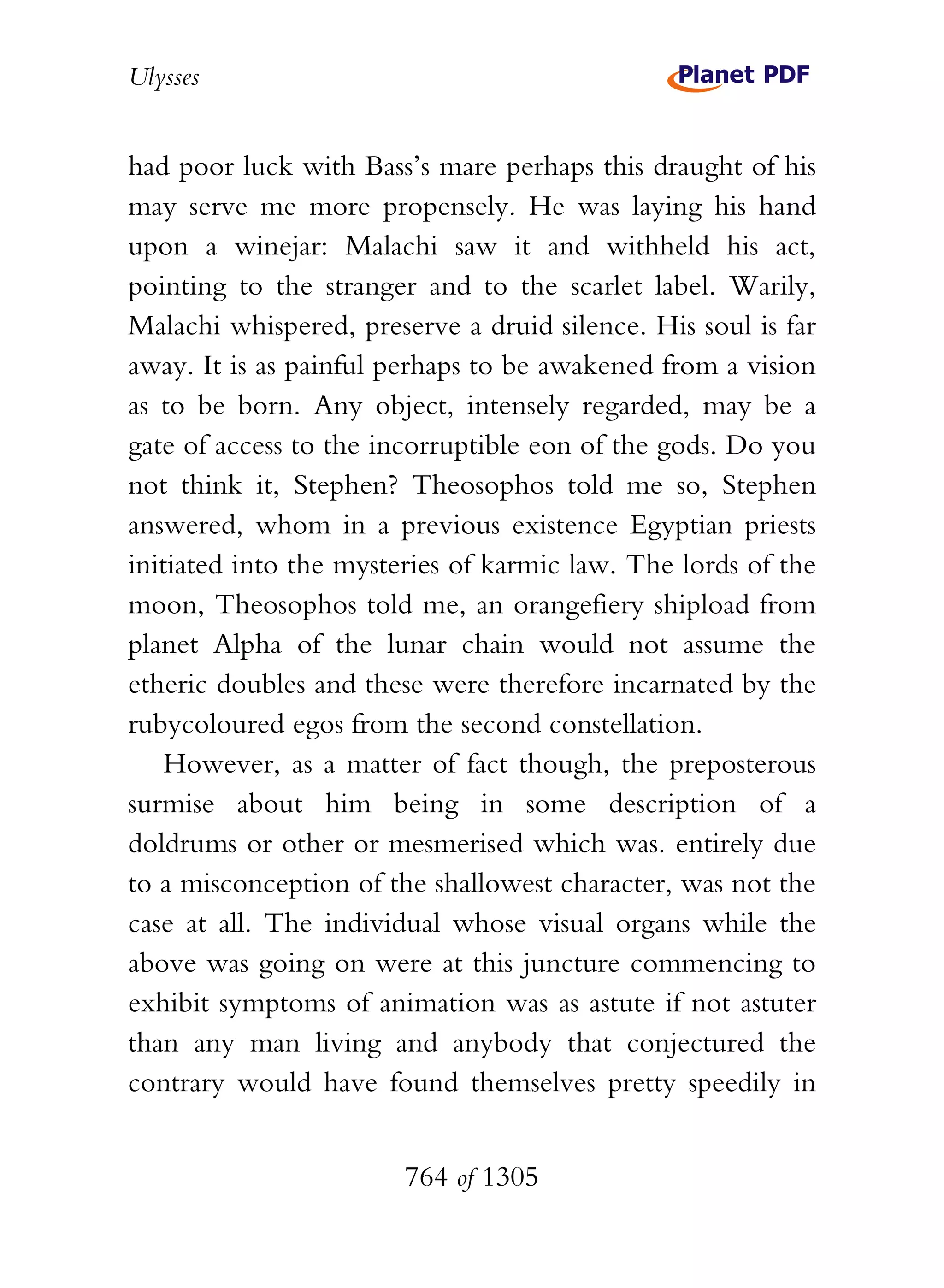 Ulysses


had poor luck with Bass’s mare perhaps this draught of his
may serve me more propensely. He was laying his hand
upon a winejar: Malachi saw it and withheld his act,
pointing to the stranger and to the scarlet label. Warily,
Malachi whispered, preserve a druid silence. His soul is far
away. It is as painful perhaps to be awakened from a vision
as to be born. Any object, intensely regarded, may be a
gate of access to the incorruptible eon of the gods. Do you
not think it, Stephen? Theosophos told me so, Stephen
answered, whom in a previous existence Egyptian priests
initiated into the mysteries of karmic law. The lords of the
moon, Theosophos told me, an orangefiery shipload from
planet Alpha of the lunar chain would not assume the
etheric doubles and these were therefore incarnated by the
rubycoloured egos from the second constellation.
    However, as a matter of fact though, the preposterous
surmise about him being in some description of a
doldrums or other or mesmerised which was. entirely due
to a misconception of the shallowest character, was not the
case at all. The individual whose visual organs while the
above was going on were at this juncture commencing to
exhibit symptoms of animation was as astute if not astuter
than any man living and anybody that conjectured the
contrary would have found themselves pretty speedily in


                        764 of 1305
 