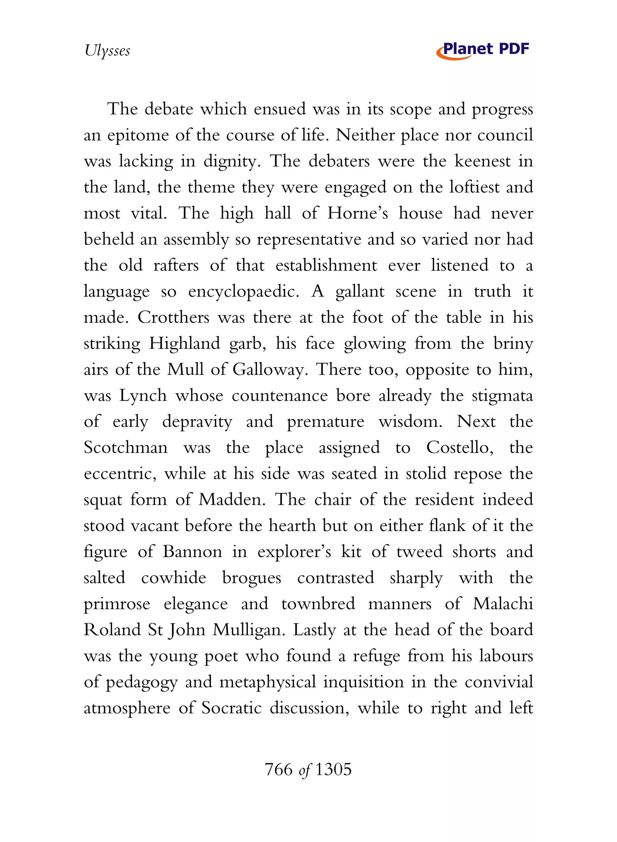 Ulysses


    The debate which ensued was in its scope and progress
an epitome of the course of life. Neither place nor council
was lacking in dignity. The debaters were the keenest in
the land, the theme they were engaged on the loftiest and
most vital. The high hall of Horne’s house had never
beheld an assembly so representative and so varied nor had
the old rafters of that establishment ever listened to a
language so encyclopaedic. A gallant scene in truth it
made. Crotthers was there at the foot of the table in his
striking Highland garb, his face glowing from the briny
airs of the Mull of Galloway. There too, opposite to him,
was Lynch whose countenance bore already the stigmata
of early depravity and premature wisdom. Next the
Scotchman was the place assigned to Costello, the
eccentric, while at his side was seated in stolid repose the
squat form of Madden. The chair of the resident indeed
stood vacant before the hearth but on either flank of it the
figure of Bannon in explorer’s kit of tweed shorts and
salted cowhide brogues contrasted sharply with the
primrose elegance and townbred manners of Malachi
Roland St John Mulligan. Lastly at the head of the board
was the young poet who found a refuge from his labours
of pedagogy and metaphysical inquisition in the convivial
atmosphere of Socratic discussion, while to right and left


                        766 of 1305
 