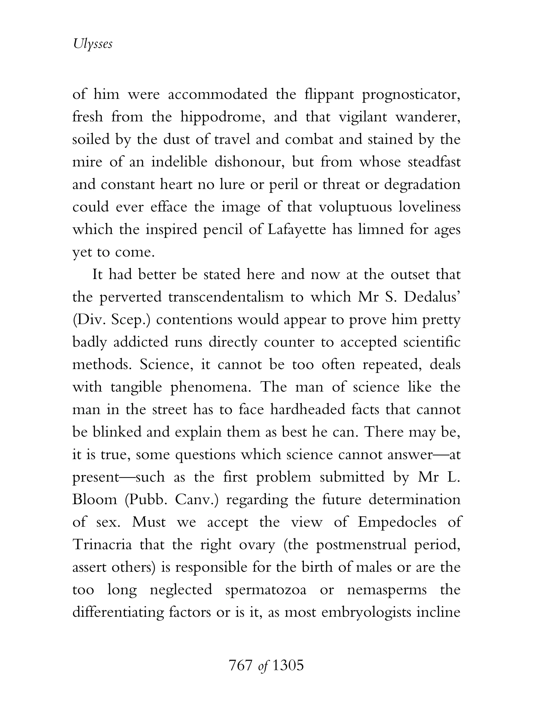 Ulysses


of him were accommodated the flippant prognosticator,
fresh from the hippodrome, and that vigilant wanderer,
soiled by the dust of travel and combat and stained by the
mire of an indelible dishonour, but from whose steadfast
and constant heart no lure or peril or threat or degradation
could ever efface the image of that voluptuous loveliness
which the inspired pencil of Lafayette has limned for ages
yet to come.
    It had better be stated here and now at the outset that
the perverted transcendentalism to which Mr S. Dedalus’
(Div. Scep.) contentions would appear to prove him pretty
badly addicted runs directly counter to accepted scientific
methods. Science, it cannot be too often repeated, deals
with tangible phenomena. The man of science like the
man in the street has to face hardheaded facts that cannot
be blinked and explain them as best he can. There may be,
it is true, some questions which science cannot answer—at
present—such as the first problem submitted by Mr L.
Bloom (Pubb. Canv.) regarding the future determination
of sex. Must we accept the view of Empedocles of
Trinacria that the right ovary (the postmenstrual period,
assert others) is responsible for the birth of males or are the
too long neglected spermatozoa or nemasperms the
differentiating factors or is it, as most embryologists incline


                         767 of 1305
 
