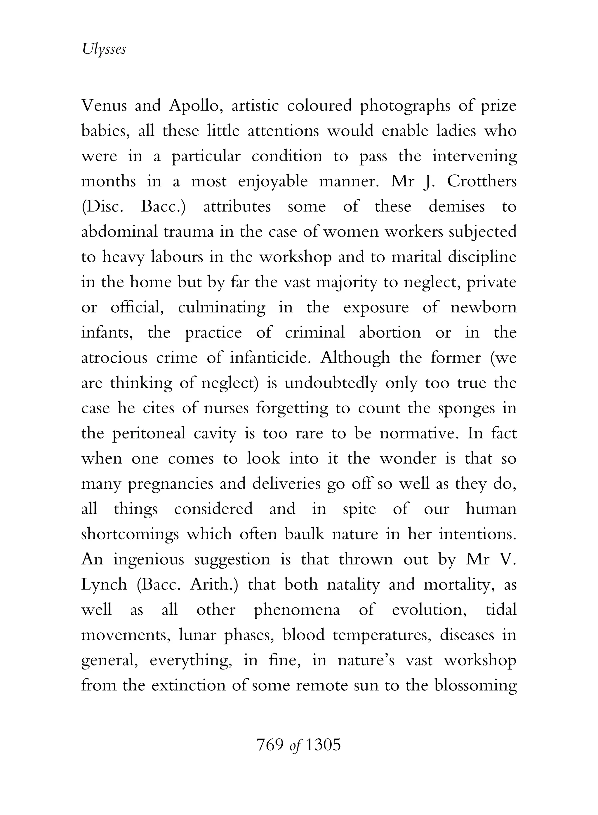 Ulysses


Venus and Apollo, artistic coloured photographs of prize
babies, all these little attentions would enable ladies who
were in a particular condition to pass the intervening
months in a most enjoyable manner. Mr J. Crotthers
(Disc. Bacc.) attributes some of these demises to
abdominal trauma in the case of women workers subjected
to heavy labours in the workshop and to marital discipline
in the home but by far the vast majority to neglect, private
or official, culminating in the exposure of newborn
infants, the practice of criminal abortion or in the
atrocious crime of infanticide. Although the former (we
are thinking of neglect) is undoubtedly only too true the
case he cites of nurses forgetting to count the sponges in
the peritoneal cavity is too rare to be normative. In fact
when one comes to look into it the wonder is that so
many pregnancies and deliveries go off so well as they do,
all things considered and in spite of our human
shortcomings which often baulk nature in her intentions.
An ingenious suggestion is that thrown out by Mr V.
Lynch (Bacc. Arith.) that both natality and mortality, as
well as all other phenomena of evolution, tidal
movements, lunar phases, blood temperatures, diseases in
general, everything, in fine, in nature’s vast workshop
from the extinction of some remote sun to the blossoming


                        769 of 1305
 
