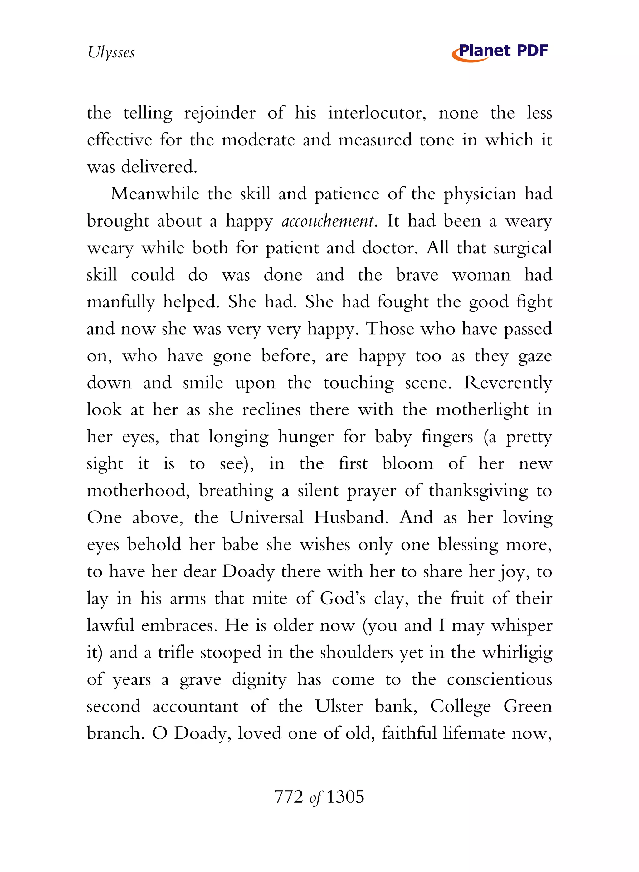 Ulysses


the telling rejoinder of his interlocutor, none the less
effective for the moderate and measured tone in which it
was delivered.
    Meanwhile the skill and patience of the physician had
brought about a happy accouchement. It had been a weary
weary while both for patient and doctor. All that surgical
skill could do was done and the brave woman had
manfully helped. She had. She had fought the good fight
and now she was very very happy. Those who have passed
on, who have gone before, are happy too as they gaze
down and smile upon the touching scene. Reverently
look at her as she reclines there with the motherlight in
her eyes, that longing hunger for baby fingers (a pretty
sight it is to see), in the first bloom of her new
motherhood, breathing a silent prayer of thanksgiving to
One above, the Universal Husband. And as her loving
eyes behold her babe she wishes only one blessing more,
to have her dear Doady there with her to share her joy, to
lay in his arms that mite of God’s clay, the fruit of their
lawful embraces. He is older now (you and I may whisper
it) and a trifle stooped in the shoulders yet in the whirligig
of years a grave dignity has come to the conscientious
second accountant of the Ulster bank, College Green
branch. O Doady, loved one of old, faithful lifemate now,


                        772 of 1305
 