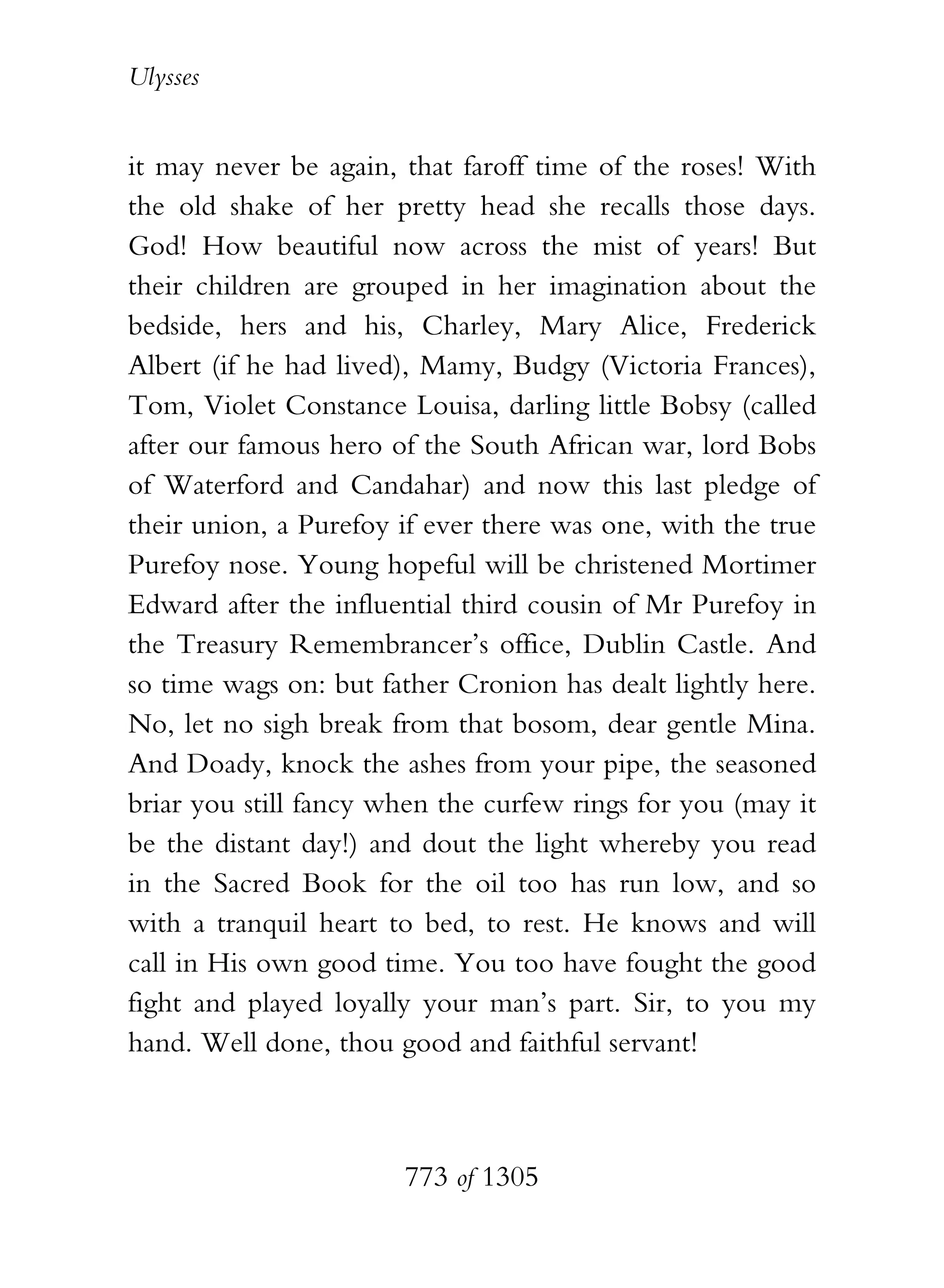 Ulysses


it may never be again, that faroff time of the roses! With
the old shake of her pretty head she recalls those days.
God! How beautiful now across the mist of years! But
their children are grouped in her imagination about the
bedside, hers and his, Charley, Mary Alice, Frederick
Albert (if he had lived), Mamy, Budgy (Victoria Frances),
Tom, Violet Constance Louisa, darling little Bobsy (called
after our famous hero of the South African war, lord Bobs
of Waterford and Candahar) and now this last pledge of
their union, a Purefoy if ever there was one, with the true
Purefoy nose. Young hopeful will be christened Mortimer
Edward after the influential third cousin of Mr Purefoy in
the Treasury Remembrancer’s office, Dublin Castle. And
so time wags on: but father Cronion has dealt lightly here.
No, let no sigh break from that bosom, dear gentle Mina.
And Doady, knock the ashes from your pipe, the seasoned
briar you still fancy when the curfew rings for you (may it
be the distant day!) and dout the light whereby you read
in the Sacred Book for the oil too has run low, and so
with a tranquil heart to bed, to rest. He knows and will
call in His own good time. You too have fought the good
fight and played loyally your man’s part. Sir, to you my
hand. Well done, thou good and faithful servant!



                       773 of 1305
 