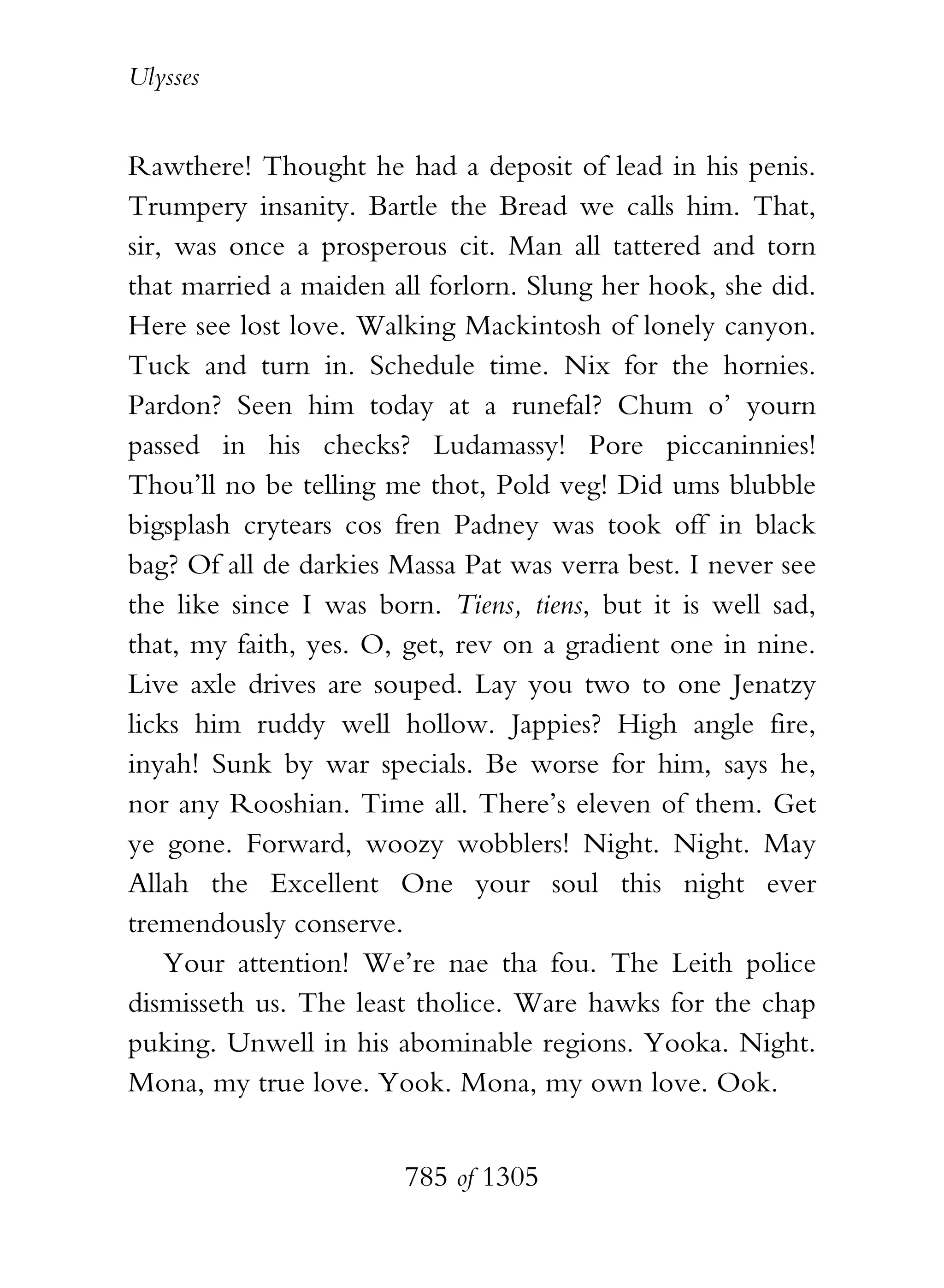Ulysses


Rawthere! Thought he had a deposit of lead in his penis.
Trumpery insanity. Bartle the Bread we calls him. That,
sir, was once a prosperous cit. Man all tattered and torn
that married a maiden all forlorn. Slung her hook, she did.
Here see lost love. Walking Mackintosh of lonely canyon.
Tuck and turn in. Schedule time. Nix for the hornies.
Pardon? Seen him today at a runefal? Chum o’ yourn
passed in his checks? Ludamassy! Pore piccaninnies!
Thou’ll no be telling me thot, Pold veg! Did ums blubble
bigsplash crytears cos fren Padney was took off in black
bag? Of all de darkies Massa Pat was verra best. I never see
the like since I was born. Tiens, tiens, but it is well sad,
that, my faith, yes. O, get, rev on a gradient one in nine.
Live axle drives are souped. Lay you two to one Jenatzy
licks him ruddy well hollow. Jappies? High angle fire,
inyah! Sunk by war specials. Be worse for him, says he,
nor any Rooshian. Time all. There’s eleven of them. Get
ye gone. Forward, woozy wobblers! Night. Night. May
Allah the Excellent One your soul this night ever
tremendously conserve.
    Your attention! We’re nae tha fou. The Leith police
dismisseth us. The least tholice. Ware hawks for the chap
puking. Unwell in his abominable regions. Yooka. Night.
Mona, my true love. Yook. Mona, my own love. Ook.


                        785 of 1305
 