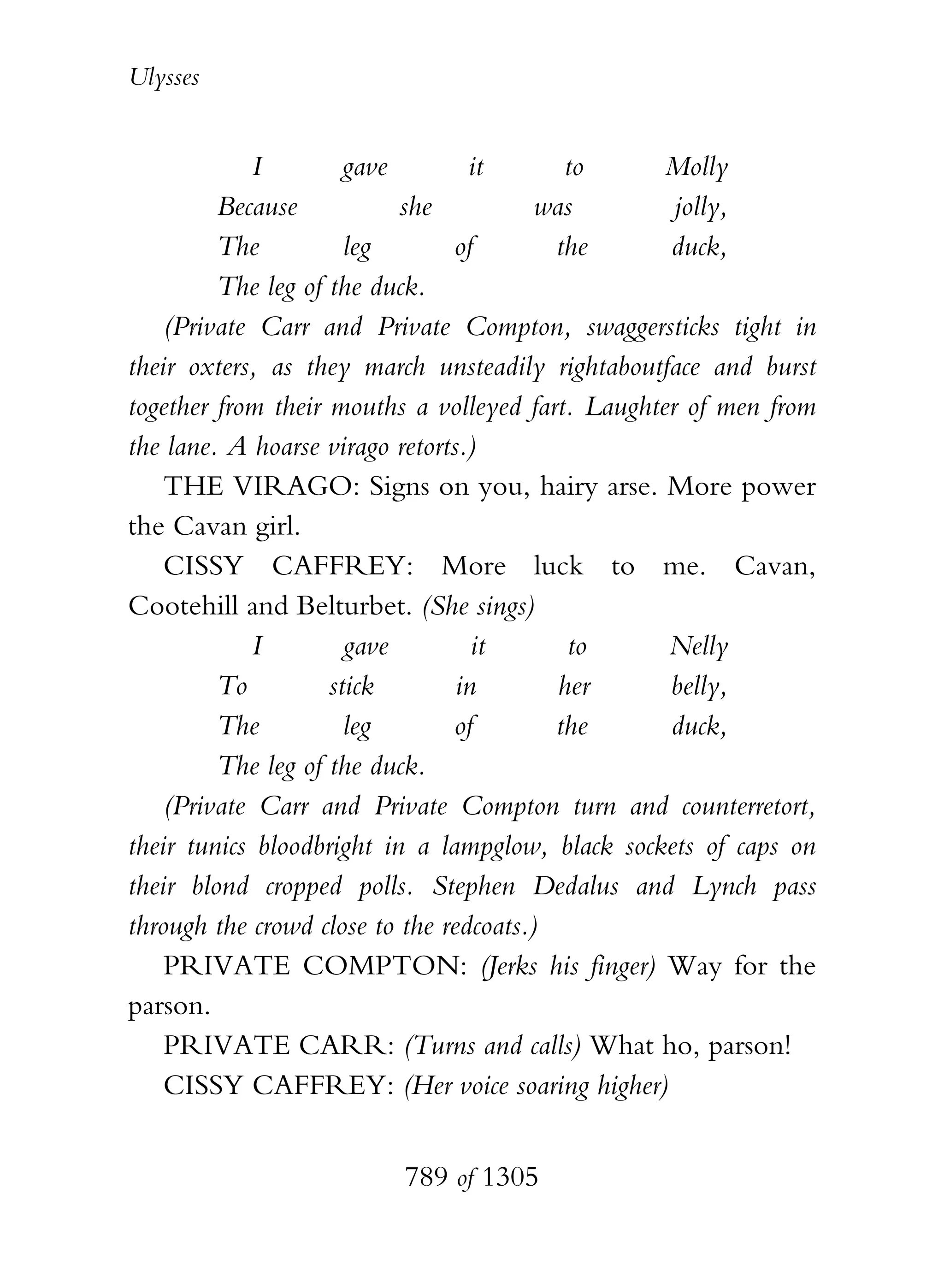 Ulysses


            I         gave        it       to      Molly
         Because           she           was        jolly,
         The          leg       of        the      duck,
         The leg of the duck.
    (Private Carr and Private Compton, swaggersticks tight in
their oxters, as they march unsteadily rightaboutface and burst
together from their mouths a volleyed fart. Laughter of men from
the lane. A hoarse virago retorts.)
    THE VIRAGO: Signs on you, hairy arse. More power
the Cavan girl.
    CISSY CAFFREY: More luck to me. Cavan,
Cootehill and Belturbet. (She sings)
            I         gave         it       to     Nelly
         To         stick        in        her     belly,
         The          leg       of        the      duck,
         The leg of the duck.
    (Private Carr and Private Compton turn and counterretort,
their tunics bloodbright in a lampglow, black sockets of caps on
their blond cropped polls. Stephen Dedalus and Lynch pass
through the crowd close to the redcoats.)
    PRIVATE COMPTON: (Jerks his finger) Way for the
parson.
    PRIVATE CARR: (Turns and calls) What ho, parson!
    CISSY CAFFREY: (Her voice soaring higher)


                         789 of 1305
 