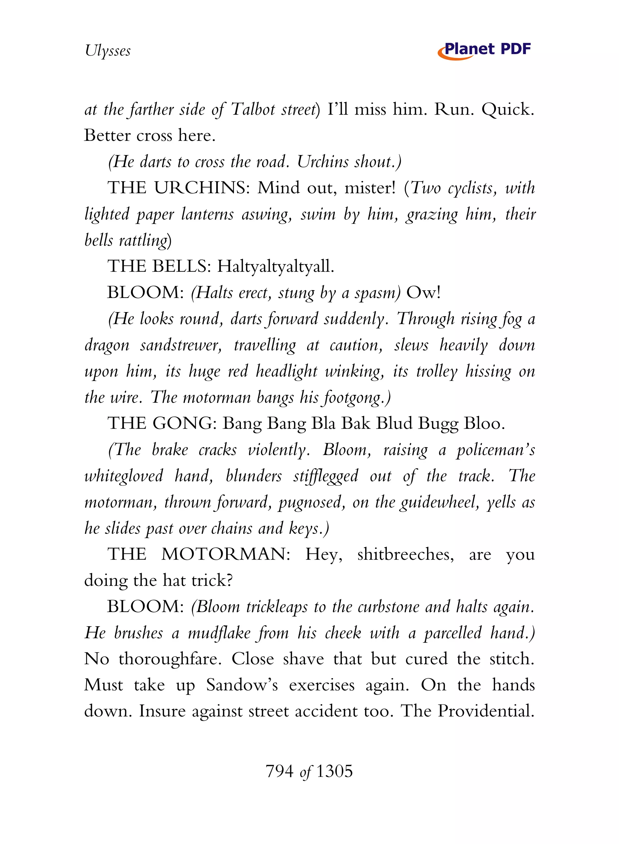 Ulysses


at the farther side of Talbot street) I’ll miss him. Run. Quick.
Better cross here.
    (He darts to cross the road. Urchins shout.)
    THE URCHINS: Mind out, mister! (Two cyclists, with
lighted paper lanterns aswing, swim by him, grazing him, their
bells rattling)
    THE BELLS: Haltyaltyaltyall.
    BLOOM: (Halts erect, stung by a spasm) Ow!
    (He looks round, darts forward suddenly. Through rising fog a
dragon sandstrewer, travelling at caution, slews heavily down
upon him, its huge red headlight winking, its trolley hissing on
the wire. The motorman bangs his footgong.)
    THE GONG: Bang Bang Bla Bak Blud Bugg Bloo.
    (The brake cracks violently. Bloom, raising a policeman’s
whitegloved hand, blunders stifflegged out of the track. The
motorman, thrown forward, pugnosed, on the guidewheel, yells as
he slides past over chains and keys.)
    THE MOTORMAN: Hey, shitbreeches, are you
doing the hat trick?
    BLOOM: (Bloom trickleaps to the curbstone and halts again.
He brushes a mudflake from his cheek with a parcelled hand.)
No thoroughfare. Close shave that but cured the stitch.
Must take up Sandow’s exercises again. On the hands
down. Insure against street accident too. The Providential.


                          794 of 1305
 