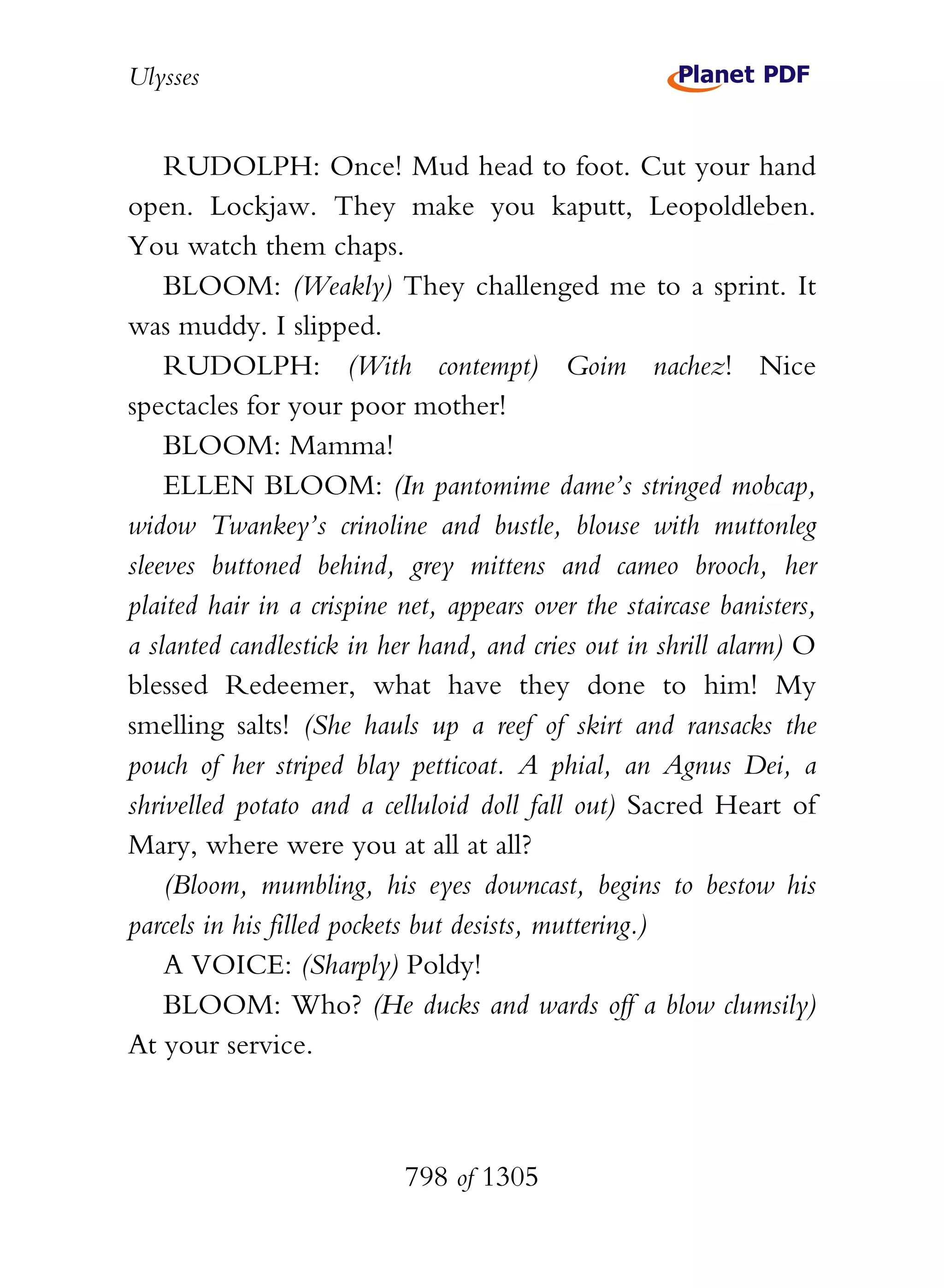 Ulysses


    RUDOLPH: Once! Mud head to foot. Cut your hand
open. Lockjaw. They make you kaputt, Leopoldleben.
You watch them chaps.
    BLOOM: (Weakly) They challenged me to a sprint. It
was muddy. I slipped.
    RUDOLPH: (With contempt) Goim nachez! Nice
spectacles for your poor mother!
    BLOOM: Mamma!
    ELLEN BLOOM: (In pantomime dame’s stringed mobcap,
widow Twankey’s crinoline and bustle, blouse with muttonleg
sleeves buttoned behind, grey mittens and cameo brooch, her
plaited hair in a crispine net, appears over the staircase banisters,
a slanted candlestick in her hand, and cries out in shrill alarm) O
blessed Redeemer, what have they done to him! My
smelling salts! (She hauls up a reef of skirt and ransacks the
pouch of her striped blay petticoat. A phial, an Agnus Dei, a
shrivelled potato and a celluloid doll fall out) Sacred Heart of
Mary, where were you at all at all?
    (Bloom, mumbling, his eyes downcast, begins to bestow his
parcels in his filled pockets but desists, muttering.)
    A VOICE: (Sharply) Poldy!
    BLOOM: Who? (He ducks and wards off a blow clumsily)
At your service.



                           798 of 1305
 