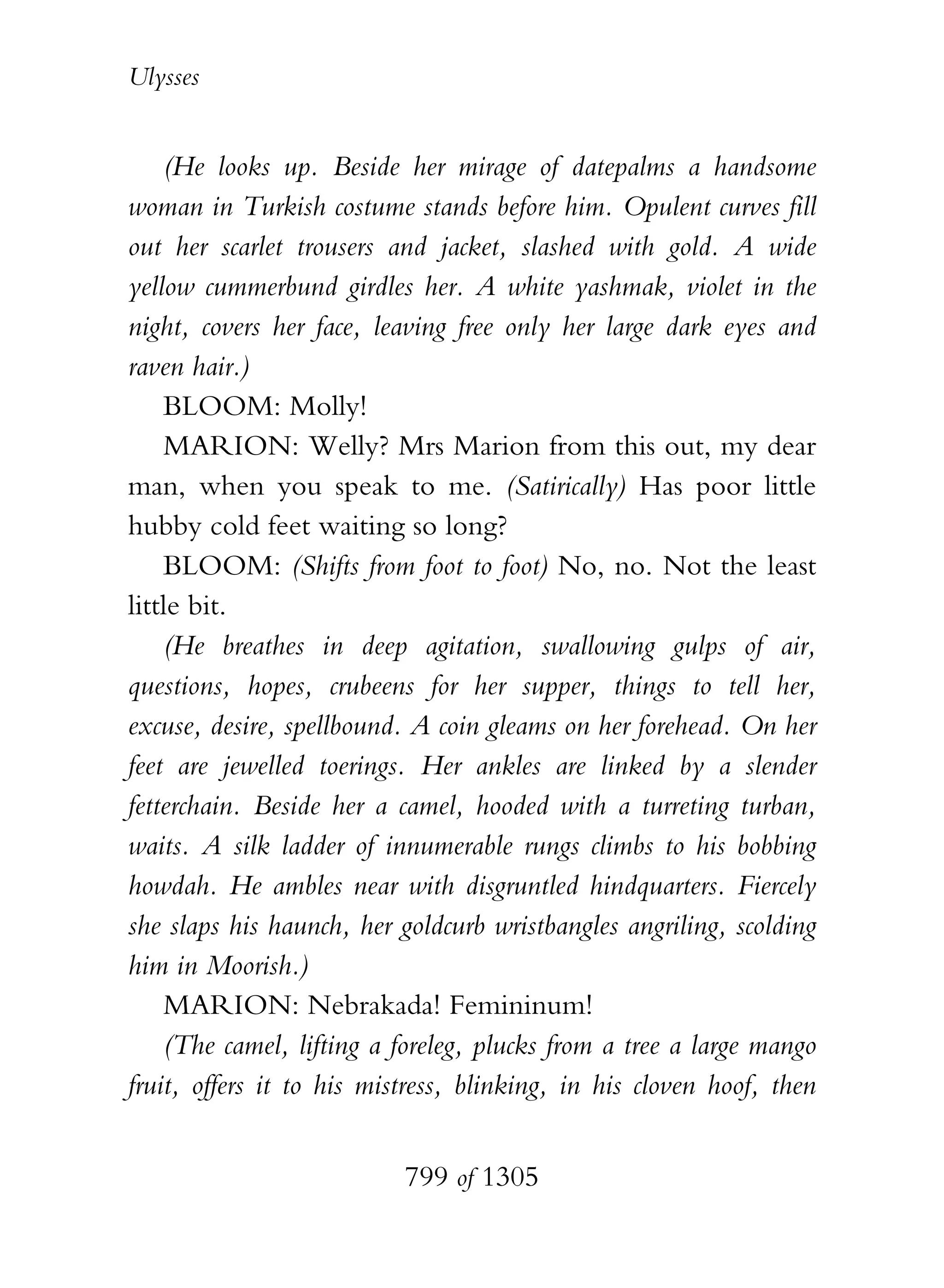 Ulysses


    (He looks up. Beside her mirage of datepalms a handsome
woman in Turkish costume stands before him. Opulent curves fill
out her scarlet trousers and jacket, slashed with gold. A wide
yellow cummerbund girdles her. A white yashmak, violet in the
night, covers her face, leaving free only her large dark eyes and
raven hair.)
    BLOOM: Molly!
    MARION: Welly? Mrs Marion from this out, my dear
man, when you speak to me. (Satirically) Has poor little
hubby cold feet waiting so long?
    BLOOM: (Shifts from foot to foot) No, no. Not the least
little bit.
    (He breathes in deep agitation, swallowing gulps of air,
questions, hopes, crubeens for her supper, things to tell her,
excuse, desire, spellbound. A coin gleams on her forehead. On her
feet are jewelled toerings. Her ankles are linked by a slender
fetterchain. Beside her a camel, hooded with a turreting turban,
waits. A silk ladder of innumerable rungs climbs to his bobbing
howdah. He ambles near with disgruntled hindquarters. Fiercely
she slaps his haunch, her goldcurb wristbangles angriling, scolding
him in Moorish.)
    MARION: Nebrakada! Femininum!
    (The camel, lifting a foreleg, plucks from a tree a large mango
fruit, offers it to his mistress, blinking, in his cloven hoof, then


                           799 of 1305
 