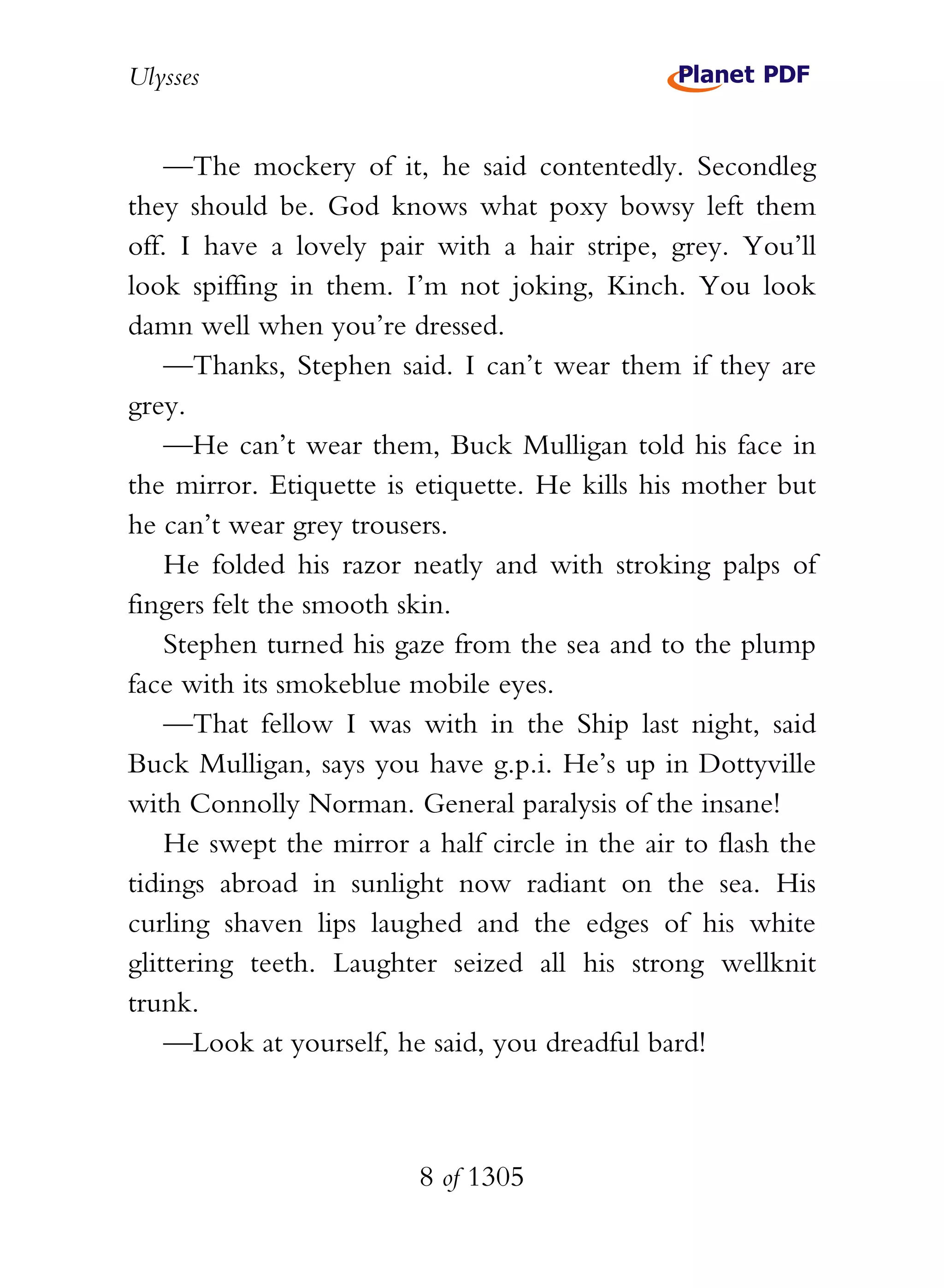 Ulysses


    —The mockery of it, he said contentedly. Secondleg
they should be. God knows what poxy bowsy left them
off. I have a lovely pair with a hair stripe, grey. You’ll
look spiffing in them. I’m not joking, Kinch. You look
damn well when you’re dressed.
    —Thanks, Stephen said. I can’t wear them if they are
grey.
    —He can’t wear them, Buck Mulligan told his face in
the mirror. Etiquette is etiquette. He kills his mother but
he can’t wear grey trousers.
    He folded his razor neatly and with stroking palps of
fingers felt the smooth skin.
    Stephen turned his gaze from the sea and to the plump
face with its smokeblue mobile eyes.
    —That fellow I was with in the Ship last night, said
Buck Mulligan, says you have g.p.i. He’s up in Dottyville
with Connolly Norman. General paralysis of the insane!
    He swept the mirror a half circle in the air to flash the
tidings abroad in sunlight now radiant on the sea. His
curling shaven lips laughed and the edges of his white
glittering teeth. Laughter seized all his strong wellknit
trunk.
    —Look at yourself, he said, you dreadful bard!



                         8 of 1305
 