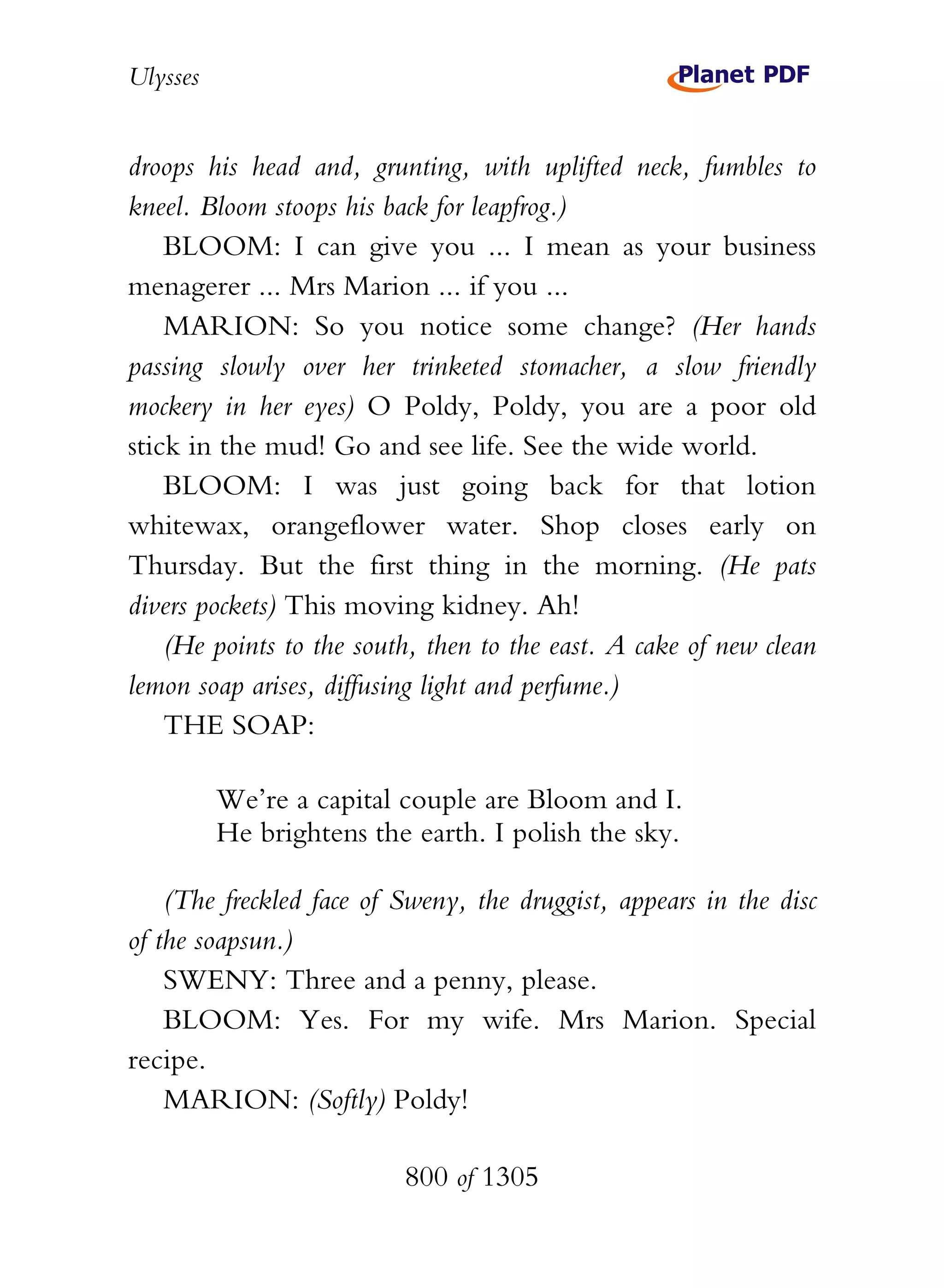 Ulysses


droops his head and, grunting, with uplifted neck, fumbles to
kneel. Bloom stoops his back for leapfrog.)
    BLOOM: I can give you ... I mean as your business
menagerer ... Mrs Marion ... if you ...
    MARION: So you notice some change? (Her hands
passing slowly over her trinketed stomacher, a slow friendly
mockery in her eyes) O Poldy, Poldy, you are a poor old
stick in the mud! Go and see life. See the wide world.
    BLOOM: I was just going back for that lotion
whitewax, orangeflower water. Shop closes early on
Thursday. But the first thing in the morning. (He pats
divers pockets) This moving kidney. Ah!
    (He points to the south, then to the east. A cake of new clean
lemon soap arises, diffusing light and perfume.)
    THE SOAP:

          We’re a capital couple are Bloom and I.
          He brightens the earth. I polish the sky.

    (The freckled face of Sweny, the druggist, appears in the disc
of the soapsun.)
    SWENY: Three and a penny, please.
    BLOOM: Yes. For my wife. Mrs Marion. Special
recipe.
    MARION: (Softly) Poldy!

                          800 of 1305
 