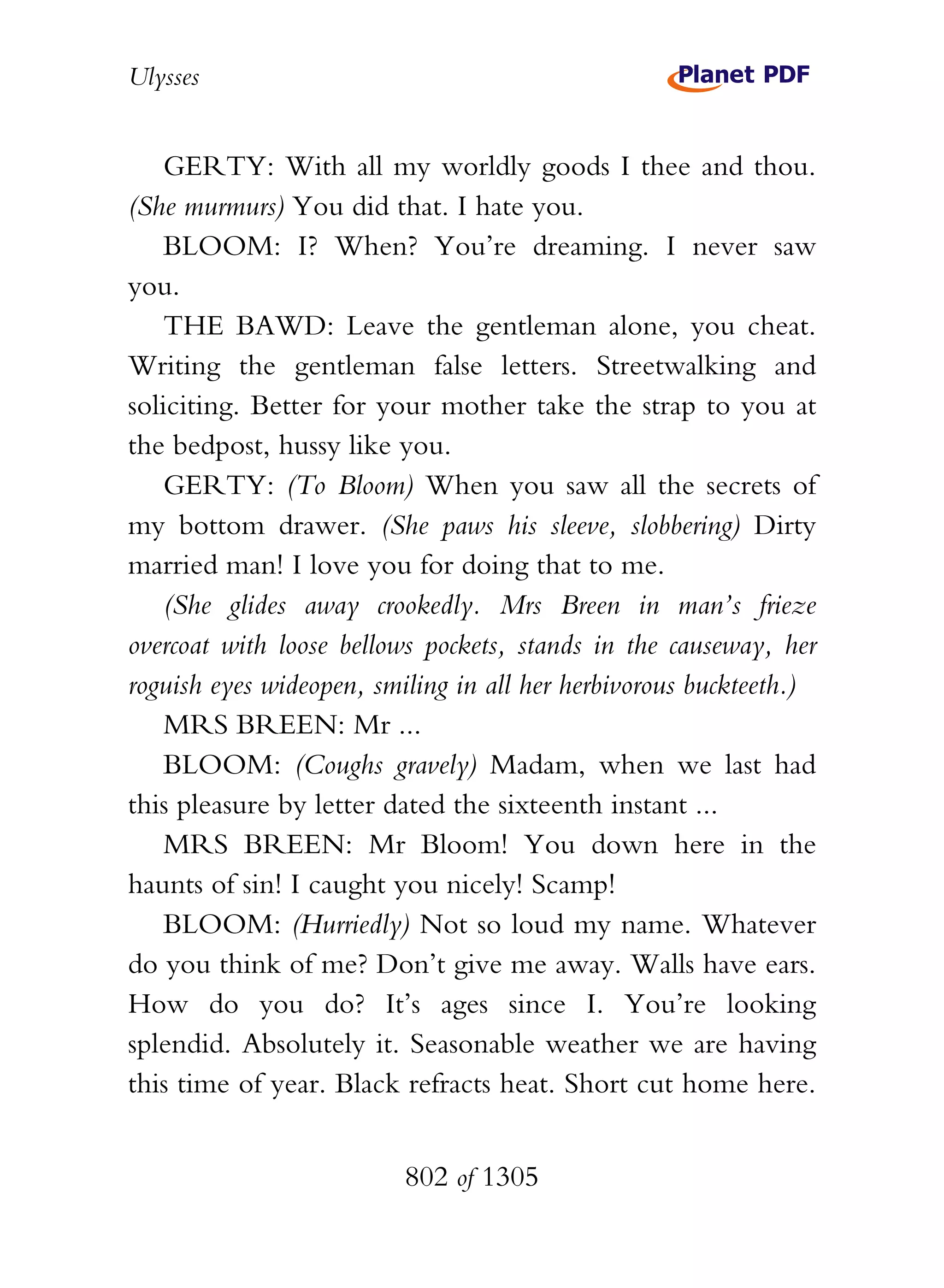 Ulysses


    GERTY: With all my worldly goods I thee and thou.
(She murmurs) You did that. I hate you.
    BLOOM: I? When? You’re dreaming. I never saw
you.
    THE BAWD: Leave the gentleman alone, you cheat.
Writing the gentleman false letters. Streetwalking and
soliciting. Better for your mother take the strap to you at
the bedpost, hussy like you.
    GERTY: (To Bloom) When you saw all the secrets of
my bottom drawer. (She paws his sleeve, slobbering) Dirty
married man! I love you for doing that to me.
    (She glides away crookedly. Mrs Breen in man’s frieze
overcoat with loose bellows pockets, stands in the causeway, her
roguish eyes wideopen, smiling in all her herbivorous buckteeth.)
    MRS BREEN: Mr ...
    BLOOM: (Coughs gravely) Madam, when we last had
this pleasure by letter dated the sixteenth instant ...
    MRS BREEN: Mr Bloom! You down here in the
haunts of sin! I caught you nicely! Scamp!
    BLOOM: (Hurriedly) Not so loud my name. Whatever
do you think of me? Don’t give me away. Walls have ears.
How do you do? It’s ages since I. You’re looking
splendid. Absolutely it. Seasonable weather we are having
this time of year. Black refracts heat. Short cut home here.


                          802 of 1305
 