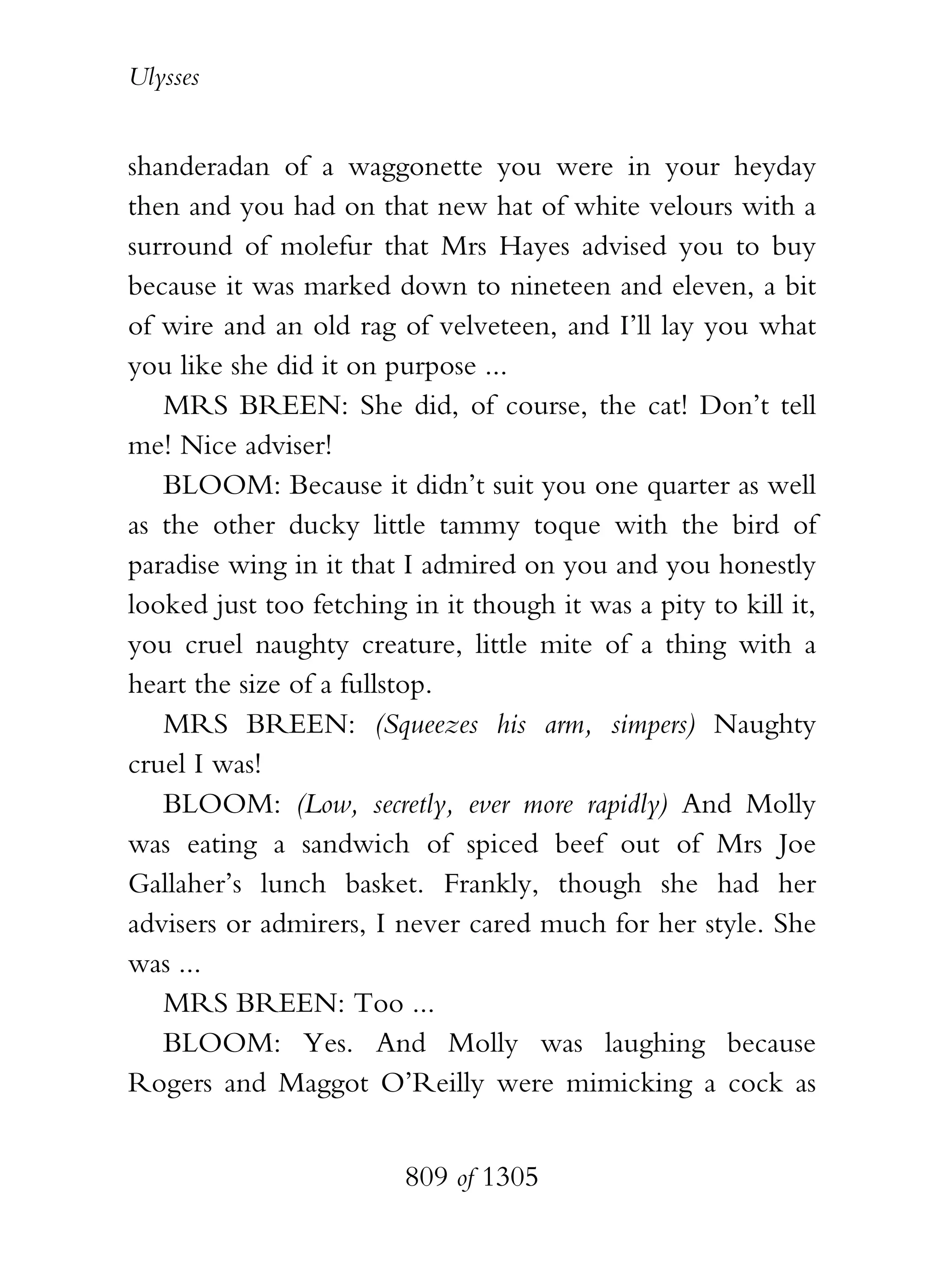 Ulysses


shanderadan of a waggonette you were in your heyday
then and you had on that new hat of white velours with a
surround of molefur that Mrs Hayes advised you to buy
because it was marked down to nineteen and eleven, a bit
of wire and an old rag of velveteen, and I’ll lay you what
you like she did it on purpose ...
   MRS BREEN: She did, of course, the cat! Don’t tell
me! Nice adviser!
   BLOOM: Because it didn’t suit you one quarter as well
as the other ducky little tammy toque with the bird of
paradise wing in it that I admired on you and you honestly
looked just too fetching in it though it was a pity to kill it,
you cruel naughty creature, little mite of a thing with a
heart the size of a fullstop.
   MRS BREEN: (Squeezes his arm, simpers) Naughty
cruel I was!
   BLOOM: (Low, secretly, ever more rapidly) And Molly
was eating a sandwich of spiced beef out of Mrs Joe
Gallaher’s lunch basket. Frankly, though she had her
advisers or admirers, I never cared much for her style. She
was ...
   MRS BREEN: Too ...
   BLOOM: Yes. And Molly was laughing because
Rogers and Maggot O’Reilly were mimicking a cock as


                         809 of 1305
 