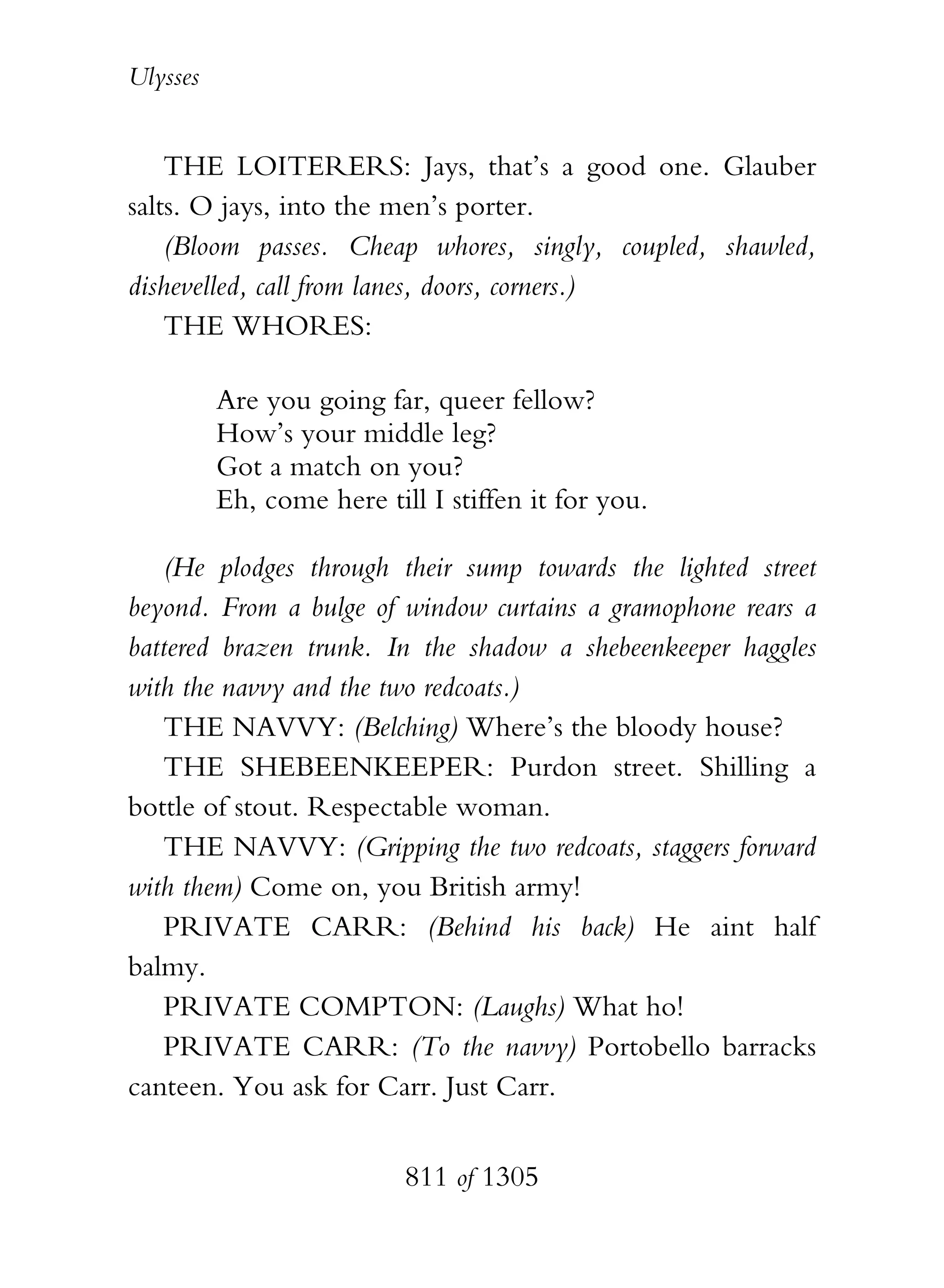 Ulysses


    THE LOITERERS: Jays, that’s a good one. Glauber
salts. O jays, into the men’s porter.
    (Bloom passes. Cheap whores, singly, coupled, shawled,
dishevelled, call from lanes, doors, corners.)
    THE WHORES:

          Are you going far, queer fellow?
          How’s your middle leg?
          Got a match on you?
          Eh, come here till I stiffen it for you.

   (He plodges through their sump towards the lighted street
beyond. From a bulge of window curtains a gramophone rears a
battered brazen trunk. In the shadow a shebeenkeeper haggles
with the navvy and the two redcoats.)
   THE NAVVY: (Belching) Where’s the bloody house?
   THE SHEBEENKEEPER: Purdon street. Shilling a
bottle of stout. Respectable woman.
   THE NAVVY: (Gripping the two redcoats, staggers forward
with them) Come on, you British army!
   PRIVATE CARR: (Behind his back) He aint half
balmy.
   PRIVATE COMPTON: (Laughs) What ho!
   PRIVATE CARR: (To the navvy) Portobello barracks
canteen. You ask for Carr. Just Carr.


                           811 of 1305
 