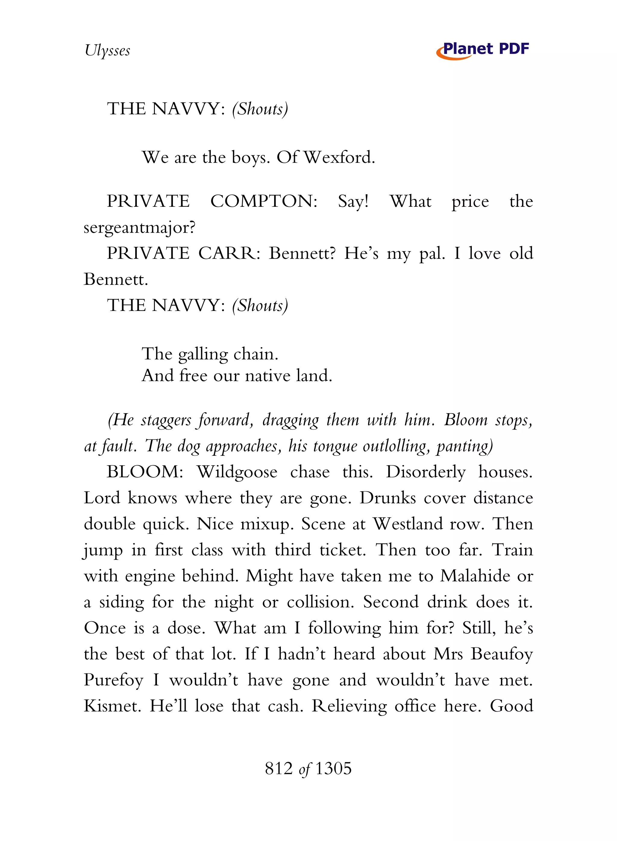 Ulysses


   THE NAVVY: (Shouts)

          We are the boys. Of Wexford.

   PRIVATE COMPTON: Say! What price the
sergeantmajor?
   PRIVATE CARR: Bennett? He’s my pal. I love old
Bennett.
   THE NAVVY: (Shouts)

          The galling chain.
          And free our native land.

    (He staggers forward, dragging them with him. Bloom stops,
at fault. The dog approaches, his tongue outlolling, panting)
    BLOOM: Wildgoose chase this. Disorderly houses.
Lord knows where they are gone. Drunks cover distance
double quick. Nice mixup. Scene at Westland row. Then
jump in first class with third ticket. Then too far. Train
with engine behind. Might have taken me to Malahide or
a siding for the night or collision. Second drink does it.
Once is a dose. What am I following him for? Still, he’s
the best of that lot. If I hadn’t heard about Mrs Beaufoy
Purefoy I wouldn’t have gone and wouldn’t have met.
Kismet. He’ll lose that cash. Relieving office here. Good


                          812 of 1305
 