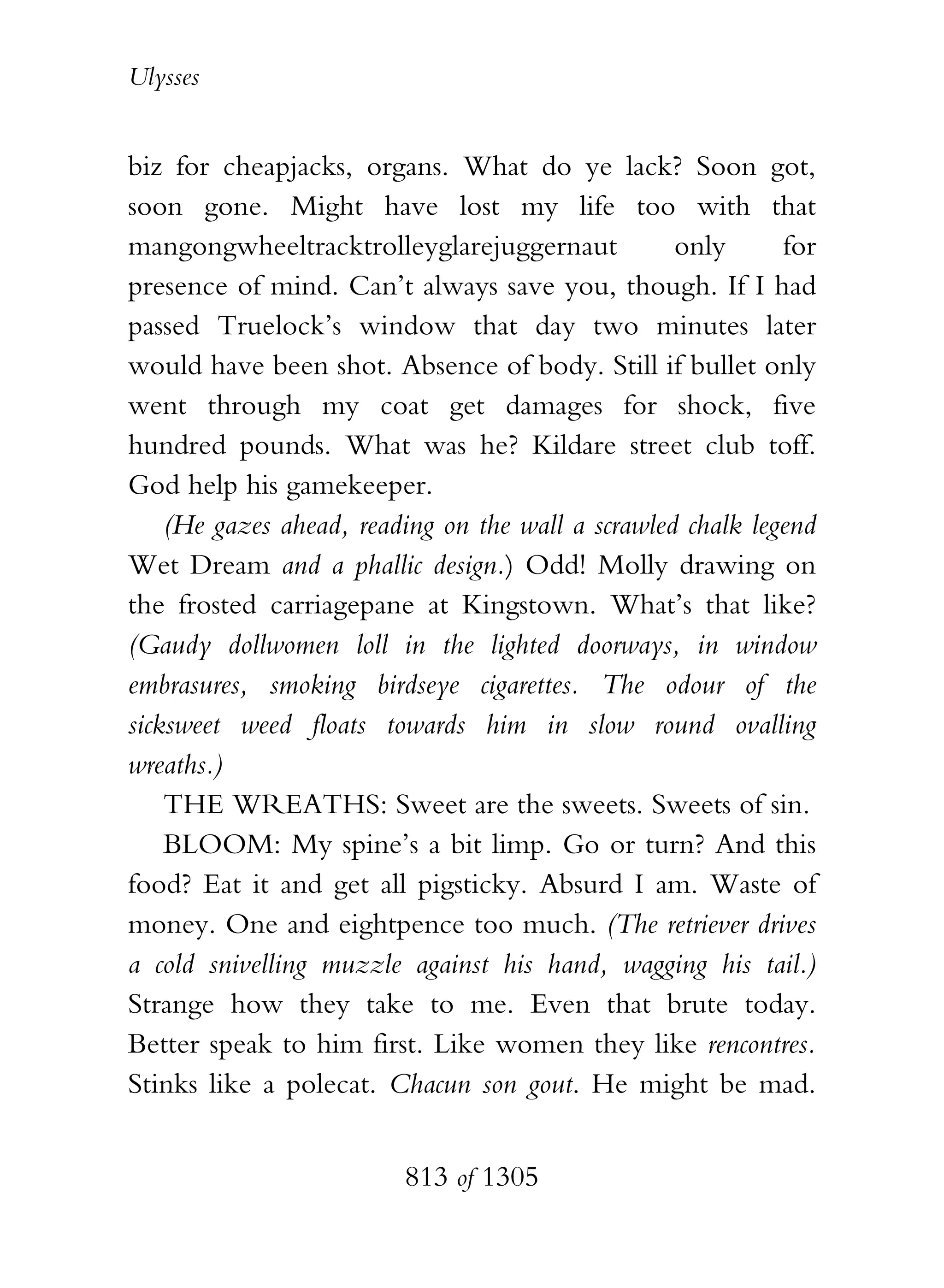 Ulysses


biz for cheapjacks, organs. What do ye lack? Soon got,
soon gone. Might have lost my life too with that
mangongwheeltracktrolleyglarejuggernaut            only      for
presence of mind. Can’t always save you, though. If I had
passed Truelock’s window that day two minutes later
would have been shot. Absence of body. Still if bullet only
went through my coat get damages for shock, five
hundred pounds. What was he? Kildare street club toff.
God help his gamekeeper.
    (He gazes ahead, reading on the wall a scrawled chalk legend
Wet Dream and a phallic design.) Odd! Molly drawing on
the frosted carriagepane at Kingstown. What’s that like?
(Gaudy dollwomen loll in the lighted doorways, in window
embrasures, smoking birdseye cigarettes. The odour of the
sicksweet weed floats towards him in slow round ovalling
wreaths.)
    THE WREATHS: Sweet are the sweets. Sweets of sin.
    BLOOM: My spine’s a bit limp. Go or turn? And this
food? Eat it and get all pigsticky. Absurd I am. Waste of
money. One and eightpence too much. (The retriever drives
a cold snivelling muzzle against his hand, wagging his tail.)
Strange how they take to me. Even that brute today.
Better speak to him first. Like women they like rencontres.
Stinks like a polecat. Chacun son gout. He might be mad.


                         813 of 1305
 