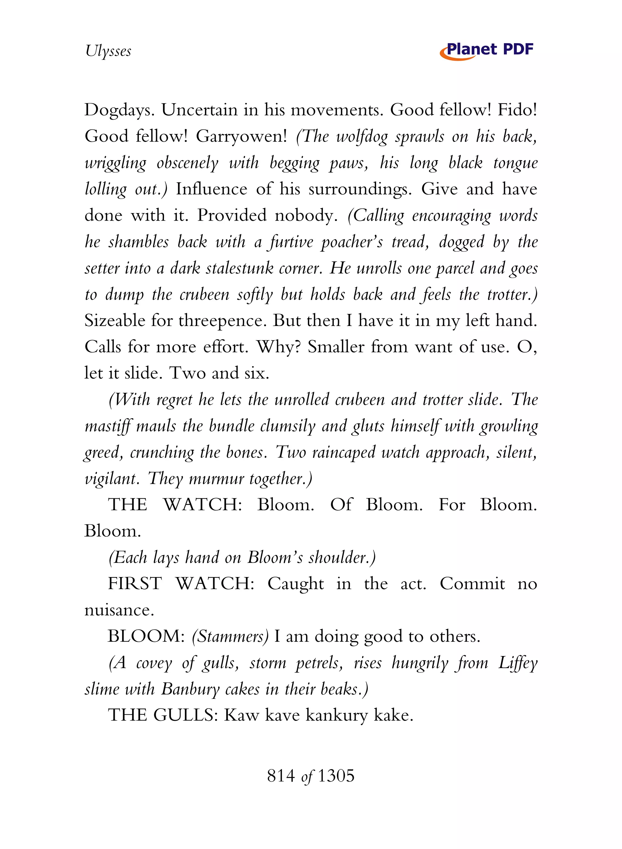 Ulysses


Dogdays. Uncertain in his movements. Good fellow! Fido!
Good fellow! Garryowen! (The wolfdog sprawls on his back,
wriggling obscenely with begging paws, his long black tongue
lolling out.) Influence of his surroundings. Give and have
done with it. Provided nobody. (Calling encouraging words
he shambles back with a furtive poacher’s tread, dogged by the
setter into a dark stalestunk corner. He unrolls one parcel and goes
to dump the crubeen softly but holds back and feels the trotter.)
Sizeable for threepence. But then I have it in my left hand.
Calls for more effort. Why? Smaller from want of use. O,
let it slide. Two and six.
    (With regret he lets the unrolled crubeen and trotter slide. The
mastiff mauls the bundle clumsily and gluts himself with growling
greed, crunching the bones. Two raincaped watch approach, silent,
vigilant. They murmur together.)
    THE WATCH: Bloom. Of Bloom. For Bloom.
Bloom.
    (Each lays hand on Bloom’s shoulder.)
    FIRST WATCH: Caught in the act. Commit no
nuisance.
    BLOOM: (Stammers) I am doing good to others.
    (A covey of gulls, storm petrels, rises hungrily from Liffey
slime with Banbury cakes in their beaks.)
    THE GULLS: Kaw kave kankury kake.


                           814 of 1305
 