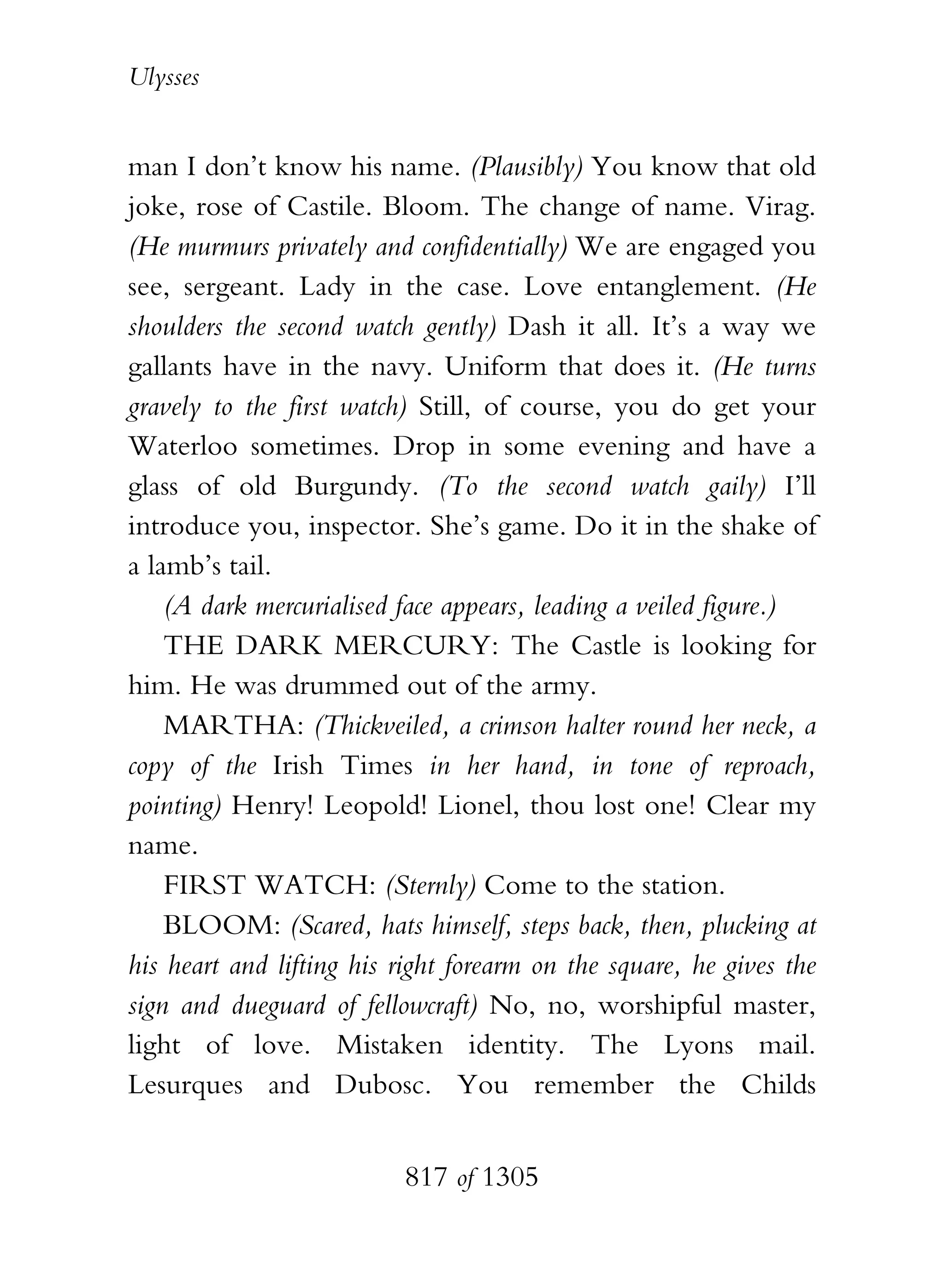Ulysses


man I don’t know his name. (Plausibly) You know that old
joke, rose of Castile. Bloom. The change of name. Virag.
(He murmurs privately and confidentially) We are engaged you
see, sergeant. Lady in the case. Love entanglement. (He
shoulders the second watch gently) Dash it all. It’s a way we
gallants have in the navy. Uniform that does it. (He turns
gravely to the first watch) Still, of course, you do get your
Waterloo sometimes. Drop in some evening and have a
glass of old Burgundy. (To the second watch gaily) I’ll
introduce you, inspector. She’s game. Do it in the shake of
a lamb’s tail.
    (A dark mercurialised face appears, leading a veiled figure.)
    THE DARK MERCURY: The Castle is looking for
him. He was drummed out of the army.
    MARTHA: (Thickveiled, a crimson halter round her neck, a
copy of the Irish Times in her hand, in tone of reproach,
pointing) Henry! Leopold! Lionel, thou lost one! Clear my
name.
    FIRST WATCH: (Sternly) Come to the station.
    BLOOM: (Scared, hats himself, steps back, then, plucking at
his heart and lifting his right forearm on the square, he gives the
sign and dueguard of fellowcraft) No, no, worshipful master,
light of love. Mistaken identity. The Lyons mail.
Lesurques and Dubosc. You remember the Childs


                          817 of 1305
 