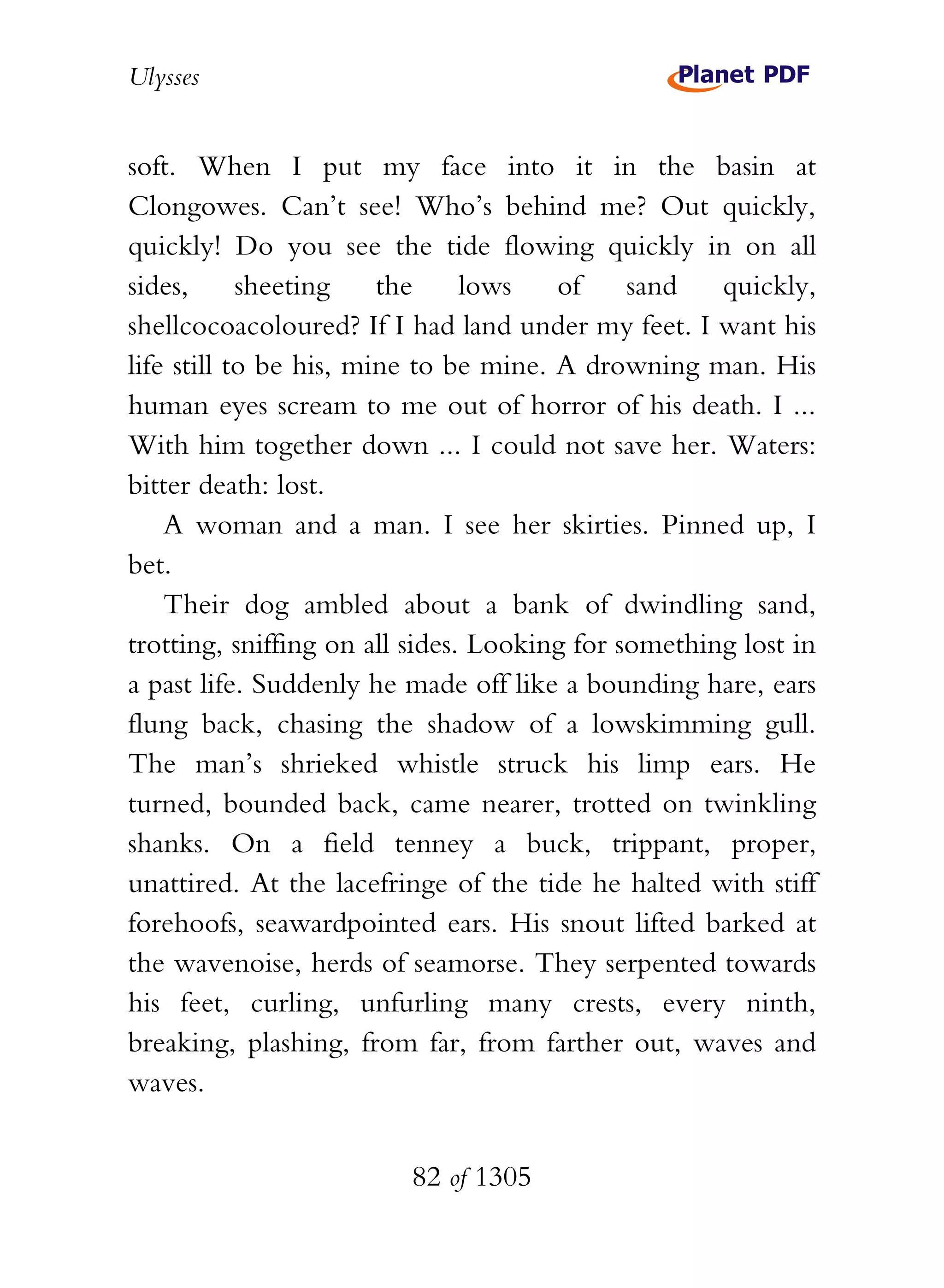 Ulysses


soft. When I put my face into it in the basin at
Clongowes. Can’t see! Who’s behind me? Out quickly,
quickly! Do you see the tide flowing quickly in on all
sides,      sheeting    the     lows   of     sand   quickly,
shellcocoacoloured? If I had land under my feet. I want his
life still to be his, mine to be mine. A drowning man. His
human eyes scream to me out of horror of his death. I ...
With him together down ... I could not save her. Waters:
bitter death: lost.
    A woman and a man. I see her skirties. Pinned up, I
bet.
    Their dog ambled about a bank of dwindling sand,
trotting, sniffing on all sides. Looking for something lost in
a past life. Suddenly he made off like a bounding hare, ears
flung back, chasing the shadow of a lowskimming gull.
The man’s shrieked whistle struck his limp ears. He
turned, bounded back, came nearer, trotted on twinkling
shanks. On a field tenney a buck, trippant, proper,
unattired. At the lacefringe of the tide he halted with stiff
forehoofs, seawardpointed ears. His snout lifted barked at
the wavenoise, herds of seamorse. They serpented towards
his feet, curling, unfurling many crests, every ninth,
breaking, plashing, from far, from farther out, waves and
waves.


                         82 of 1305
 